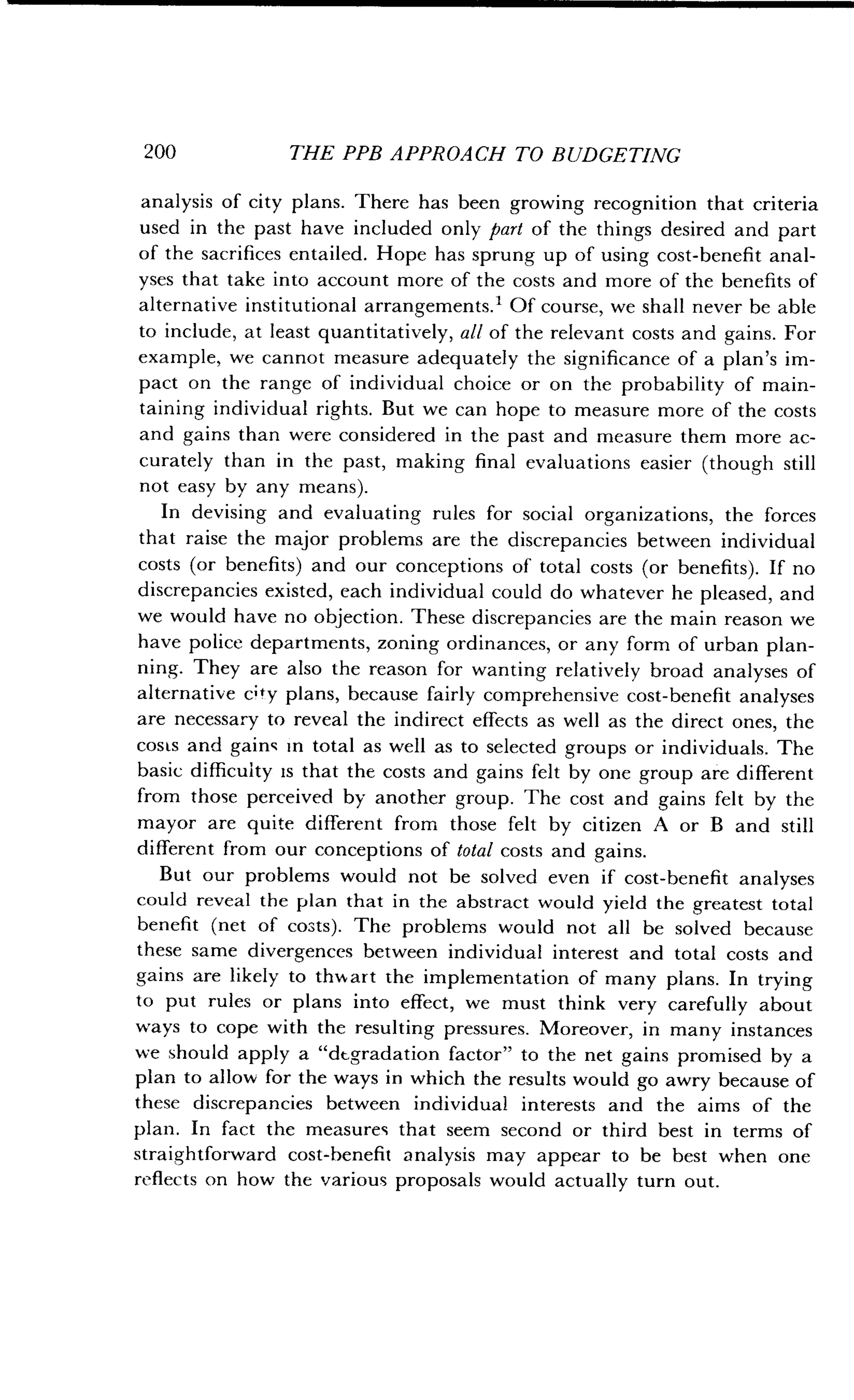 200
	
THE PPB APPROACH TO BUDGETING
analysis of city plans . There has been growing recognition that criteria
used in the past have included only part of the things desired and part
of the sacrifices entailed. Hope has sprung up of using cost-benefit anal-
yses that take into account more of the costs and more of the benefits of
alternative institutional arrangements. Of course, we shall never be able
to include, at least quantitatively, all of the relevant costs and gains . For
example, we cannot measure adequately the significance of a plan's im-
pact on the range of individual choice or on the probability of main-
taining individual rights . But we can hope to measure more of the costs
and gains than were considered in the past and measure them more ac-
curately than in the past, making final evaluations easier (though still
not easy by any means).
In devising and evaluating rules for social organizations, the forces
that raise the major problems are the discrepancies between individual
costs (or benefits) and our conceptions of total costs (or benefits) . If no
discrepancies existed, each individual could do whatever he pleased, and
we would have no objection . These discrepancies are the main reason we
have police departments, zoning ordinances, or any form of urban plan-
ning. They are also the reason for wanting relatively broad analyses of
alternative c ty plans, because fairly comprehensive cost-benefit analyses
are necessary to reveal the indirect effects as well as the direct ones, the
costs and gains in total as well as to selected groups or individuals. The
basic difficulty is that the costs and gains felt by one group are different
from those perceived by another group . The cost and gains felt by the
mayor are quite different from those felt by citizen A or B and still
different from our conceptions of total costs and gains.
But our problems would not be solved even if cost-benefit analyses
could reveal the plan that in the abstract would yield the greatest total
benefit (net of costs) . The problems would not all be solved because
these same divergences between individual interest and total costs and
gains are likely to thwart the implementation of many plans . In trying
to put rules or plans into effect, we must think very carefully about
ways to cope with the resulting pressures. Moreover, in many instances
we should apply a "degradation factor" to the net gains promised by a
plan to allow for the ways in which the results would go awry because of
these discrepancies between individual interests and the aims of the
plan. In fact the measures that seem second or third best in terms of
straightforward cost-benefit analysis may appear to be best when one
reflects on how the various proposals would actually turn out .
 