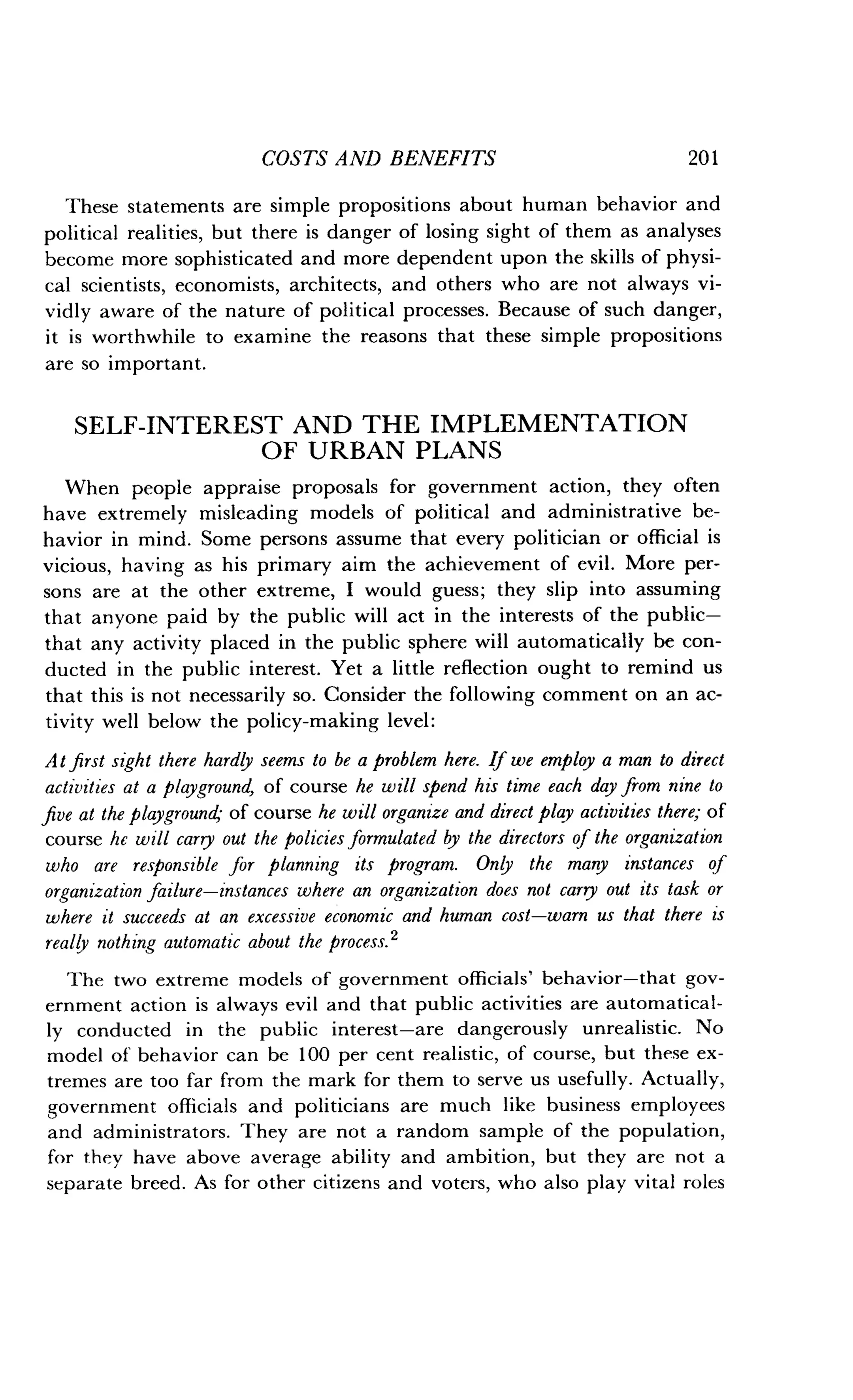 COSTS AND BENEFITS
	
20 1
These statements are simple propositions about human behavior and
political realities, but there is danger of losing sight of them as analyses
become more sophisticated and more dependent upon the skills of physi-
cal scientists, economists, architects, and others who are not always vi-
vidly aware of the nature of political processes . Because of such danger,
it is worthwhile to examine the reasons that these simple propositions
are so important .
SELF-INTEREST AND THE IMPLEMENTATION
OF URBAN PLANS
When people appraise proposals for government action, they often
have extremely misleading models of political and administrative be-
havior in mind. Some persons assume that every politician or official is
vicious, having as his primary aim the achievement of evil . More per-
sons are at the other extreme, I would guess ; they slip into assuming
that anyone paid by the public will act in the interests of the public-
that any activity placed in the public sphere will automatically be con-
ducted in the public interest . Yet a little reflection ought to remind us
that this is not necessarily so. Consider the following comment on an ac-
tivity well below the policy-making level :
At first sight there hardly seems to be a problem here. If we employ a man to direct
activities at a playground, of course he will spend his time each day from nine to
five at the playground- of course he will organize and direct play activities there; of
course he will carry out the policies formulated by the directors of the organization
who are responsible for planning its program. Only the many instances of
organization failure-instances where an organization does not carry out its task or
where it succeeds at an excessive economic and human cost-warn us that there is
really nothing automatic about the process . 2
The two extreme models of government officials' behavior-that gov-
ernment action is always evil and that public activities are automatical-
ly conducted in the public interest-are dangerously unrealistic . No
model of behavior can be 100 per cent realistic, of course, but these ex-
tremes are too far from the mark for them to serve us usefully. Actually,
government officials and politicians are much like business employees
and administrators . They are not a random sample of the population,
for they have above average ability and ambition, but they are not a
separate breed . As for other citizens and voters, who also play vital roles
 