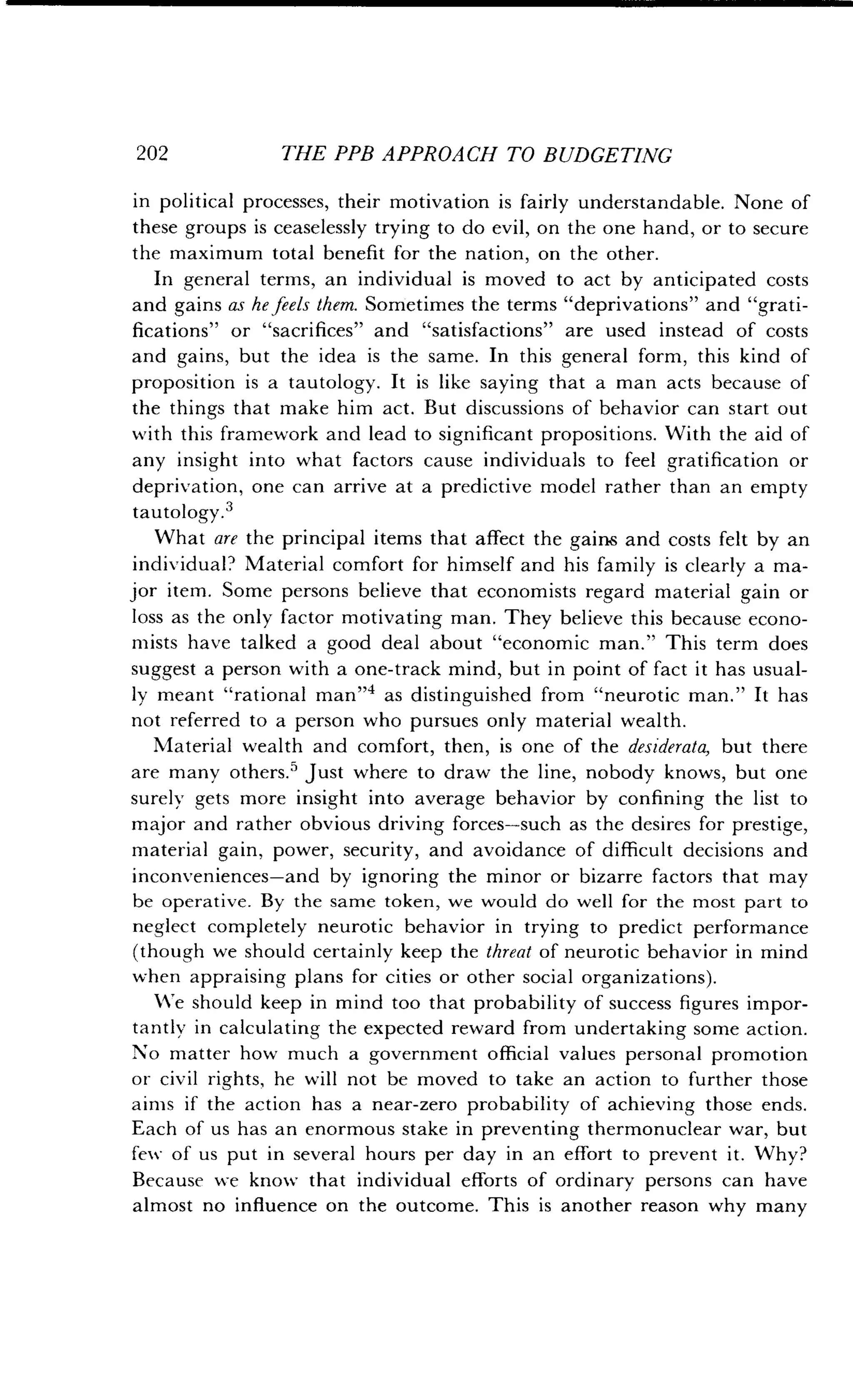 202
	
THE PPB APPROACH TO BUDGETING
in political processes, their motivation is fairly understandable . None of
these groups is ceaselessly trying to do evil, on the one hand, or to secure
the maximum total benefit for the nation, on the other .
In general terms, an individual is moved to act by anticipated costs
and gains as he feels them. Sometimes the terms "deprivations" and "grati-
fications" or "sacrifices" and "satisfactions" are used instead of costs
and gains, but the idea is the same. In this general form, this kind of
proposition is a tautology. It is like saying that a man acts because of
the things that make him act. But discussions of behavior can start out
with this framework and lead to significant propositions . With the aid of
any insight into what factors cause individuals to feel gratification or
deprivation, one can arrive at a predictive model rather than an empty
tautology.3
What are the principal items that affect the gains and costs felt by an
individual? Material comfort for himself and his family is clearly a ma-
jor item. Some persons believe that economists regard material gain or
loss as the only factor motivating man . They believe this because econo-
mists have talked a good deal about "economic man ." This term does
suggest a person with a one-track mind, but in point of fact it has usual-
ly meant "rational man"4 as distinguished from "neurotic man ." It has
not referred to a person who pursues only material wealth .
Material wealth and comfort, then, is one of the desiderata, but there
are many others .5 Just where to draw the line, nobody knows, but one
surely gets more insight into average behavior by confining the list to
major and rather obvious driving forces-such as the desires for prestige,
material gain, power, security, and avoidance of difficult decisions and
inconveniences-and by ignoring the minor or bizarre factors that may
be operative. By the same token, we would do well for the most part to
neglect completely neurotic behavior in trying to predict performance
(though we should certainly keep the threat of neurotic behavior in mind
when appraising plans for cities or other social organizations) .
We should keep in mind too that probability of success figures impor-
tantly in calculating the expected reward from undertaking some action .
No matter how much a government official values personal promotion
or civil rights, he will not be moved to take an action to further those
aims if the action has a near-zero probability of achieving those ends .
Each of us has an enormous stake in preventing thermonuclear war, but
few of us put in several hours per day in an effort to prevent it. Why?
Because we know that individual efforts of ordinary persons can have
almost no influence on the outcome . This is another reason why many
 