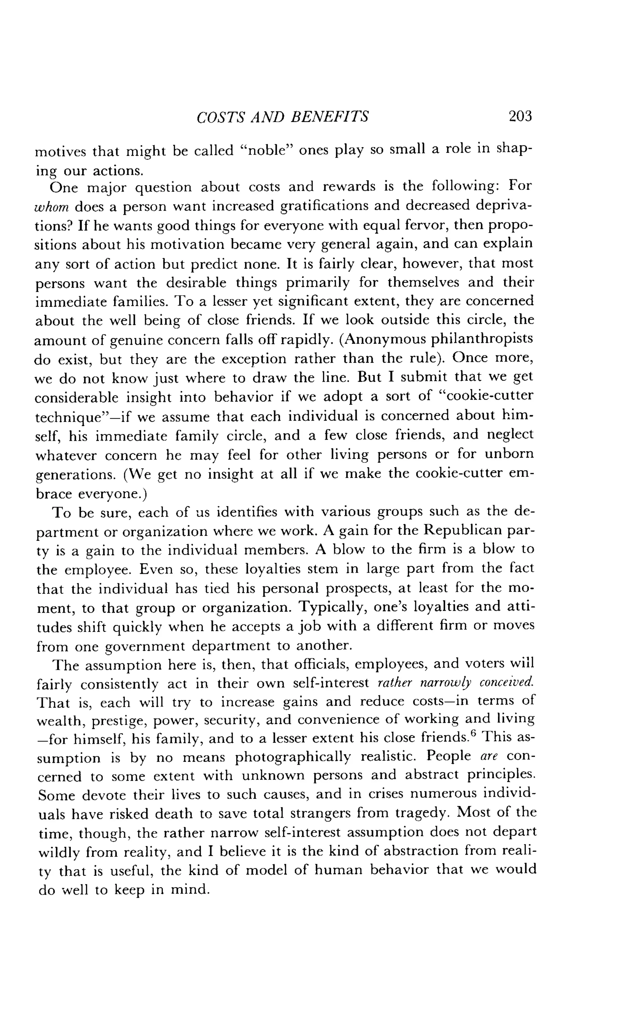 COSTS AND BENEFITS
	
203
motives that might be called "noble" ones play so small a role in shap-
ing our actions.
One major question about costs and rewards is the following : For
whom does a person want increased gratifications and decreased depriva-
tions? If he wants good things for everyone with equal fervor, then propo-
sitions about his motivation became very general again, and can explain
any sort of action but predict none . It is fairly clear, however, that most
persons want the desirable things primarily for themselves and their
immediate families . To a lesser yet significant extent, they are concerned
about the well being of close friends . If we look outside this circle, the
amount of genuine concern falls off rapidly. (Anonymous philanthropists
do exist, but they are the exception rather than the rule) . Once more,
we do not know just where to draw the line. But I submit that we get
considerable insight into behavior if we adopt a sort of "cookie-cutter
technique"-if we assume that each individual is concerned about him-
self, his immediate family circle, and a few close friends, and neglect
whatever concern he may feel for other living persons or for unborn
generations. (We get no insight at all if we make the cookie-cutter em-
brace everyone.)
To be sure, each of us identifies with various groups such as the de-
partment or organization where we work . A gain for the Republican par-
ty is a gain to the individual members. A blow to the firm is a blow to
the employee. Even so, these loyalties stem in large part from the fact
that the individual has tied his personal prospects, at least for the mo-
ment, to that group or organization. Typically, one's loyalties and atti-
tudes shift quickly when he accepts a job with a different firm or moves
from one government department to another .
The assumption here is, then, that officials, employees, and voters will
fairly consistently act in their own self-interest rather narrowly conceived.
That is, each will try to increase gains and reduce costs-in terms of
wealth, prestige, power, security, and convenience of working and living
-for himself, his family, and to a lesser extent his close friends .' This as-
sumption is by no means photographically realistic . People are con-
cerned to some extent with unknown persons and abstract principles .
Some devote their lives to such causes, and in crises numerous individ-
uals have risked death to save total strangers from tragedy . Most of the
time, though, the rather narrow self-interest assumption does not depart
wildly from reality, and I believe it is the kind of abstraction from reali-
ty that is useful, the kind of model of human behavior that we would
do well to keep in mind .
 