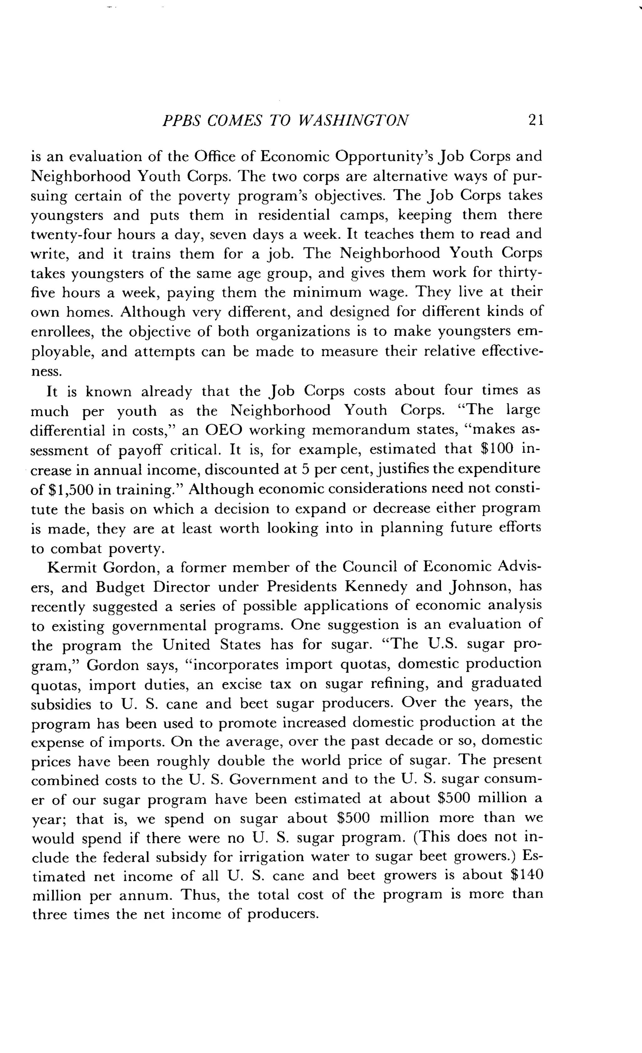 PPBS COMES TO WASHINGTON
	
2 1
is an evaluation of the Office of Economic Opportunity's Job Corps and
Neighborhood Youth Corps. The two corps are alternative ways of pur-
suing certain of the poverty program's objectives . The Job Corps takes
youngsters and puts them in residential camps, keeping them there
twenty-four hours a day, seven days a week . It teaches them to read and
write, and it trains them for a job. The Neighborhood Youth Corps
takes youngsters of the same age group, and gives them work for thirty-
five hours a week, paying them the minimum wage . They live at their
own homes. Although very different, and designed for different kinds of
enrollees, the objective of both organizations is to make youngsters em-
ployable, and attempts can be made to measure their relative effective-
ness.
It is known already that the job Corps costs about four times as
much per youth as the Neighborhood Youth Corps . "The large
differential in costs," an OEO working memorandum states, "makes as-
sessment of payoff critical . It is, for example, estimated that $100 in-
crease in annual income, discounted at 5 per cent, justifies the expenditure
of $1,500 in training." Although economic considerations need not consti-
tute the basis on which a decision to expand or decrease either program
is made, they are at least worth looking into in planning future efforts
to combat poverty.
Kermit Gordon, a former member of the Council of Economic Advis-
ers, and Budget Director under Presidents Kennedy and Johnson, has
recently suggested a series of possible applications of economic analysis
to existing governmental programs . One suggestion is an evaluation of
the program the United States has for sugar . "The U.S. sugar pro-
gram," Gordon says, "incorporates import quotas, domestic production
quotas, import duties, an excise tax on sugar refining, and graduated
subsidies to U . S . cane and beet sugar producers . Over the years, the
program has been used to promote increased domestic production at the
expense of imports. On the average, over the past decade or so, domestic
prices have been roughly double the world price of sugar . The present
combined costs to the U. S . Government and to the U . S . sugar consum-
er of our sugar program have been estimated at about $500 million a
year; that is, we spend on sugar about $500 million more than we
would spend if there were no U . S. sugar program . (This does not in-
clude the federal subsidy for irrigation water to sugar beet growers .) Es-
timated net income of all U . S. cane and beet growers is about $140
million per annum. Thus, the total cost of the program is more than
three times the net income of producers .
 