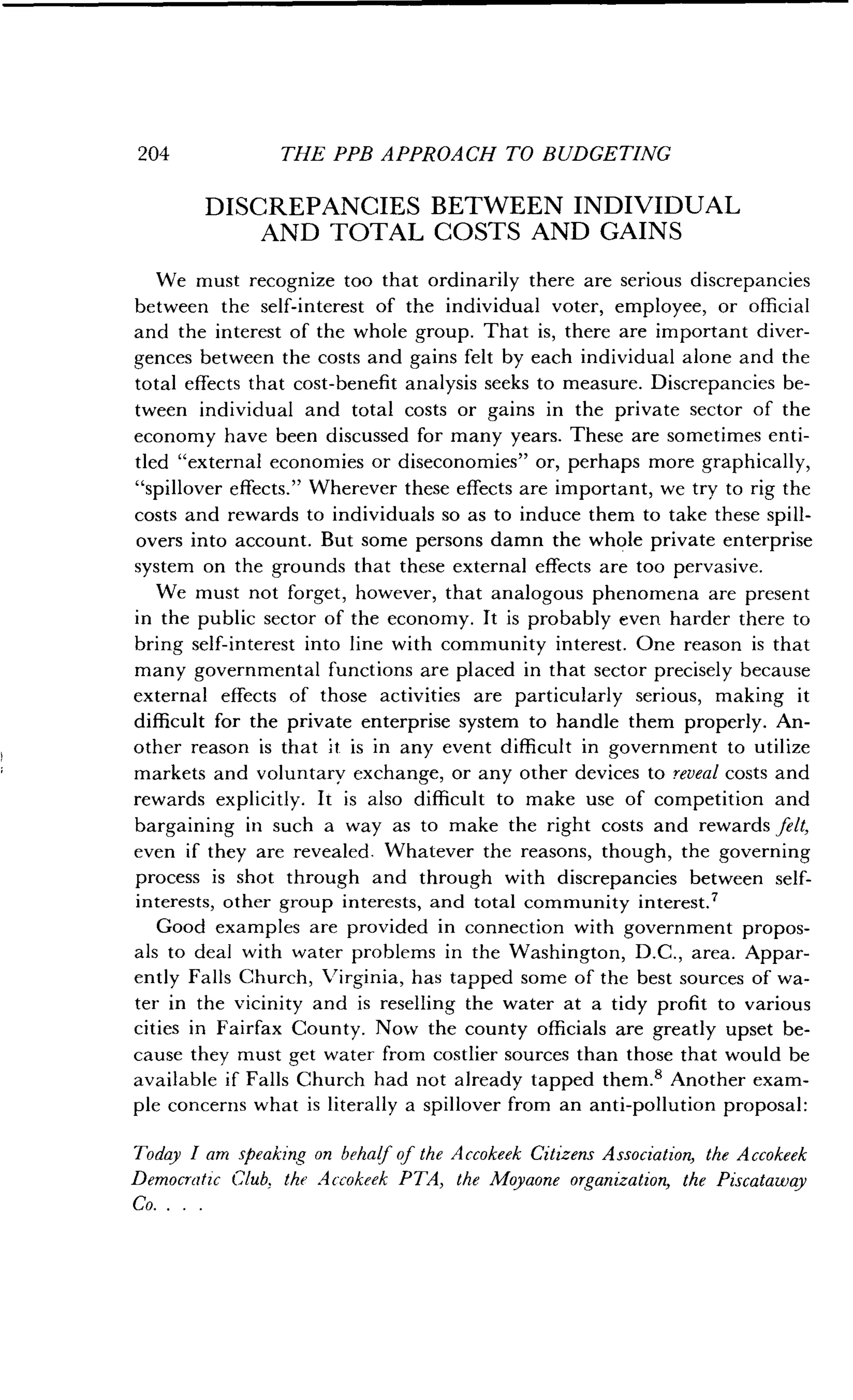 204
	
THE PPB APPROACH TO BUDGETING
DISCREPANCIES BETWEEN INDIVIDUAL
AND TOTAL COSTS AND GAINS
We must recognize too that ordinarily there are serious discrepancies
between the self-interest of the individual voter, employee, or official
and the interest of the whole group . That is, there are important diver-
gences between the costs and gains felt by each individual alone and the
total effects that cost-benefit analysis seeks to measure. Discrepancies be-
tween individual and total costs or gains in the private sector of the
economy have been discussed for many years . These are sometimes enti-
tled "external economies or diseconomies" or, perhaps more graphically,
"spillover effects." Wherever these effects are important, we try to rig the
costs and rewards to individuals so as to induce them to take these spill-
overs into account. But some persons damn the whole private enterprise
system on the grounds that these external effects are too pervasive .
We must not forget, however, that analogous phenomena are present
in the public sector of the economy . It is probably even harder there to
bring self-interest into line with community interest. One reason is that
many governmental functions are placed in that sector precisely because
external effects of those activities are particularly serious, making it
difficult for the private enterprise system to handle them properly . An-
other reason is that it is in any event difficult in government to utilize
markets and voluntary exchange, or any other devices to reveal costs and
rewards explicitly. It is also difficult to make use of competition and
bargaining in such a way as to make the right costs and rewards felt,
even if they are revealed . Whatever the reasons, though, the governing
process is shot through and through with discrepancies between self-
interests, other group interests, and total community interest .?
Good examples are provided in connection with government propos-
als to deal with water problems in the Washington, D .C., area. Appar-
ently Falls Church, Virginia, has tapped some of the best sources of wa-
ter in the vicinity and is reselling the water at a tidy profit to various
cities in Fairfax County . Now the county officials are greatly upset be-
cause they must get water from costlier sources than those that would be
available if Falls Church had not already tapped them .' Another exam-
ple concerns what is literally a spillover from an anti-pollution proposal :
Today I am speaking on behalf of the Accokeek Citizens Association, the Accokeek
Democratic Club. the Accokeek PTA, the Moyaone organization, the Piscataway
Co. . . .
 