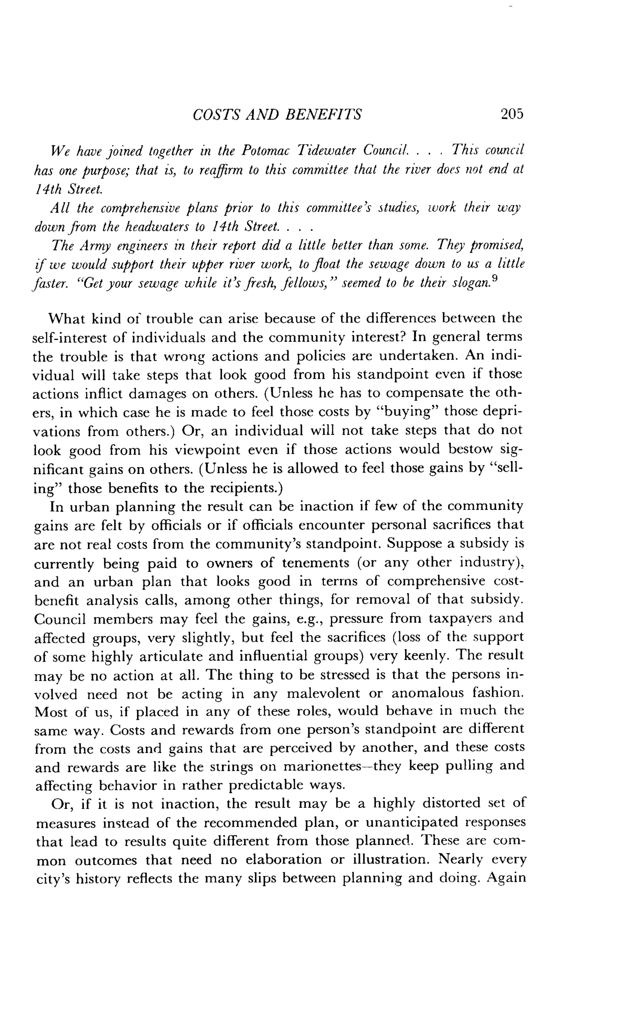 COSTS AND BENEFITS
	
205
We have joined together in the Potomac Tidewater Council . . . . This council
has one purpose; that is, to reaffirm to this committee that the river does not end at
14th Street.
All the comprehensive plans prior to this committee's studies, work their way
down from the headwaters to 14th Street. . . .
The Army engineers in their report did a little better than some . They promised,
of we would support their upper river work, to float the sewage down to us a little
faster. "Get your sewage while it's fresh, fellows," seemed to be their slogan .9
What kind of trouble can arise because of the differences between the
self-interest of individuals and the community interest? In general terms
the trouble is that wrong actions and policies are undertaken . An indi-
vidual will take steps that look good from his standpoint even if those
actions inflict damages on others. (Unless he has to compensate the oth-
ers, in which case he is made to feel those costs by "buying" those depri-
vations from others .) Or, an individual will not take steps that do not
look good from his viewpoint even if those actions would bestow sig-
nificant gains on others . (Unless he is allowed to feel those gains by "sell-
ing" those benefits to the recipients .)
In urban planning the result can be inaction if few of the community
gains are felt by officials or if officials encounter personal sacrifices that
are not real costs from the community's standpoint . Suppose a subsidy is
currently being paid to owners of tenements (or any other industry),
and an urban plan that looks good in terms of comprehensive cost-
benefit analysis calls, among other things, for removal of that subsidy.
Council members may feel the gains, e.g., pressure from taxpayers and
affected groups, very slightly, but feel the sacrifices (loss of the support
of some highly articulate and influential groups) very keenly . The result
may be no action at all . The thing to be stressed is that the persons in-
volved need not be acting in any malevolent or anomalous fashion .
Most of us, if placed in any of these roles, would behave in much the
same way. Costs and rewards from one person's standpoint are different
from the costs and gains that are perceived by another, and these costs
and rewards are like the strings on marionettes-they keep pulling and
affecting behavior in rather predictable ways .
Or, if it is not inaction, the result may be a highly distorted set of
measures instead of the recommended plan, or unanticipated responses
that lead to results quite different from those planned . These are com-
mon outcomes that need no elaboration or illustration . Nearly every
city's history reflects the many slips between planning and doing . Again
 