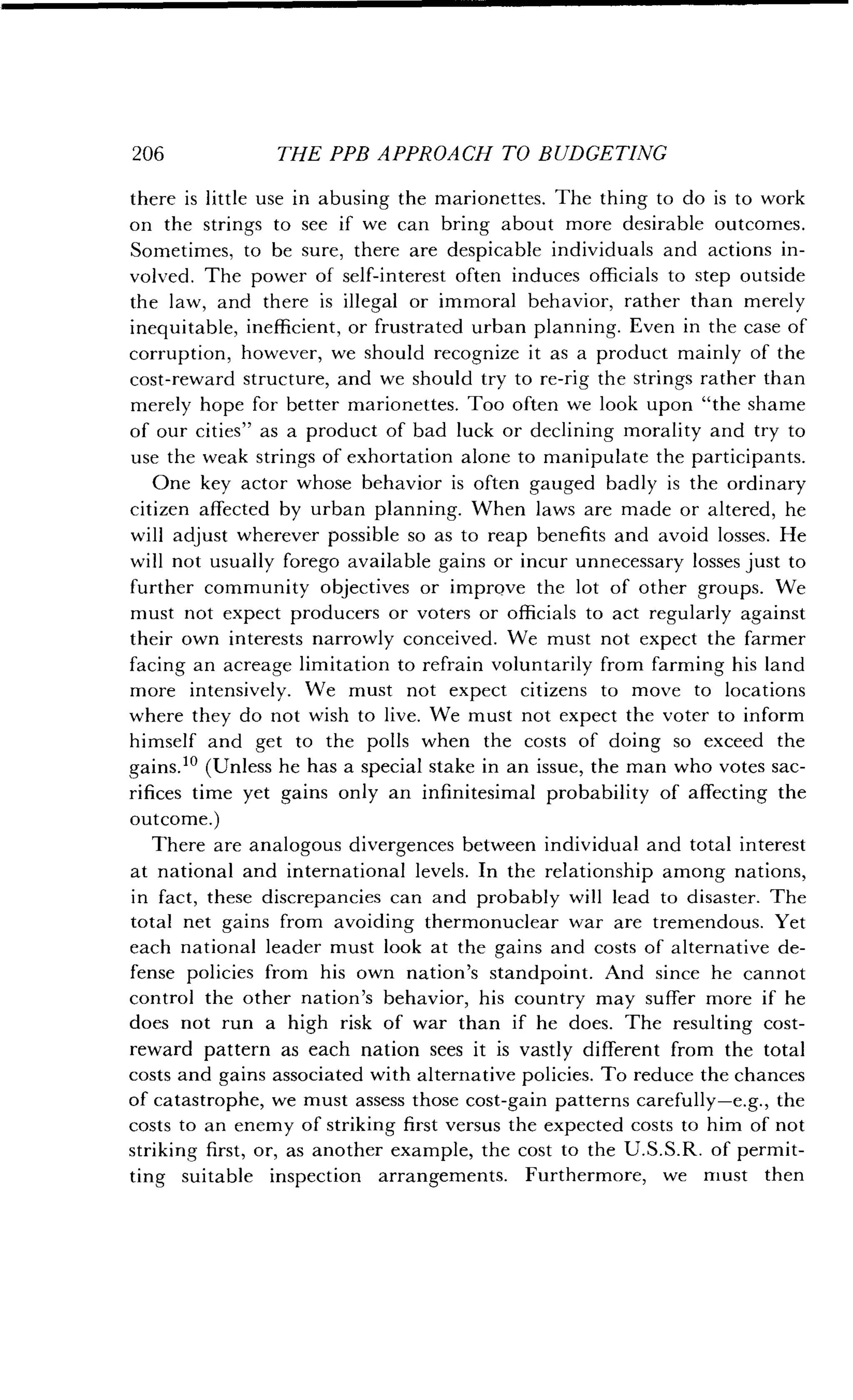 206
	
THE PPB APPROACH TO BUDGETING
there is little use in abusing the marionettes . The thing to do is to work
on the strings to see if we can bring about more desirable outcomes .
Sometimes, to be sure, there are despicable individuals and actions in-
volved. The power of self-interest often induces officials to step outside
the law, and there is illegal or immoral behavior, rather than merely
inequitable, inefficient, or frustrated urban planning . Even in the case of
corruption, however, we should recognize it as a product mainly of the
cost-reward structure, and we should try to re-rig the strings rather than
merely hope for better marionettes . Too often we look upon "the shame
of our cities" as a product of bad luck or declining morality and try to
use the weak strings of exhortation alone to manipulate the participants .
One key actor whose behavior is often gauged badly is the ordinary
citizen affected by urban planning. When laws are made or altered, he
will adjust wherever possible so as to reap benefits and avoid losses. He
will not usually forego available gains or incur unnecessary losses just to
further community objectives or improve the lot of other groups . We
must not expect producers or voters or officials to act regularly against
their own interests narrowly conceived . We must not expect the farmer
facing an acreage limitation to refrain voluntarily from farming his land
more intensively . We must not expect citizens to move to locations
where they do not wish to live . We must not expect the voter to inform
himself and get to the polls when the costs of doing so exceed the
gains.10 (Unless he has a special stake in an issue, the man who votes sac-
rifices time yet gains only an infinitesimal probability of affecting the
outcome.)
There are analogous divergences between individual and total interest
at national and international levels . In the relationship among nations,
in fact, these discrepancies can and probably will lead to disaster. The
total net gains from avoiding thermonuclear war are tremendous . Yet
each national leader must look at the gains and costs of alternative de-
fense policies from his own nation's standpoint. And since he cannot
control the other nation's behavior, his country may suffer more if he
does not run a high risk of war than if he does . The resulting cost-
reward pattern as each nation sees it is vastly different from the total
costs and gains associated with alternative policies . To reduce the chances
of catastrophe, we must assess those cost-gain patterns carefully-e .g., the
costs to an enemy of striking first versus the expected costs to him of not
striking first, or, as another example, the cost to the U.S .S.R. of permit-
ting suitable inspection arrangements . Furthermore, we must then
 