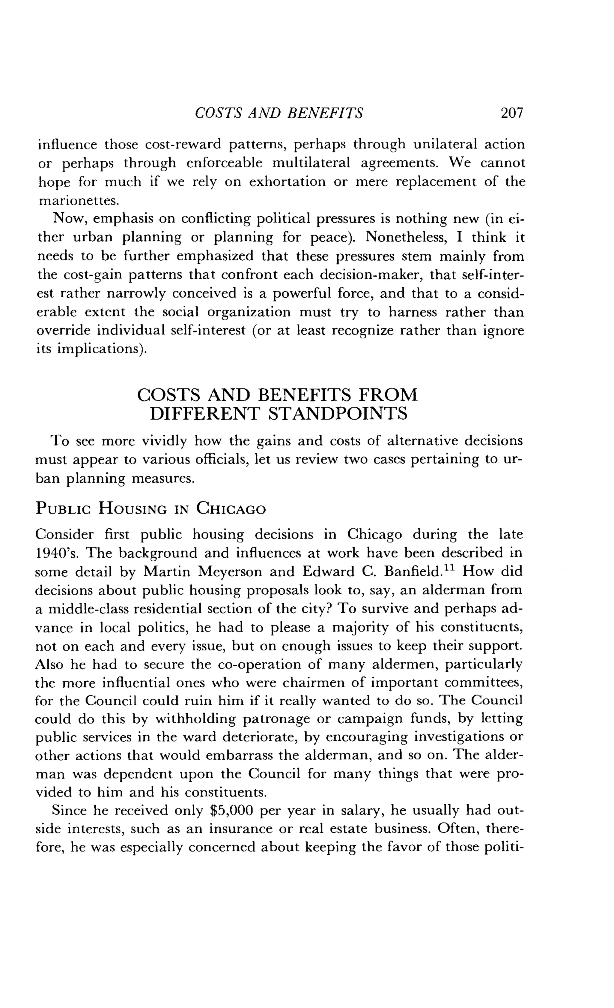 COSTS AND BENEFITS
	
207
influence those cost-reward patterns, perhaps through unilateral action
or perhaps through enforceable multilateral agreements. We cannot
hope for much if we rely on exhortation or mere replacement of the
marionettes.
Now, emphasis on conflicting political pressures is nothing new (in ei-
ther urban planning or planning for peace). Nonetheless, I think it
needs to be further emphasized that these pressures stem mainly from
the cost-gain patterns that confront each decision-maker, that self-inter-
est rather narrowly conceived is a powerful force, and that to a consid-
erable extent the social organization must try to harness rather than
override individual self-interest (or at least recognize rather than ignore
its implications) .
COSTS AND BENEFITS FROM
DIFFERENT STANDPOINTS
To see more vividly how the gains and costs of alternative decisions
must appear to various officials, let us review two cases pertaining to ur-
ban planning measures .
PUBLIC HOUSING IN CHICAGO
Consider first public housing decisions in Chicago during the late
1940's. The background and influences at work have been described in
some detail by Martin Meyerson and Edward C. Banfield . tl How did
decisions about public housing proposals look to, say, an alderman from
a middle-class residential section of the city? To survive and perhaps ad-
vance in local politics, he had to please a majority of his constituents,
not on each and every issue, but on enough issues to keep their support.
Also he had to secure the co-operation of many aldermen, particularly
the more influential ones who were chairmen of important committees,
for the Council could ruin him if it really wanted to do so . The Council
could do this by withholding patronage or campaign funds, by letting
public services in the ward deteriorate, by encouraging investigations or
other actions that would embarrass the alderman, and so on . The alder-
man was dependent upon the Council for many things that were pro-
vided to him and his constituents .
Since he received only $5,000 per year in salary, he usually had out-
side interests, such as an insurance or real estate business . Often, there-
fore, he was especially concerned about keeping the favor of those politi-
 