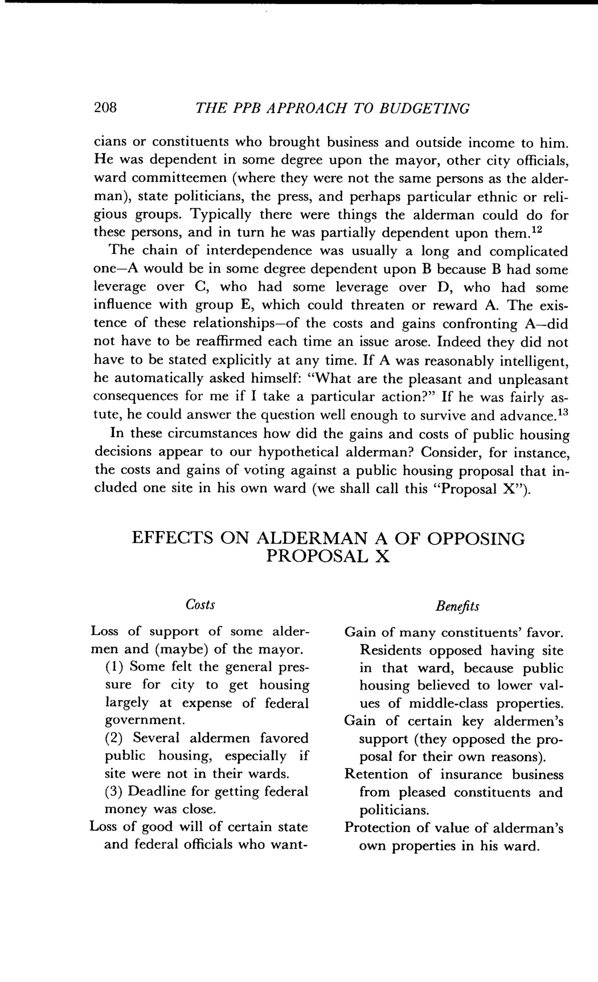 208
	
THE PPB APPROACH TO BUDGETING
cians or constituents who brought business and outside income to him .
He was dependent in some degree upon the mayor, other city officials,
ward committeemen (where they were not the same persons as the alder-
man), state politicians, the press, and perhaps particular ethnic or reli-
gious groups. Typically there were things the alderman could do for
these persons, and in turn he was partially dependent upon them ."
The chain of interdependence was usually a long and complicated
one-A would be in some degree dependent upon B because B had some
leverage over C, who had some leverage over D, who had some
influence with group E, which could threaten or reward A . The exis-
tence of these relationships-of the costs and gains confronting A-did
not have to be reaffirmed each time an issue arose . Indeed they did not
have to be stated explicitly at any time . If A was reasonably intelligent,
he automatically asked himself : "What are the pleasant and unpleasant
consequences for me if I take a particular action?" If he was fairly as-
tute, he could answer the question well enough to survive and advance ."
In these circumstances how did the gains and costs of public housing
decisions appear to our hypothetical alderman? Consider, for instance,
the costs and gains of voting against a public housing proposal that in-
cluded one site in his own ward (we shall call this "Proposal X").
EFFECTS ON ALDERMAN A OF OPPOSING
PROPOSAL X
Costs
Loss of support of some alder-
men and (maybe) of the mayor.
(1) Some felt the general pres-
sure for city to get housing
largely at expense of federal
government.
(2) Several aldermen favored
public housing, especially if
site were not in their wards .
(3) Deadline for getting federal
money was close .
Loss of good will of certain state
and federal officials who want-
Benefits
Gain of many constituents' favor .
Residents opposed having site
in that ward, because public
housing believed to lower val-
ues of middle-class properties .
Gain of certain key aldermen's
support (they opposed the pro-
posal for their own reasons).
Retention of insurance business
from pleased constituents and
politicians.
Protection of value of alderman's
own properties in his ward .
 