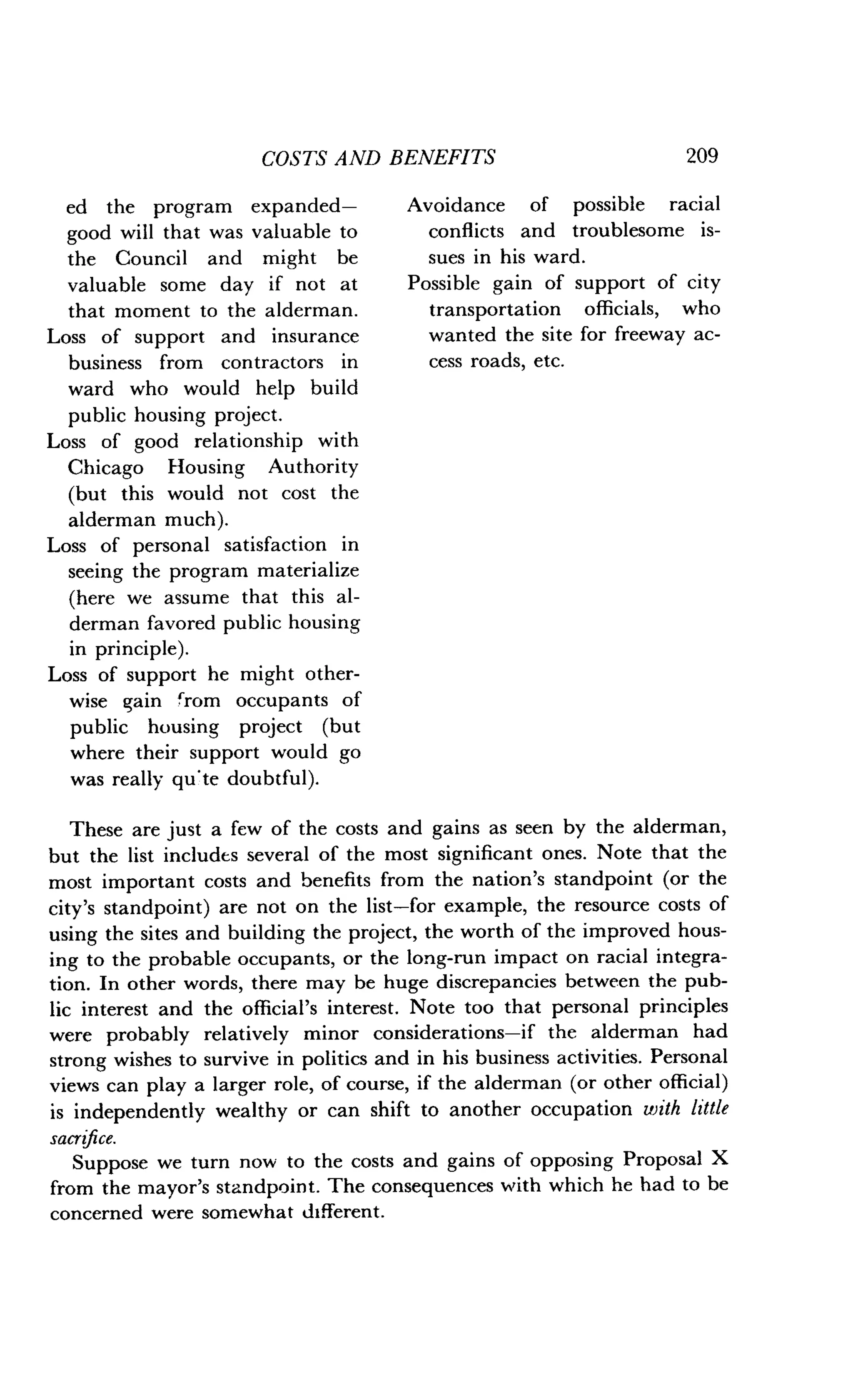 ed the program expanded-
good will that was valuable to
the Council and might be
valuable some day if not at
that moment to the alderman .
Loss of support and insurance
business from contractors in
ward who would help build
public housing project .
Loss of good relationship with
Chicago Housing Authority
(but this would not cost the
alderman much) .
Loss of personal satisfaction in
seeing the program materialize
(here we assume that this al-
derman favored public housing
in principle) .
Loss of support he might other-
wise gain from occupants of
public housing project (but
where their support would go
was really qu'te doubtful) .
COSTS AND BENEFITS
	
209
Avoidance of possible racial
conflicts and troublesome is-
sues in his ward .
Possible gain of support of city
transportation officials, who
wanted the site for freeway ac-
cess roads, etc .
These are just a few of the costs and gains as seen by the alderman,
but the list includes several of the most significant ones . Note that the
most important costs and benefits from the nation's standpoint (or the
city's standpoint) are not on the list-for example, the resource costs of
using the sites and building the project, the worth of the improved hous-
ing to the probable occupants, or the long-run impact on racial integra-
tion. In other words, there may be huge discrepancies between the pub-
lic interest and the official's interest . Note too that personal principles
were probably relatively minor considerations-if the alderman had
strong wishes to survive in politics and in his business activities . Personal
views can play a larger role, of course, if the alderman (or other official)
is independently wealthy or can shift to another occupation with little
sacrifice.
Suppose we turn now to the costs and gains of opposing Proposal X
from the mayor's standpoint. The consequences with which he had to be
concerned were somewhat different .
 