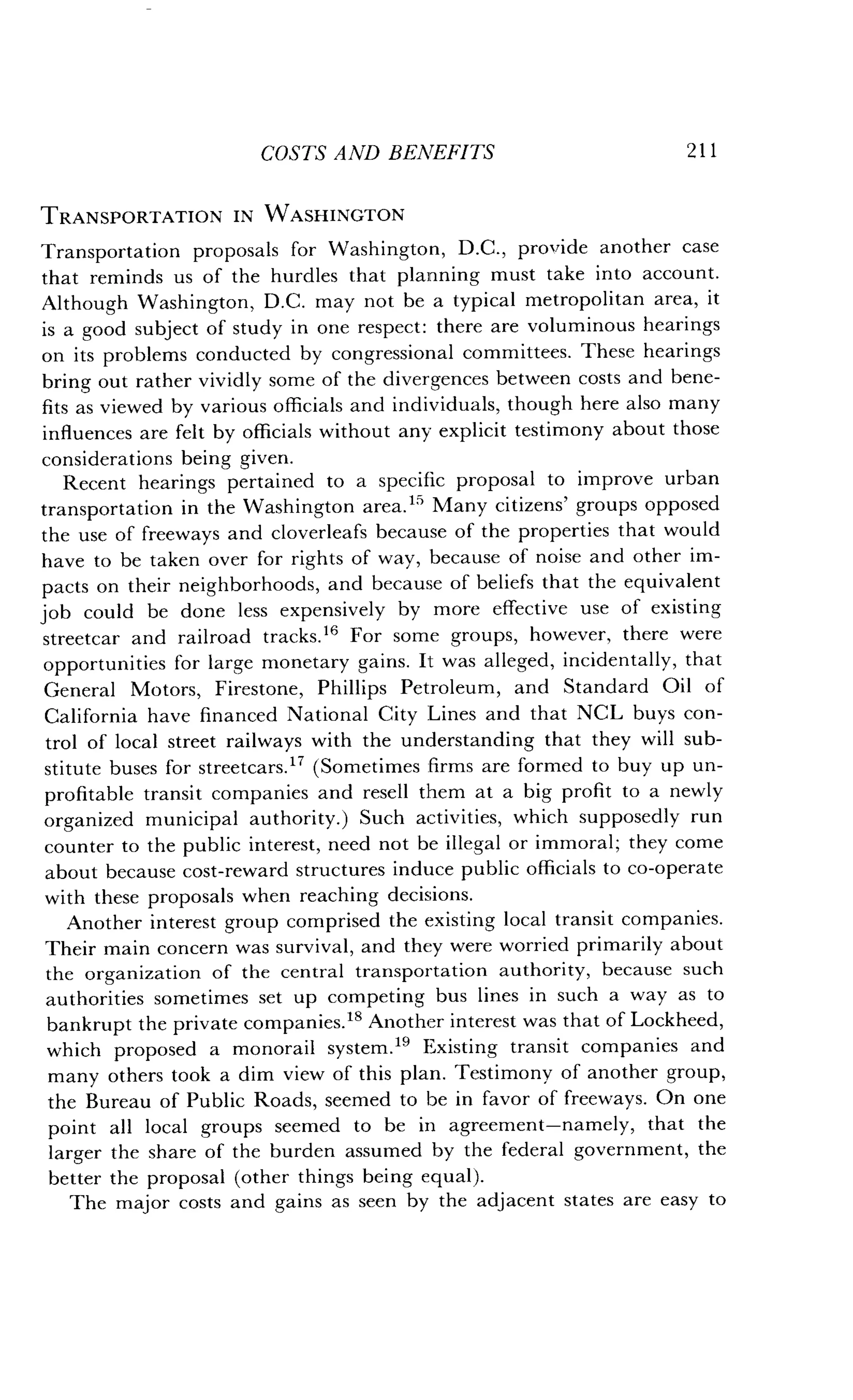 COSTS AND BENEFITS
	
2 1 1
TRANSPORTATION IN WASHINGTON
Transportation proposals for Washington, D.C., provide another case
that reminds us of the hurdles that planning must take into account .
Although Washington, D.C . may not be a typical metropolitan area, it
is a good subject of study in one respect : there are voluminous hearings
on its problems conducted by congressional committees . These hearings
bring out rather vividly some of the divergences between costs and bene-
fits as viewed by various officials and individuals, though here also many
influences are felt by officials without any explicit testimony about those
considerations being given.
Recent hearings pertained to a specific proposal to improve urban
transportation in the Washington area.15 Many citizens' groups opposed
the use of freeways and cloverleafs because of the properties that would
have to be taken over for rights of way, because of noise and other im-
pacts on their neighborhoods, and because of beliefs that the equivalent
job could be done less expensively by more effective use of existing
streetcar and railroad tracks . 16 For some groups, however, there were
opportunities for large monetary gains . It was alleged, incidentally, that
General Motors, Firestone, Phillips Petroleum, and Standard Oil of
California have financed National City Lines and that NCL buys con-
trol of local street railways with the understanding that they will sub-
stitute buses for streetcars." (Sometimes firms are formed to buy up un-
profitable transit companies and resell them at a big profit to a newly
organized municipal authority .) Such activities, which supposedly run
counter to the public interest, need not be illegal or immoral ; they come
about because cost-reward structures induce public officials to co-operate
with these proposals when reaching decisions .
Another interest group comprised the existing local transit companies .
Their main concern was survival, and they were worried primarily about
the organization of the central transportation authority, because such
authorities sometimes set up competing bus lines in such a way as to
bankrupt the private companies ." Another interest was that of Lockheed,
which proposed a monorail system ." Existing transit companies and
many others took a dim view of this plan . Testimony of another group,
the Bureau of Public Roads, seemed to be in favor of freeways. On one
point all local groups seemed to be in agreement-namely, that the
larger the share of the burden assumed by the federal government, the
better the proposal (other things being equal).
The major costs and gains as seen by the adjacent states are easy to
 