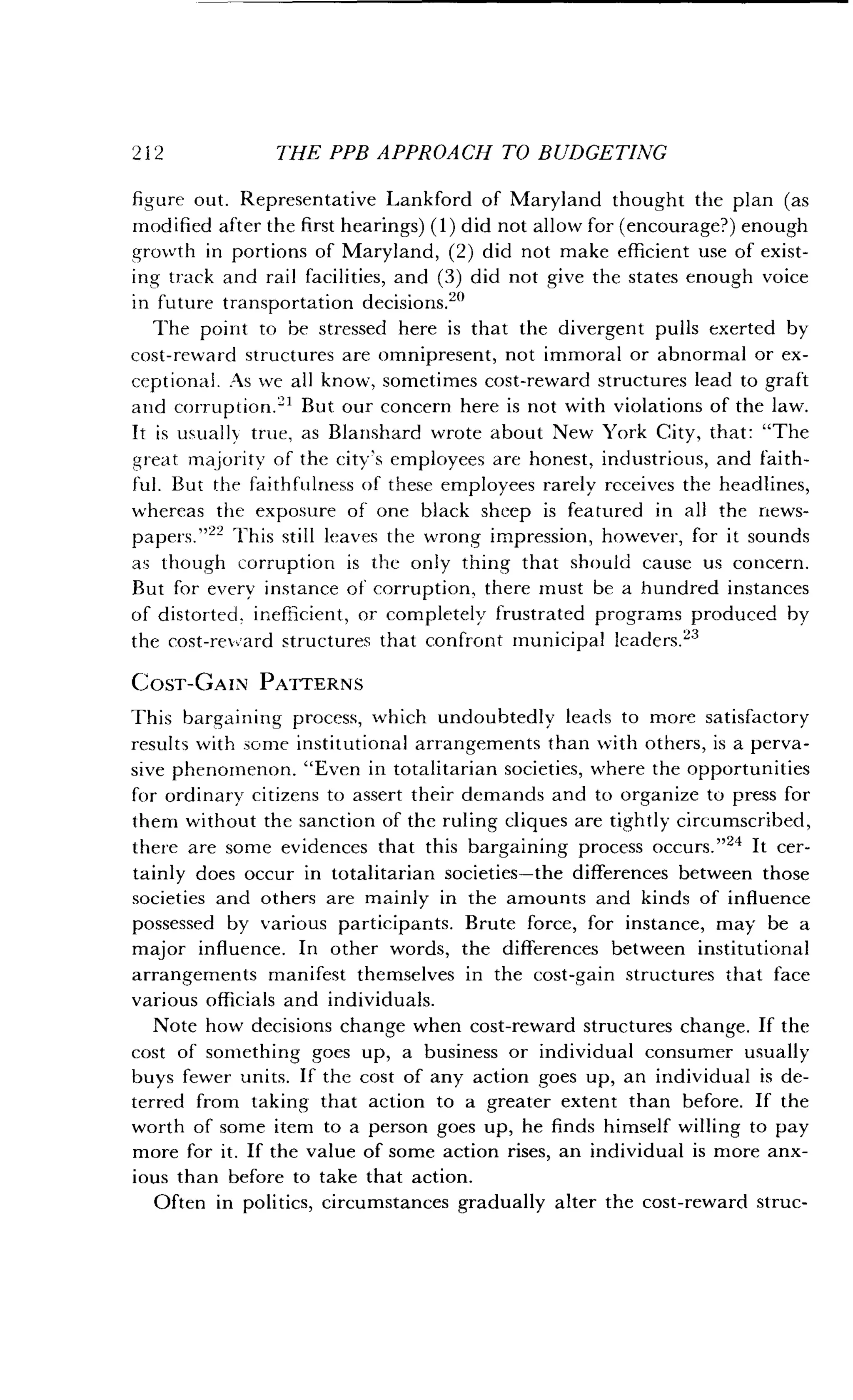 2 1 2
	
THE PPB APPROACH TO BUDGETING
figure out . Representative Lankford of Maryland thought the plan (as
modified after the first hearings) (1) did not allow for (encourage?) enough
growth in portions of Maryland, (2) did not make efficient use of exist-
ing track and rail facilities, and (3) did not give the states enough voice
in future transportation decisions .20
The point to be stressed here is that the divergent pulls exerted by
cost-reward structures are omnipresent, not immoral or abnormal or ex-
ceptional. As we all know, sometimes cost-reward structures lead to graft
and corruption.`-' But our concern here is not with violations of the law .
It is usually true, as Blanshard wrote about New York City, that : "The
great majority of the city's employees are honest, industrious, and faith-
ful. But the faithfulness of these employees rarely receives the headlines,
whereas the exposure of one black sheep is featured in all the news-
Papers."22 This still leaves the wrong impression, however, for it sounds
as though corruption is the only thing that should cause us concern .
But for every instance of corruption, there must be a hundred instances
of distorted, inefficient, or completely frustrated programs produced by
the cost-reward structures that confront municipal leaders . 23
COST-GAIN PATTERNS
This bargaining process, which undoubtedly leads to more satisfactory
results with some institutional arrangements than with others, is a perva-
sive phenomenon. "Even in totalitarian societies, where the opportunities
for ordinary citizens to assert their demands and to organize to press for
them without the sanction of the ruling cliques are tightly circumscribed,
there are some evidences that this bargaining process occurs ."24 It cer-
tainly does occur in totalitarian societies-the differences between those
societies and others are mainly in the amounts and kinds of influence
possessed by various participants . Brute force, for instance, may be a
major influence . In other words, the differences between institutional
arrangements manifest themselves in the cost-gain structures that face
various officials and individuals .
Note how decisions change when cost-reward structures change. If the
cost of something goes up, a business or individual consumer usually
buys fewer units. If the cost of any action goes up, an individual is de-
terred from taking that action to a greater extent than before . If the
worth of some item to a person goes up, he finds himself willing to pay
more for it. If the value of some action rises, an individual is more anx-
ious than before to take that action .
Often in politics, circumstances gradually alter the cost-reward struc-
 