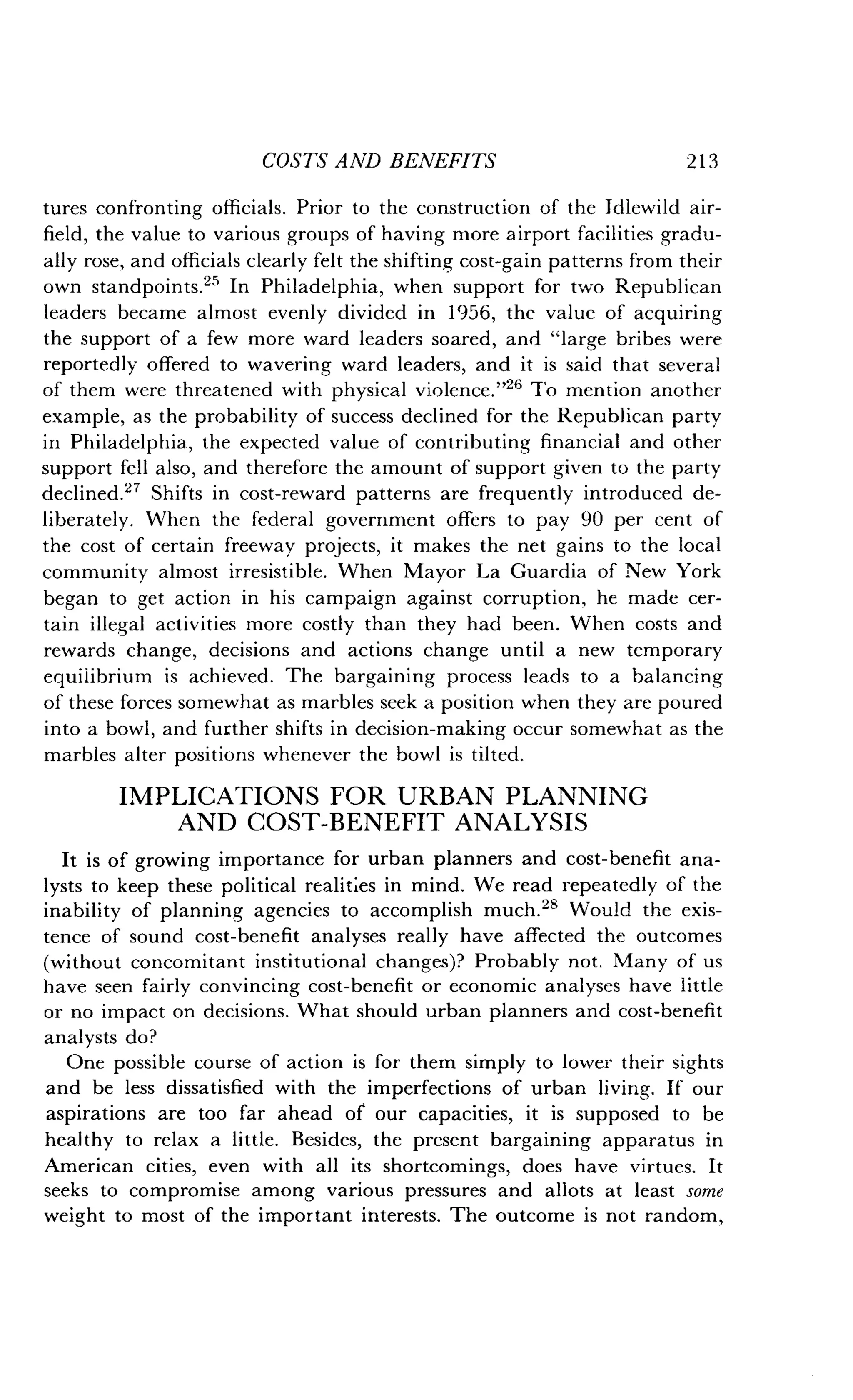 COSTS AND BENEFITS
	
213
tures confronting officials . Prior to the construction of the Idlewild air-
field, the value to various groups of having more airport facilities gradu-
ally rose, and officials clearly felt the shifting cost-gain patterns from their
own standpoints ." In Philadelphia, when support for two Republican
leaders became almost evenly divided in 1956, the value of acquiring
the support of a few more ward leaders soared, and "large bribes were
reportedly offered to wavering ward leaders, and it is said that several
of them were threatened with physical violence ."26 To mention another
example, as the probability of success declined for the Republican party
in Philadelphia, the expected value of contributing financial and other
support fell also, and therefore the amount of support given to the party
declined." Shifts in cost-reward patterns are frequently introduced de-
liberately. When the federal government offers to pay 90 per cent of
the cost of certain freeway projects, it makes the net gains to the local
community almost irresistible . When Mayor La Guardia of New York
began to get action in his campaign against corruption, he made cer-
tain illegal activities more costly than they had been. When costs and
rewards change, decisions and actions change until a new temporary
equilibrium is achieved. The bargaining process leads to a balancing
of these forces somewhat as marbles seek a position when they are poured
into a bowl, and further shifts in decision-making occur somewhat as the
marbles alter positions whenever the bowl is tilted .
IMPLICATIONS FOR URBAN PLANNING
AND COST-BENEFIT ANALYSIS
It is of growing importance for urban planners and cost-benefit ana-
lysts to keep these political realities in mind. We read repeatedly of the
inability of planning agencies to accomplish much ." Would the exis-
tence of sound cost-benefit analyses really have affected the outcomes
(without concomitant institutional changes)? Probably not . Many of us
have seen fairly convincing cost-benefit or economic analyses have little
or no impact on decisions . What should urban planners and cost-benefit
analysts do?
One possible course of action is for them simply to lower their sights
and be less dissatisfied with the imperfections of urban living. If our
aspirations are too far ahead of our capacities, it is supposed to be
healthy to relax a little . Besides, the present bargaining apparatus in
American cities, even with all its shortcomings, does have virtues . It
seeks to compromise among various pressures and allots at least some
weight to most of the important interests . The outcome is not random,
 