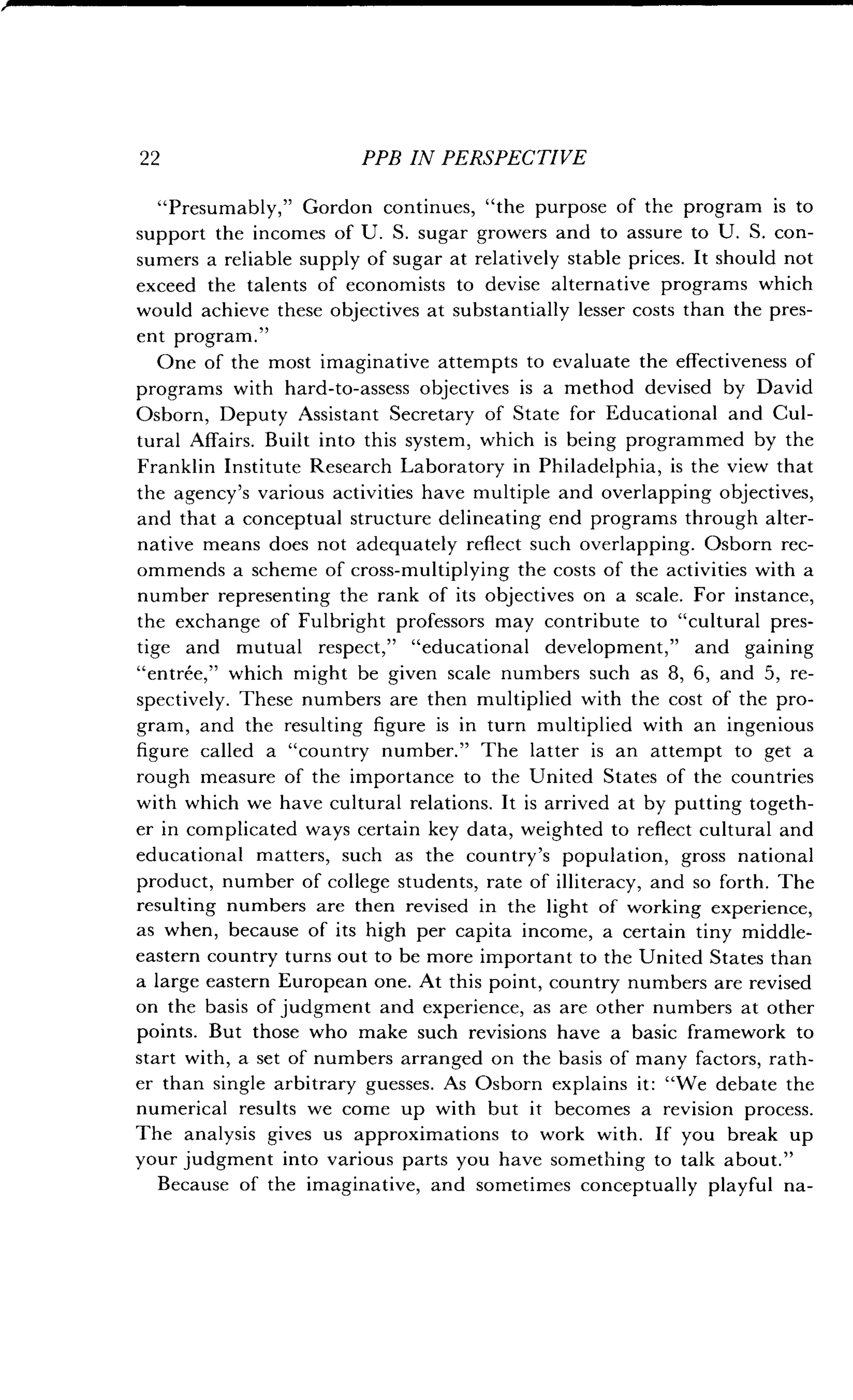 2 2 PPB IN PERSPECTIVE
"Presumably," Gordon continues, "the purpose of the program is to
support the incomes of U . S . sugar growers and to assure to U . S. con-
sumers a reliable supply of sugar at relatively stable prices . It should not
exceed the talents of economists to devise alternative programs which
would achieve these objectives at substantially lesser costs than the pres-
ent program ."
One of the most imaginative attempts to evaluate the effectiveness of
programs with hard-to-assess objectives is a method devised by David
Osborn, Deputy Assistant Secretary of State for Educational and Cul-
tural Affairs . Built into this system, which is being programmed by the
Franklin Institute Research Laboratory in Philadelphia, is the view that
the agency's various activities have multiple and overlapping objectives,
and that a conceptual structure delineating end programs through alter-
native means does not adequately reflect such overlapping . Osborn rec-
ommends a scheme of cross-multiplying the costs of the activities with a
number representing the rank of its objectives on a scale . For instance,
the exchange of Fulbright professors may contribute to "cultural pres-
tige and mutual respect," "educational development," and gaining
"entree," which might be given scale numbers such as 8, 6, and 5, re-
spectively. These numbers are then multiplied with the cost of the pro-
gram, and the resulting figure is in turn multiplied with an ingenious
figure called a "country number." The latter is an attempt to get a
rough measure of the importance to the United States of the countries
with which we have cultural relations . It is arrived at by putting togeth-
er in complicated ways certain key data, weighted to reflect cultural and
educational matters, such as the country's population, gross national
product, number of college students, rate of illiteracy, and so forth . The
resulting numbers are then revised in the light of working experience,
as when, because of its high per capita income, a certain tiny middle-
eastern country turns out to be more important to the United States than
a large eastern European one . At this point, country numbers are revised
on the basis of judgment and experience, as are other numbers at other
points. But those who make such revisions have a basic framework to
start with, a set of numbers arranged on the basis of many factors, rath-
er than single arbitrary guesses . As Osborn explains it : "We debate the
numerical results we come up with but it becomes a revision process .
The analysis gives us approximations to work with . If you break up
your judgment into various parts you have something to talk about ."
Because of the imaginative, and sometimes conceptually playful na-
 