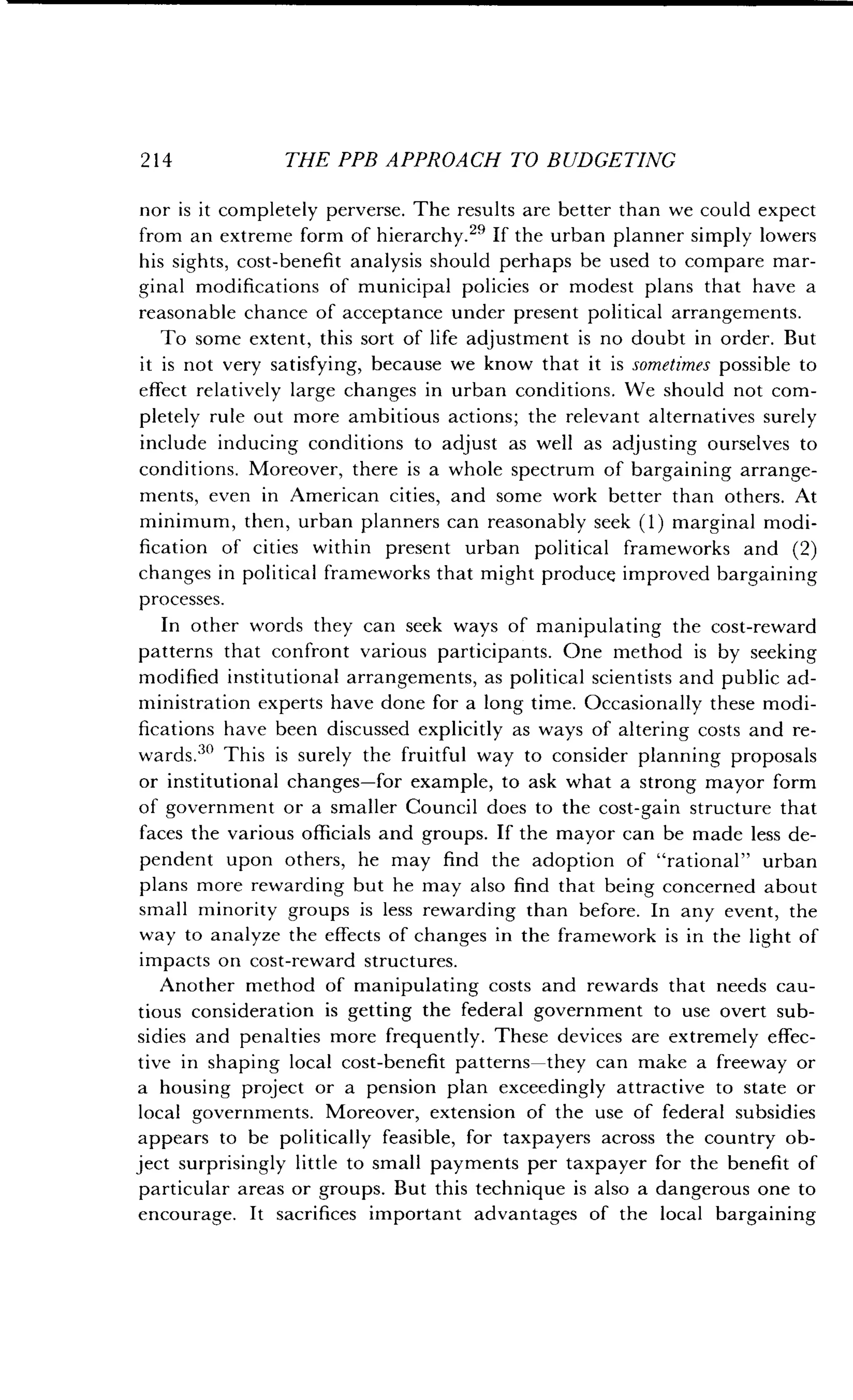 214
	
THE PPB APPROACH TO BUDGETING
nor is it completely perverse . The results are better than we could expect
from an extreme form of hierarchy .21 If the urban planner simply lowers
his sights, cost-benefit analysis should perhaps be used to compare mar-
ginal modifications of municipal policies or modest plans that have a
reasonable chance of acceptance under present political arrangements .
To some extent, this sort of life adjustment is no doubt in order . But
it is not very satisfying, because we know that it is sometimes possible to
effect relatively large changes in urban conditions . We should not com-
pletely rule out more ambitious actions ; the relevant alternatives surely
include inducing conditions to adjust as well as adjusting ourselves to
conditions. Moreover, there is a whole spectrum of bargaining arrange-
ments, even in American cities, and some work better than others. At
minimum, then, urban planners can reasonably seek (1) marginal modi-
fication of cities within present urban political frameworks and (2)
changes in political frameworks that might produce improved bargaining
processes.
In other words they can seek ways of manipulating the cost-reward
patterns that confront various participants . One method is by seeking
modified institutional arrangements, as political scientists and public ad-
ministration experts have done for a long time . Occasionally these modi-
fications have been discussed explicitly as ways of altering costs and re-
wards .30 This is surely the fruitful way to consider planning proposals
or institutional changes-for example, to ask what a strong mayor form
of government or a smaller Council does to the cost-gain structure that
faces the various officials and groups . If the mayor can be made less de-
pendent upon others, he may find the adoption of "rational" urban
plans more rewarding but he may also find that being concerned about
small minority groups is less rewarding than before. In any event, the
way to analyze the effects of changes in the framework is in the light of
impacts on cost-reward structures.
Another method of manipulating costs and rewards that needs cau-
tious consideration is getting the federal government to use overt sub-
sidies and penalties more frequently. These devices are extremely effec-
tive in shaping local cost-benefit patterns-they can make a freeway or
a housing project or a pension plan exceedingly attractive to state or
local governments. Moreover, extension of the use of federal subsidies
appears to be politically feasible, for taxpayers across the country ob-
ject surprisingly little to small payments per taxpayer for the benefit of
particular areas or groups . But this technique is also a dangerous one to
encourage. It sacrifices important advantages of the local bargaining
 
