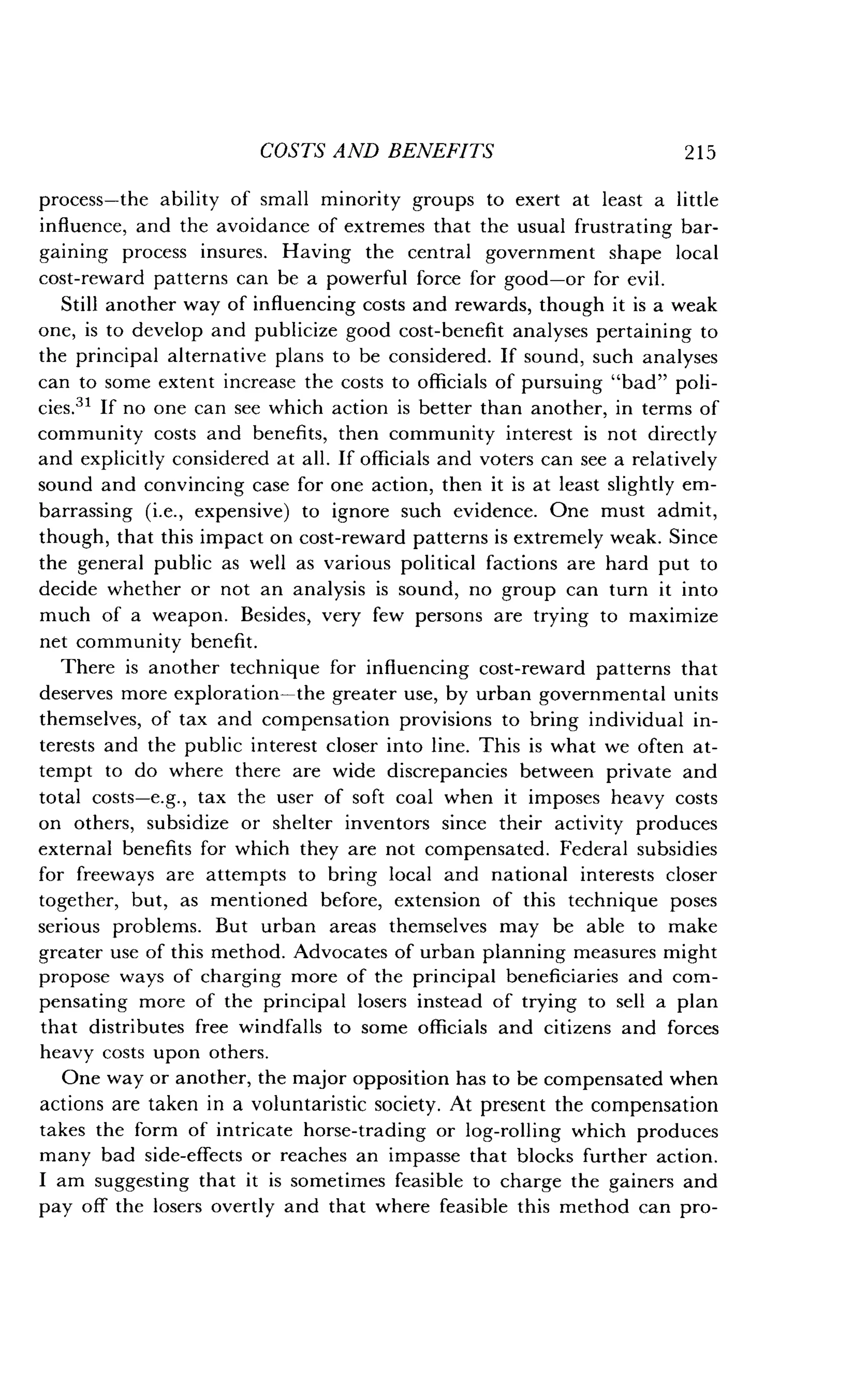 COSTS AND BENEFITS
	
2 1 5
process-the ability of small minority groups to exert at least a little
influence, and the avoidance of extremes that the usual frustrating bar-
gaining process insures . Having the central government shape local
cost-reward patterns can be a powerful force for good-or for evil .
Still another way of influencing costs and rewards, though it is a weak
one, is to develop and publicize good cost-benefit analyses pertaining to
the principal alternative plans to be considered . If sound, such analyses
can to some extent increase the costs to officials of pursuing "bad" poli-
cies." If no one can see which action is better than another, in terms of
community costs and benefits, then community interest is not directly
and explicitly considered at all . If officials and voters can see a relatively
sound and convincing case for one action, then it is at least slightly em-
barrassing (i.e., expensive) to ignore such evidence . One must admit,
though, that this impact on cost-reward patterns is extremely weak . Since
the general public as well as various political factions are hard put to
decide whether or not an analysis is sound, no group can turn it into
much of a weapon . Besides, very few persons are trying to maximize
net community benefit .
There is another technique for influencing cost-reward patterns that
deserves more exploration-the greater use, by urban governmental units
themselves, of tax and compensation provisions to bring individual in-
terests and the public interest closer into line . This is what we often at-
tempt to do where there are wide discrepancies between private and
total costs-e.g., tax the user of soft coal when it imposes heavy costs
on others, subsidize or shelter inventors since their activity produces
external benefits for which they are not compensated . Federal subsidies
for freeways are attempts to bring local and national interests closer
together, but, as mentioned before, extension of this technique poses
serious problems . But urban areas themselves may be able to make
greater use of this method. Advocates of urban planning measures might
propose ways of charging more of the principal beneficiaries and com-
pensating more of the principal losers instead of trying to sell a plan
that distributes free windfalls to some officials and citizens and forces
heavy costs upon others.
One way or another, the major opposition has to be compensated when
actions are taken in a voluntaristic society . At present the compensation
takes the form of intricate horse-trading or log-rolling which produces
many bad side-effects or reaches an impasse that blocks further action .
I am suggesting that it is sometimes feasible to charge the gainers and
pay off the losers overtly and that where feasible this method can pro-
 
