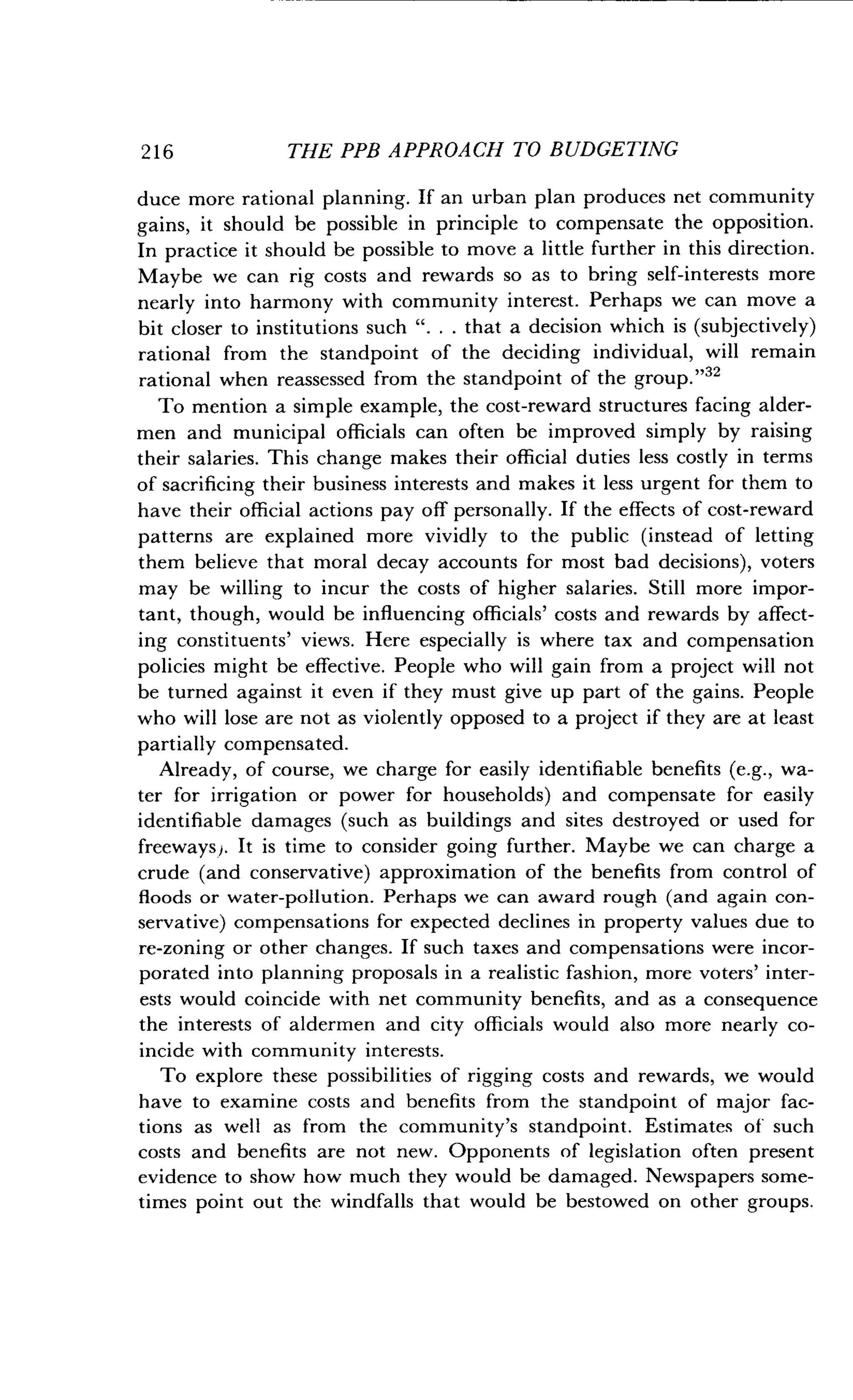 2 1 6
	
THE PPB APPROACH TO BUDGETING
duce more rational planning . If an urban plan produces net community
gains, it should be possible in principle to compensate the opposition.
In practice it should be possible to move a little further in this direction .
Maybe we can rig costs and rewards so as to bring self-interests more
nearly into harmony with community interest . Perhaps we can move a
bit closer to institutions such " . . . that a decision which is (subjectively)
rational from the standpoint of the deciding individual, will remain
rational when reassessed from the standpoint of the group ."32
To mention a simple example, the cost-reward structures facing alder-
men and municipal officials can often be improved simply by raising
their salaries. This change makes their official duties less costly in terms
of sacrificing their business interests and makes it less urgent for them to
have their official actions pay off personally . If the effects of cost-reward
patterns are explained more vividly to the public (instead of letting
them believe that moral decay accounts for most bad decisions), voters
may be willing to incur the costs of higher salaries . Still more impor-
tant, though, would be influencing officials' costs and rewards by affect-
ing constituents' views. Here especially is where tax and compensation
policies might be effective. People who will gain from a project will not
be turned against it even if they must give up part of the gains . People
who will lose are not as violently opposed to a project if they are at least
partially compensated.
Already, of course, we charge for easily identifiable benefits (e.g., wa-
ter for irrigation or power for households) and compensate for easily
identifiable damages (such as buildings and sites destroyed or used for
freeways). It is time to consider going further. Maybe we can charge a
crude (and conservative) approximation of the benefits from control of
floods or water-pollution . Perhaps we can award rough (and again con-
servative) compensations for expected declines in property values due to
re-zoning or other changes . If such taxes and compensations were incor-
porated into planning proposals in a realistic fashion, more voters' inter-
ests would coincide with net community benefits, and as a consequence
the interests of aldermen and city officials would also more nearly co-
incide with community interests .
To explore these possibilities of rigging costs and rewards, we would
have to examine costs and benefits from the standpoint of major fac-
tions as well as from the community's standpoint . Estimates of such
costs and benefits are not new . Opponents of legislation often present
evidence to show how much they would be damaged . Newspapers some-
times point out the windfalls that would be bestowed on other groups .
 