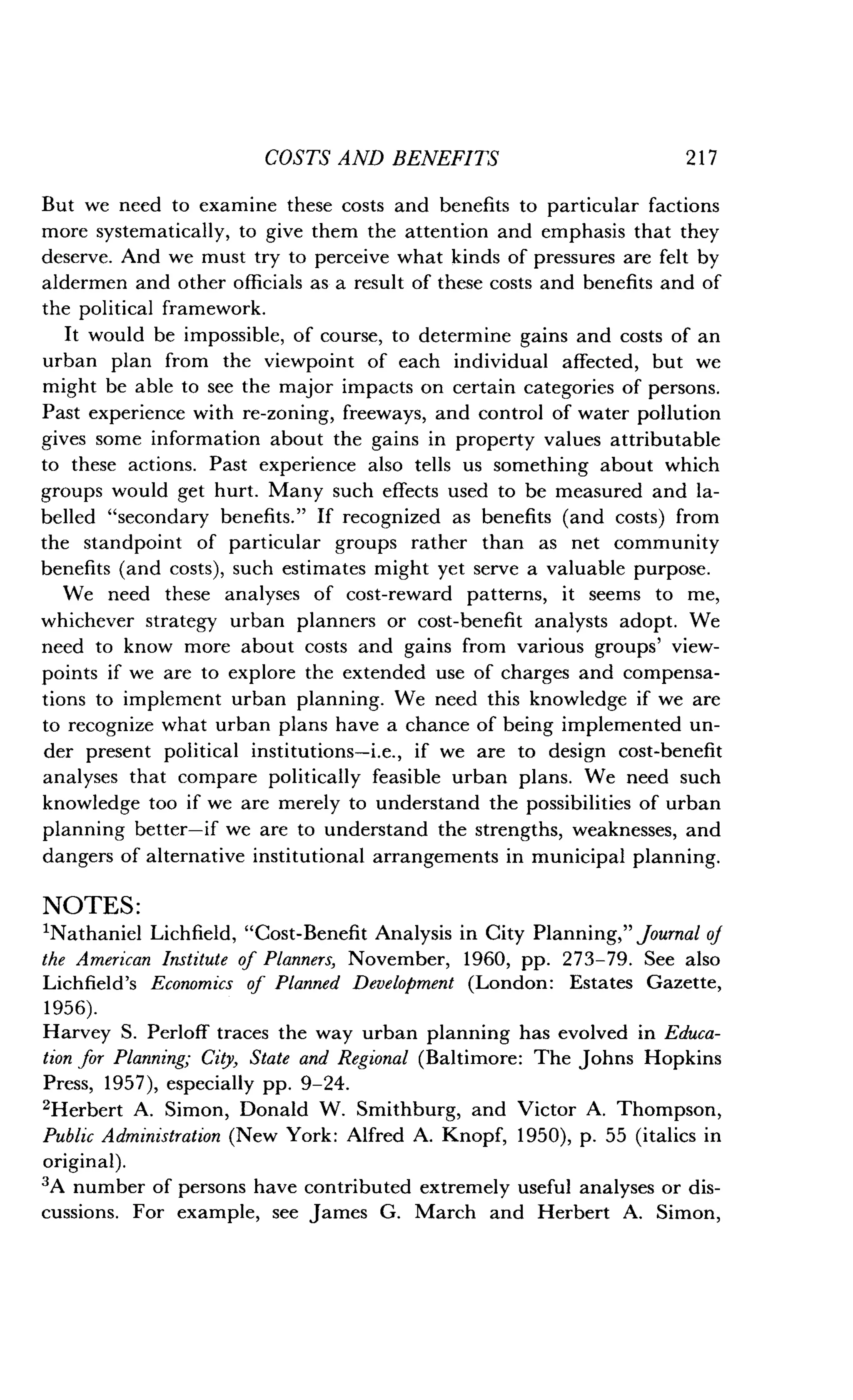 COSTS AND BENEFITS
	
2 1 7
But we need to examine these costs and benefits to particular factions
more systematically, to give them the attention and emphasis that they
deserve. And we must try to perceive what kinds of pressures are felt by
aldermen and other officials as a result of these costs and benefits and of
the political framework.
It would be impossible, of course, to determine gains and costs of an
urban plan from the viewpoint of each individual affected, but we
might be able to see the major impacts on certain categories of persons .
Past experience with re-zoning, freeways, and control of water pollution
gives some information about the gains in property values attributable
to these actions . Past experience also tells us something about which
groups would get hurt . Many such effects used to be measured and la-
belled "secondary benefits ." If recognized as benefits (and costs) from
the standpoint of particular groups rather than as net community
benefits (and costs), such estimates might yet serve a valuable purpose .
We need these analyses of cost-reward patterns, it seems to me,
whichever strategy urban planners or cost-benefit analysts adopt. We
need to know more about costs and gains from various groups' view-
points if we are to explore the extended use of charges and compensa-
tions to implement urban planning . We need this knowledge if we are
to recognize what urban plans have a chance of being implemented un-
der present political institutions-i .e., if we are to design cost-benefit
analyses that compare politically feasible urban plans . We need such
knowledge too if we are merely to understand the possibilities of urban
planning better-if we are to understand the strengths, weaknesses, and
dangers of alternative institutional arrangements in municipal planning .
NOTES :
'Nathaniel Lichfield, "Cost-Benefit Analysis in City Planning," journal of
the American Institute of Planners, November, 1960, pp. 273-79. See also
Lichfield's Economics of Planned Development (London : Estates Gazette,
1956).
Harvey S. Perloff traces the way urban planning has evolved in Educa-
tion for Planning; City, State and Regional (Baltimore : The Johns Hopkins
Press, 1957), especially pp. 9-24.
2Herbert A. Simon, Donald W. Smithburg, and Victor A . Thompson,
Public Administration (New York : Alfred A. Knopf, 1950), p . 55 (italics in
original).
3A number of persons have contributed extremely useful analyses or dis-
cussions. For example, see James G . March and Herbert A. Simon,
 
