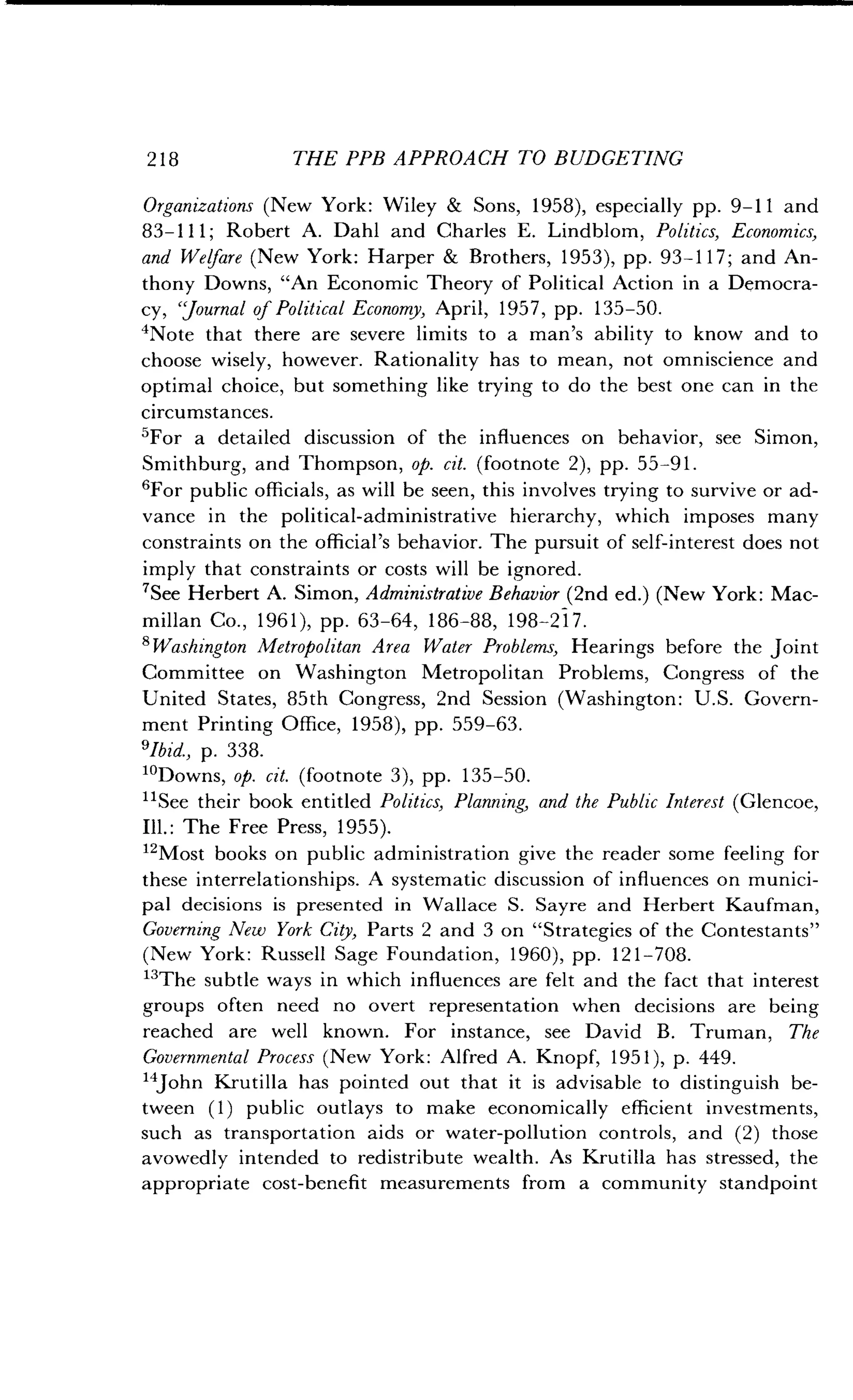 2 1 8
	
THE PPB APPROACH TO BUDGETING
Organizations (New York : Wiley & Sons, 1958), especially pp. 9-11 and
83-111 ; Robert A. Dahl and Charles E. Lindblom, Politics, Economics,
and Welfare (New York: Harper & Brothers, 1953), pp . 93-117; and An-
thony Downs, "An Economic Theory of Political Action in a Democra-
cy, `Journal of Political Economy, April, 1957, pp. 135-50.
'Note that there are severe limits to a man's ability to know and to
choose wisely, however. Rationality has to mean, not omniscience and
optimal choice, but something like trying to do the best one can in the
circumstances.
'For a detailed discussion of the influences on behavior, see Simon,
Smithburg, and Thompson, op. cit. (footnote 2), pp . 55-91 .
'For public officials, as will be seen, this involves trying to survive or ad-
vance in the political-administrative hierarchy, which imposes many
constraints on the official's behavior . The pursuit of self-interest does not
imply that constraints or costs will be ignored .
7See Herbert A . Simon, Administrative Behavior (2nd ed.) (New York : Mac-
millan Co., 1961), pp. 63-64, 186-88, 198-217 .
'Washington Metropolitan Area Water Problems, Hearings before the joint
Committee on Washington Metropolitan Problems, Congress of the
United States, 85th Congress, 2nd Session (Washington : U.S. Govern-
ment Printing Office, 1958), pp . 559-63.
'Ibid., p. 338.
10Downs, op. cit. (footnote 3), pp . 135-50.
11See their book entitled Politics, Planning, and the Public Interest (Glencoe,
Ill. : The Free Press, 1955) .
12
Most books on public administration give the reader some feeling for
these interrelationships. A systematic discussion of influences on munici-
pal decisions is presented in Wallace S . Sayre and Herbert Kaufman,
Governing New York City, Parts 2 and 3 on "Strategies of the Contestants"
(New York: Russell Sage Foundation, 1960), pp . 121-708.
13The subtle ways in which influences are felt and the fact that interest
groups often need no overt representation when decisions are being
reached are well known. For instance, see David B . Truman, The
Governmental Process (New York : Alfred A. Knopf, 1951), p . 449.
14John Krutilla has pointed out that it is advisable to distinguish be-
tween (1) public outlays to make economically efficient investments,
such as transportation aids or water-pollution controls, and (2) those
avowedly intended to redistribute wealth . As Krutilla has stressed, the
appropriate cost-benefit measurements from a community standpoint
 
