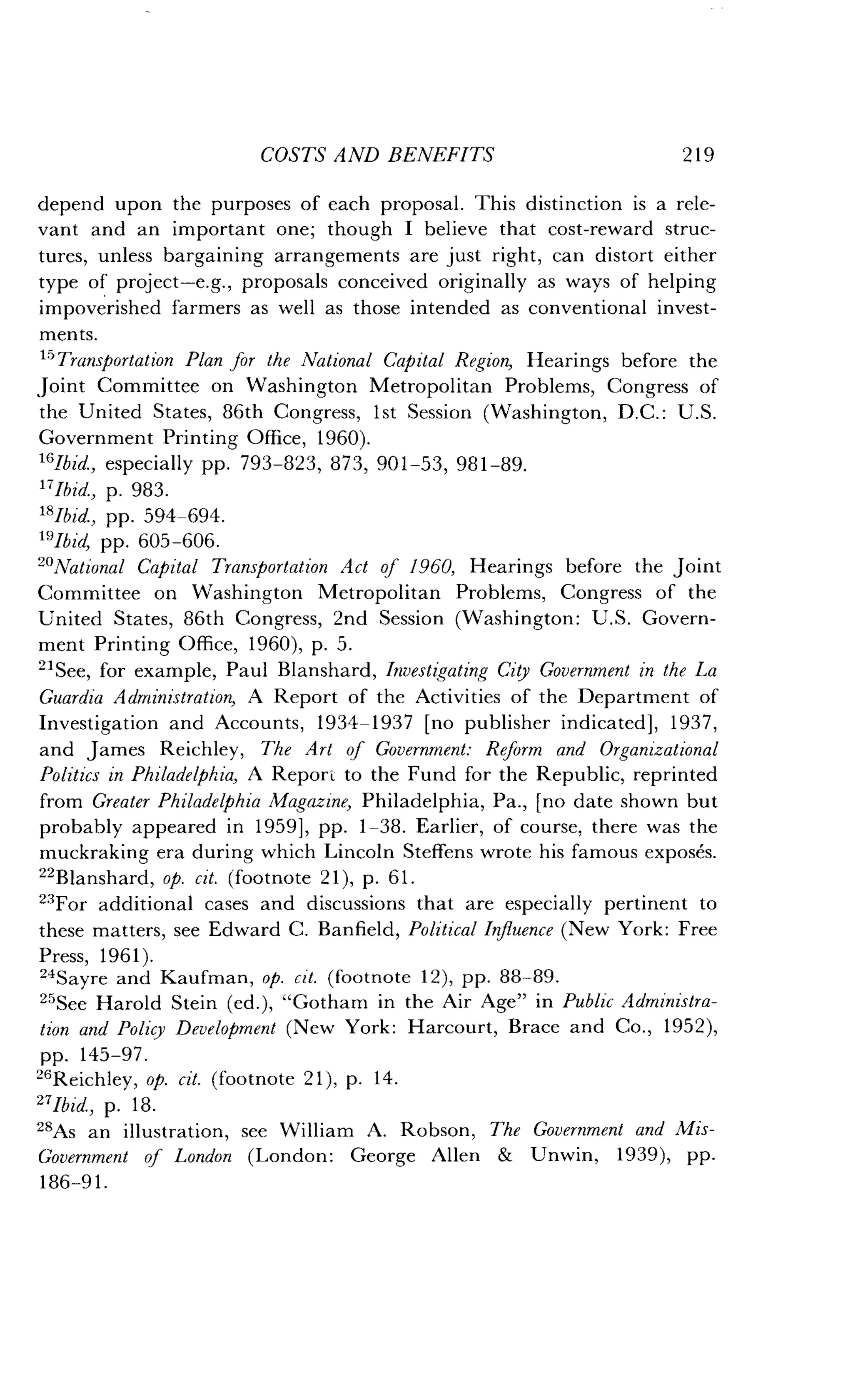 COSTS AND BENEFITS
	
219
depend upon the purposes of each proposal . This distinction is a rele-
vant and an important one ; though I believe that cost-reward struc-
tures, unless bargaining arrangements are just right, can distort either
type of project-e .g., proposals conceived originally as ways of helping
impoverished farmers as well as those intended as conventional invest-
ments.
"Transportation Plan for the National Capital Region, Hearings before the
Joint Committee on Washington Metropolitan Problems, Congress of
the United States, 86th Congress, 1st Session (Washington, D.C. : U.S.
Government Printing Office, 1960) .
16Ibid, especially pp. 793-823, 873, 901-53, 981-89 .
17Ibid., p. 983.
18lbid., pp. 594-694.
19Ibid, pp. 605-606.
20National Capital Transportation Act of 1960, Hearings before the joint
Committee on Washington Metropolitan Problems, Congress of the
United States, 86th Congress, 2nd Session (Washington : U.S . Govern-
ment Printing Office, 1960), p . 5 .
21See, for example, Paul Blanshard, Investigating City Government in the La
Guardia Administration, A Report of the Activities of the Department of
Investigation and Accounts, 1934-1937 [no publisher indicated], 1937,
and James Reichley, The Art of Government: Reform and Organizational
Politics in Philadelphia, A Report to the Fund for the Republic, reprinted
from Greater Philadelphia Magazine, Philadelphia, Pa ., [no date shown but
probably appeared in 1959], pp . 1-38. Earlier, of course, there was the
muckraking era during which Lincoln Steffens wrote his famous exposes.
22Blanshard, op. cit. (footnote 21), p . 61.
23 For additional cases and discussions that are especially pertinent to
these matters, see Edward C. Banfield, Political Influence (New York: Free
Press, 1961).
24Sayre and Kaufman, op. cit. (footnote 12), pp . 88-89.
25See Harold Stein (ed .), "Gotham in the Air Age" in Public Administra-
tion and Policy Development (New York : Harcourt, Brace and Co ., 1952),
pp. 145-97 .
26Reichley, op. cit. (footnote 21), p . 14 .
27Ibid., p. 18 .
28As an illustration, see William A. Robson, The Government and Mis-
Government of London (London : George Allen & Unwin, 1939), pp .
186-91 .
 
