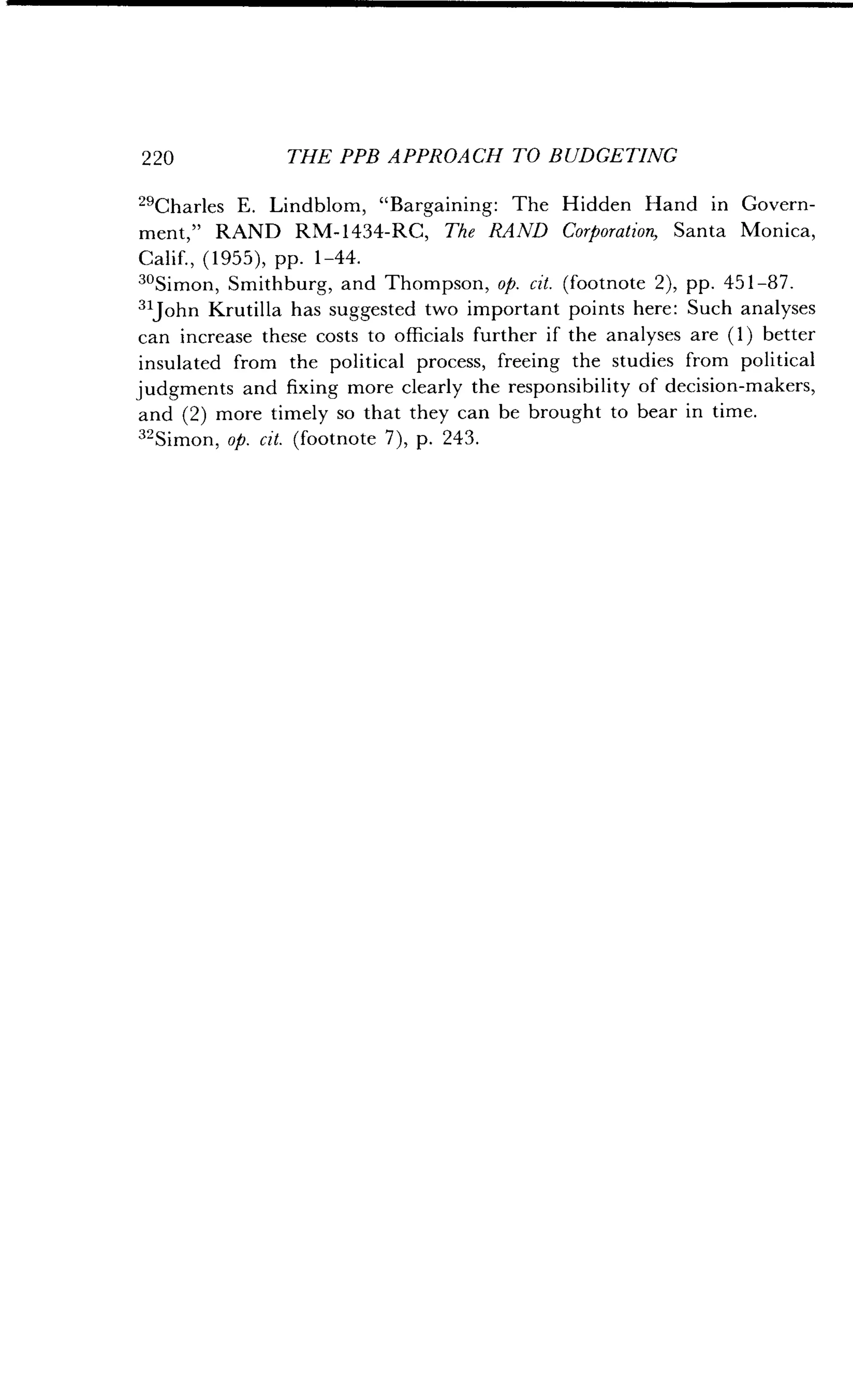2 20
	
THE PPB APPROACH TO BUDGETING
29
Charles E . Lindblom, "Bargaining : The Hidden Hand in Govern-
ment," RAND RM-1434-RC, The RAND Corporation, Santa Monica,
Calif., (1955), pp . 1-44.
3oSimon, Smithburg, and Thompson, op. cit. (footnote 2), pp . 451-87.
31John Krutilla has suggested two important points here : Such analyses
can increase these costs to officials further if the analyses are (1) better
insulated from the political process, freeing the studies from political
judgments and fixing more clearly the responsibility of decision-makers,
and (2) more timely so that they can be brought to bear in time.
32Simon, op. cit. (footnote 7), p . 243.
 