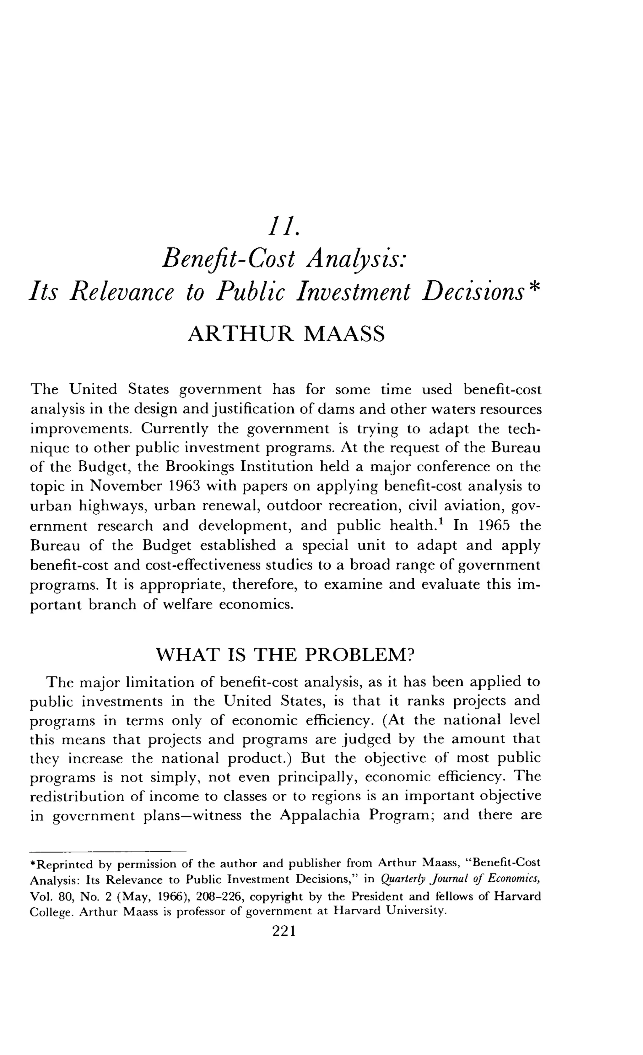 11.
Benefit-Cost Analysis:
Its Relevance to Public Investment Decisions
ARTHUR MAASS
The United States government has for some time used benefit-cost
analysis in the design and justification of dams and other waters resources
improvements. Currently the government is trying to adapt the tech-
nique to other public investment programs. At the request of the Bureau
of the Budget, the Brookings Institution held a major conference on the
topic in November 1963 with papers on applying benefit-cost analysis to
urban highways, urban renewal, outdoor recreation, civil aviation, gov-
ernment research and development, and public health.' In 1965 the
Bureau of the Budget established a special unit to adapt and apply
benefit-cost and cost-effectiveness studies to a broad range of government
programs. It is appropriate, therefore, to examine and evaluate this im-
portant branch of welfare economics.
WHAT IS THE PROBLEM?
The major limitation of benefit-cost analysis, as it has been applied to
public investments in the United States, is that it ranks projects and
programs in terms only of economic efficiency . (At the national level
this means that projects and programs are judged by the amount that
they increase the national product .) But the objective of most public
programs is not simply, not even principally, economic efficiency . The
redistribution of income to classes or to regions is an important objective
in government plans-witness the Appalachia Program ; and there are
*Reprinted by permission of the author and publisher from Arthur Maass, "Benefit-Cost
Analysis : Its Relevance to Public Investment Decisions," in Quarterly Journal of Economics,
Vol. 80, No . 2 (May, 1966), 208-226, copyright by the President and fellows of Harvard
College. Arthur Maass is professor of government at Harvard University .
221
 