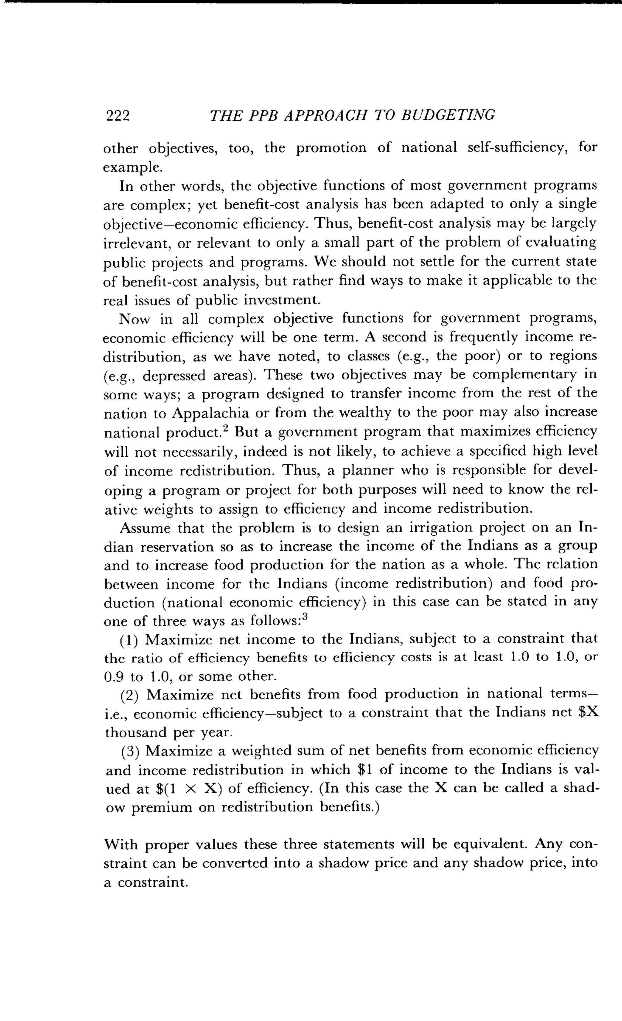 222
	
THE PPB APPROACH TO BUDGETING
other objectives, too, the promotion of national self-sufficiency, for
example.
In other words, the objective functions of most government programs
are complex ; yet benefit-cost analysis has been adapted to only a single
objective-economic efficiency . Thus, benefit-cost analysis may be largely
irrelevant, or relevant to only a small part of the problem of evaluating
public projects and programs . We should not settle for the current state
of benefit-cost analysis, but rather find ways to make it applicable to the
real issues of public investment .
Now in all complex objective functions for government programs,
economic efficiency will be one term. A second is frequently income re-
distribution, as we have noted, to classes (e.g., the poor) or to regions
(e.g., depressed areas) . These two objectives may be complementary in
some ways ; a program designed to transfer income from the rest of the
nation to Appalachia or from the wealthy to the poor may also increase
national product . 2 But a government program that maximizes efficiency
will not necessarily, indeed is not likely, to achieve a specified high level
of income redistribution . Thus, a planner who is responsible for devel-
oping a program or project for both purposes will need to know the rel-
ative weights to assign to efficiency and income redistribution .
Assume that the problem is to design an irrigation project on an In-
dian reservation so as to increase the income of the Indians as a group
and to increase food production for the nation as a whole . The relation
between income for the Indians (income redistribution) and food pro-
duction (national economic efficiency) in this case can be stated in any
one of three ways as follows :3
(1) Maximize net income to the Indians, subject to a constraint that
the ratio of efficiency benefits to efficiency costs is at least 1 .0 to 1 .0, or
0 .9 to 1 .0, or some other .
(2) Maximize net benefits from food production in national terms-
i .e., economic efficiency-subject to a constraint that the Indians net $X
thousand per year.
(3) Maximize a weighted sum of net benefits from economic efficiency
and income redistribution in which $1 of income to the Indians is val-
ued at $(l X X) of efficiency . (In this case the X can be called a shad-
ow premium on redistribution benefits .)
With proper values these three statements will be equivalent . Any con-
straint can be converted into a shadow price and any shadow price, into
a constraint .
 