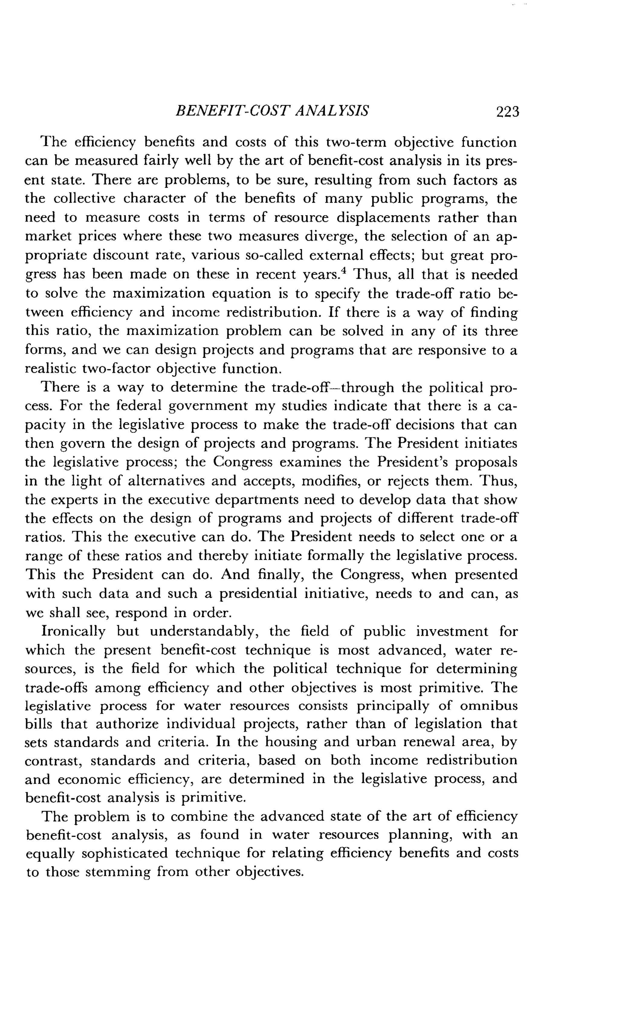 BENEFIT-COST ANALYSIS
	
223
The efficiency benefits and costs of this two-term objective function
can be measured fairly well by the art of benefit-cost analysis in its pres-
ent state. There are problems, to be sure, resulting from such factors as
the collective character of the benefits of many public programs, the
need to measure costs in terms of resource displacements rather than
market prices where these two measures diverge, the selection of an ap-
propriate discount rate, various so-called external effects ; but great pro-
gress has been made on these in recent years .' Thus, all that is needed
to solve the maximization equation is to specify the trade-off ratio be-
tween efficiency and income redistribution . If there is a way of finding
this ratio, the maximization problem can be solved in any of its three
forms, and we can design projects and programs that are responsive to a
realistic two-factor objective function .
There is a way to determine the trade-off-through the political pro-
cess. For the federal government my studies indicate that there is a ca-
pacity in the legislative process to make the trade-off decisions that can
then govern the design of projects and programs . The President initiates
the legislative process; the Congress examines the President's proposals
in the light of alternatives and accepts, modifies, or rejects them . Thus,
the experts in the executive departments need to develop data that show
the effects on the design of programs and projects of different trade-off
ratios. This the executive can do. The President needs to select one or a
range of these ratios and thereby initiate formally the legislative process .
This the President can do . And finally, the Congress, when presented
with such data and such a presidential initiative, needs to and can, as
we shall see, respond in order .
Ironically but understandably, the field of public investment for
which the present benefit-cost technique is most advanced, water re-
sources, is the field for which the political technique for determining
trade-offs among efficiency and other objectives is most primitive . The
legislative process for water resources consists principally of omnibus
bills that authorize individual projects, rather than of legislation that
sets standards and criteria. In the housing and urban renewal area, by
contrast, standards and criteria, based on both income redistribution
and economic efficiency, are determined in the legislative process, and
benefit-cost analysis is primitive .
The problem is to combine the advanced state of the art of efficiency
benefit-cost analysis, as found in water resources planning, with an
equally sophisticated technique for relating efficiency benefits and costs
to those stemming from other objectives .
 