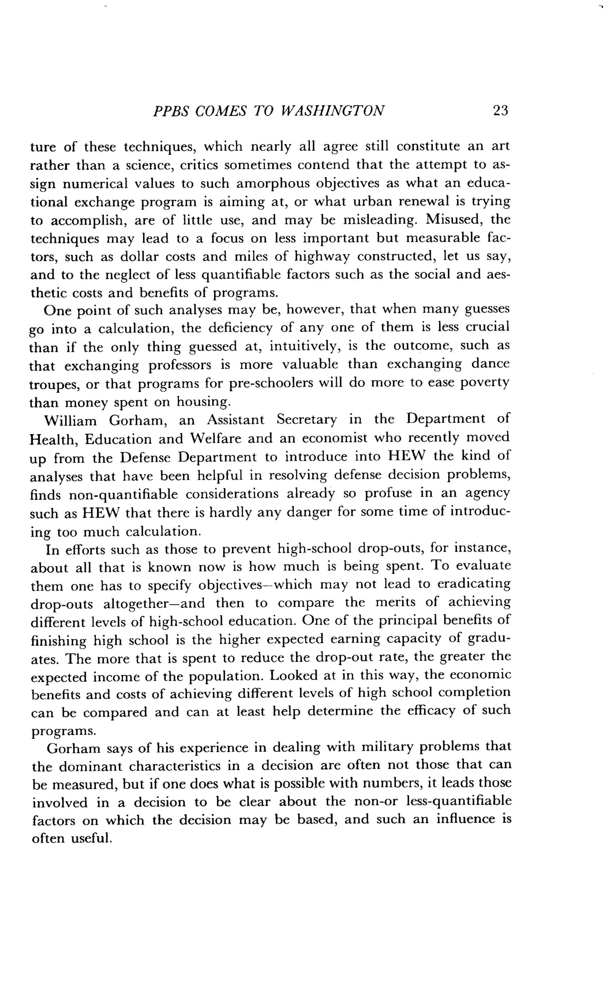 PPBS COMES TO WASHINGTON
	
2 3
ture of these techniques, which nearly all agree still constitute an art
rather than a science, critics sometimes contend that the attempt to as-
sign numerical values to such amorphous objectives as what an educa-
tional exchange program is aiming at, or what urban renewal is trying
to accomplish, are of little use, and may be misleading. Misused, the
techniques may lead to a focus on less important but measurable fac-
tors, such as dollar costs and miles of highway constructed, let us say,
and to the neglect of less quantifiable factors such as the social and aes-
thetic costs and benefits of programs.
One point of such analyses may be, however, that when many guesses
go into a calculation, the deficiency of any one of them is less crucial
than if the only thing guessed at, intuitively, is the outcome, such as
that exchanging professors is more valuable than exchanging dance
troupes, or that programs for pre-schoolers will do more to ease poverty
than money spent on housing.
William Gorham, an Assistant Secretary in the Department of
Health, Education and Welfare and an economist who recently moved
up from the Defense Department to introduce into HEW the kind of
analyses that have been helpful in resolving defense decision problems,
finds non-quantifiable considerations already so profuse in an agency
such as HEW that there is hardly any danger for some time of introduc-
ing too much calculation .
In efforts such as those to prevent high-school drop-outs, for instance,
about all that is known now is how much is being spent . To evaluate
them one has to specify objectives-which may not lead to eradicating
drop-outs altogether-and then to compare the merits of achieving
different levels of high-school education . One of the principal benefits of
finishing high school is the higher expected earning capacity of gradu-
ates. The more that is spent to reduce the drop-out rate, the greater the
expected income of the population . Looked at in this way, the economic
benefits and costs of achieving different levels of high school completion
can be compared and can at least help determine the efficacy of such
programs.
Gorham says of his experience in dealing with military problems that
the dominant characteristics in a decision are often not those that can
be measured, but if one does what is possible with numbers, it leads those
involved in a decision to be clear about the non-or less-quantifiable
factors on which the decision may be based, and such an influence is
often useful.
 