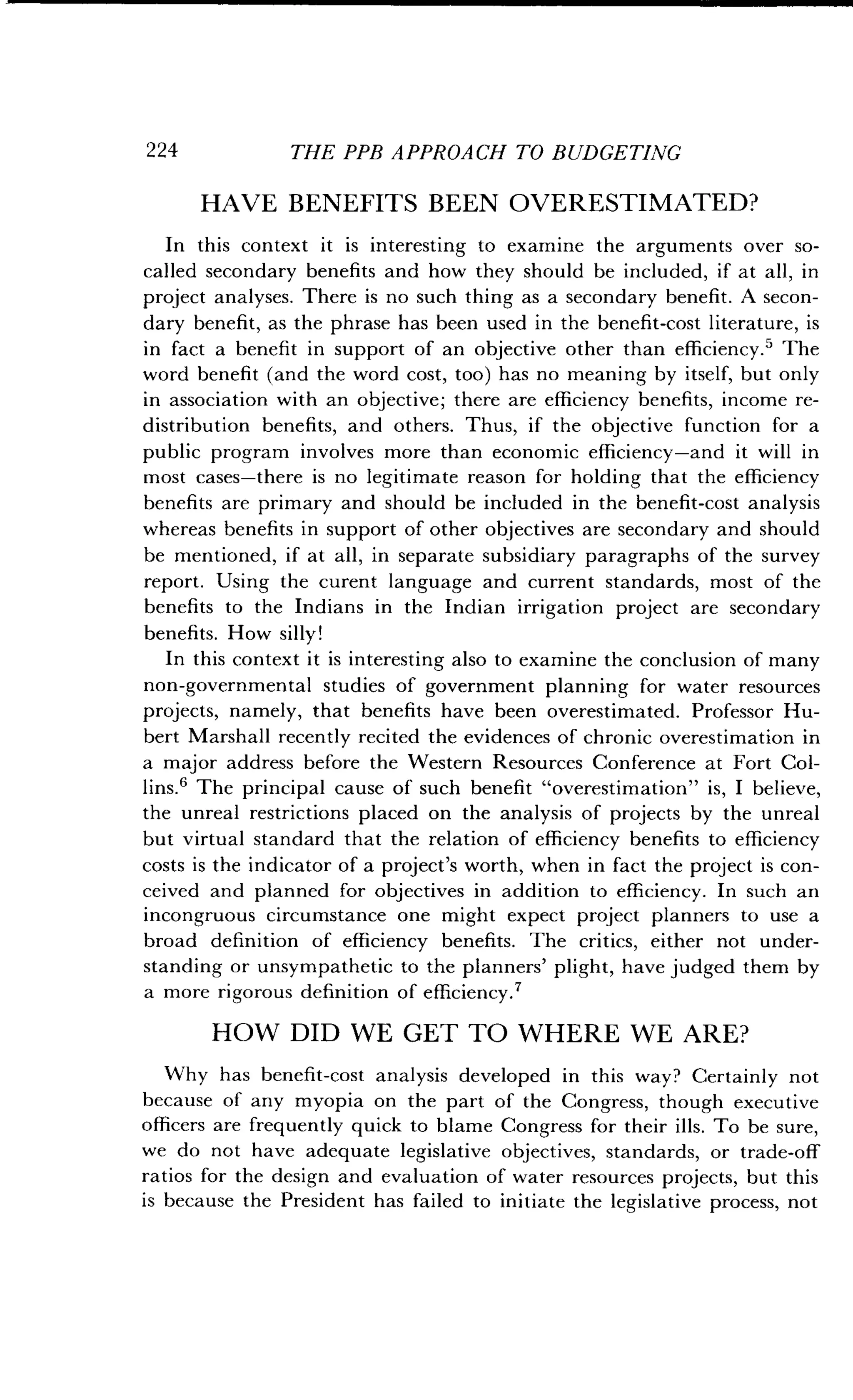 224
	
THE PPB APPROACH TO BUDGETING
HAVE BENEFITS BEEN OVERESTIMATED?
In this context it is interesting to examine the arguments over so-
called secondary benefits and how they should be included, if at all, in
project analyses . There is no such thing as a secondary benefit . A secon-
dary benefit, as the phrase has been used in the benefit-cost literature, is
in fact a benefit in support of an objective other than efficiency .' The
word benefit (and the word cost, too) has no meaning by itself, but only
in association with an objective ; there are efficiency benefits, income re-
distribution benefits, and others. Thus, if the objective function for a
public program involves more than economic efficiency-and it will in
most cases-there is no legitimate reason for holding that the efficiency
benefits are primary and should be included in the benefit-cost analysis
whereas benefits in support of other objectives are secondary and should
be mentioned, if at all, in separate subsidiary paragraphs of the survey
report. Using the curent language and current standards, most of the
benefits to the Indians in the Indian irrigation project are secondary
benefits. How silly!
In this context it is interesting also to examine the conclusion of many
non-governmental studies of government planning for water resources
projects, namely, that benefits have been overestimated . Professor Hu-
bert Marshall recently recited the evidences of chronic overestimation in
a major address before the Western Resources Conference at Fort Col-
lins.' The principal cause of such benefit "overestimation" is, I believe,
the unreal restrictions placed on the analysis of projects by the unreal
but virtual standard that the relation of efficiency benefits to efficiency
costs is the indicator of a project's worth, when in fact the project is con-
ceived and planned for objectives in addition to efficiency. In such an
incongruous circumstance one might expect project planners to use a
broad definition of efficiency benefits . The critics, either not under-
standing or unsympathetic to the planners' plight, have judged them by
a more rigorous definition of efficiency .7
HOW DID WE GET TO WHERE WE ARE?
Why has benefit-cost analysis developed in this way? Certainly not
because of any myopia on the part of the Congress, though executive
officers are frequently quick to blame Congress for their ills . To be sure,
we do not have adequate legislative objectives, standards, or trade-off
ratios for the design and evaluation of water resources projects, but this
is because the President has failed to initiate the legislative process, not
 