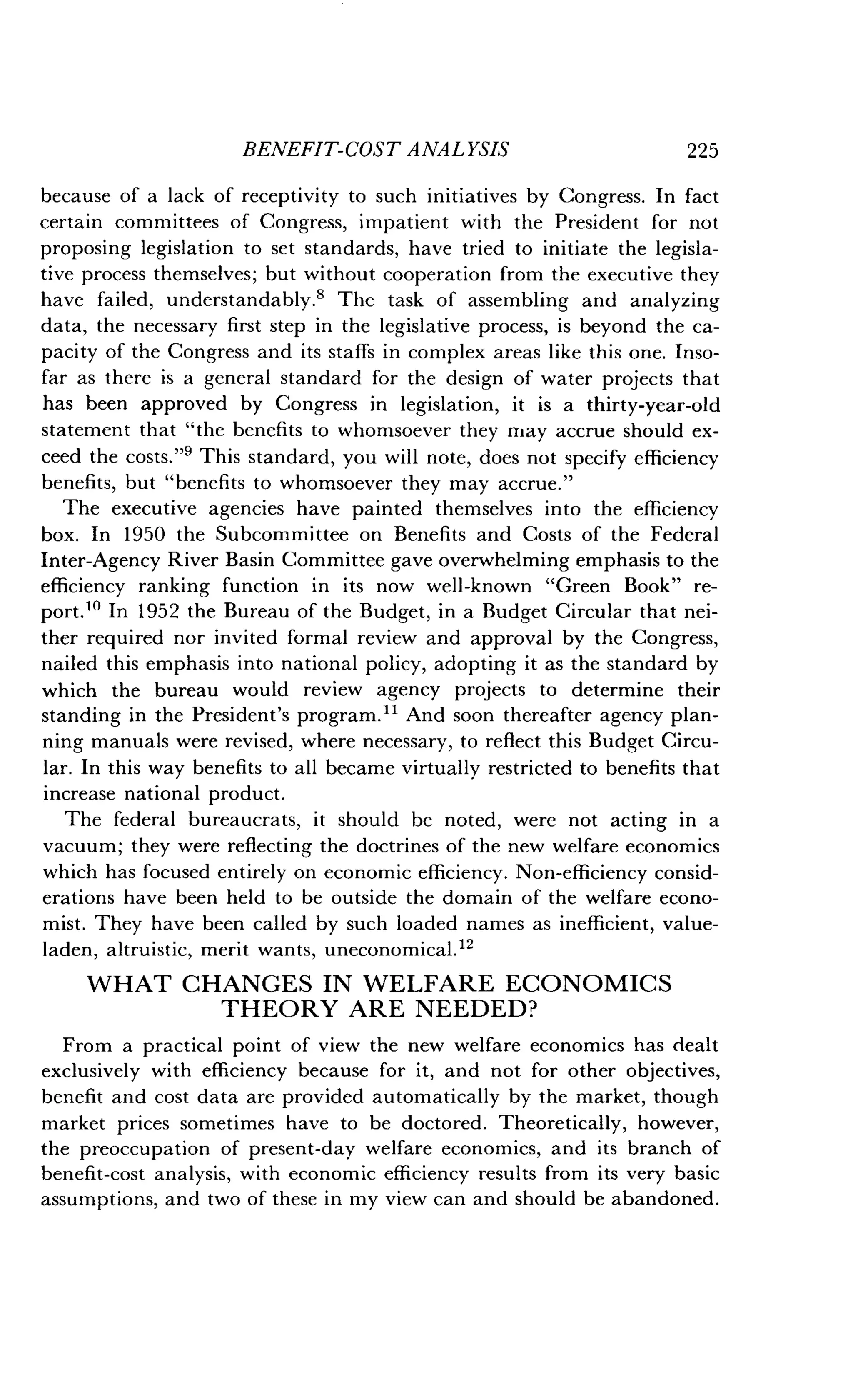 BENEFIT-COST ANALYSIS
	
225
because of a lack of receptivity to such initiatives by Congress . In fact
certain committees of Congress, impatient with the President for not
proposing legislation to set standards, have tried to initiate the legisla-
tive process themselves ; but without cooperation from the executive they
have failed, understandably.' The task of assembling and analyzing
data, the necessary first step in the legislative process, is beyond the ca-
pacity of the Congress and its staffs in complex areas like this one . Inso-
far as there is a general standard for the design of water projects that
has been approved by Congress in legislation, it is a thirty-year-old
statement that "the benefits to whomsoever they may accrue should ex-
ceed the costs ."9 This standard, you will note, does not specify efficiency
benefits, but "benefits to whomsoever they may accrue ."
The executive agencies have painted themselves into the efficiency
box. In 1950 the Subcommittee on Benefits and Costs of the Federal
Inter-Agency River Basin Committee gave overwhelming emphasis to the
efficiency ranking function in its now well-known "Green Book" re-
port.10 In 1952 the Bureau of the Budget, in a Budget Circular that nei-
ther required nor invited formal review and approval by the Congress,
nailed this emphasis into national policy, adopting it as the standard by
which the bureau would review agency projects to determine their
standing in the President's program." And soon thereafter agency plan-
ning manuals were revised, where necessary, to reflect this Budget Circu-
lar. In this way benefits to all became virtually restricted to benefits that
increase national product .
The federal bureaucrats, it should be noted, were not acting in a
vacuum; they were reflecting the doctrines of the new welfare economics
which has focused entirely on economic efficiency . Non-efficiency consid-
erations have been held to be outside the domain of the welfare econo-
mist. They have been called by such loaded names as inefficient, value-
laden, altruistic, merit wants, uneconomical ."
WHAT CHANGES IN WELFARE ECONOMICS
THEORY ARE NEEDED?
From a practical point of view the new welfare economics has dealt
exclusively with efficiency because for it, and not for other objectives,
benefit and cost data are provided automatically by the market, though
market prices sometimes have to be doctored . Theoretically, however,
the preoccupation of present-day welfare economics, and its branch of
benefit-cost analysis, with economic efficiency results from its very basic
assumptions, and two of these in my view can and should be abandoned .
 
