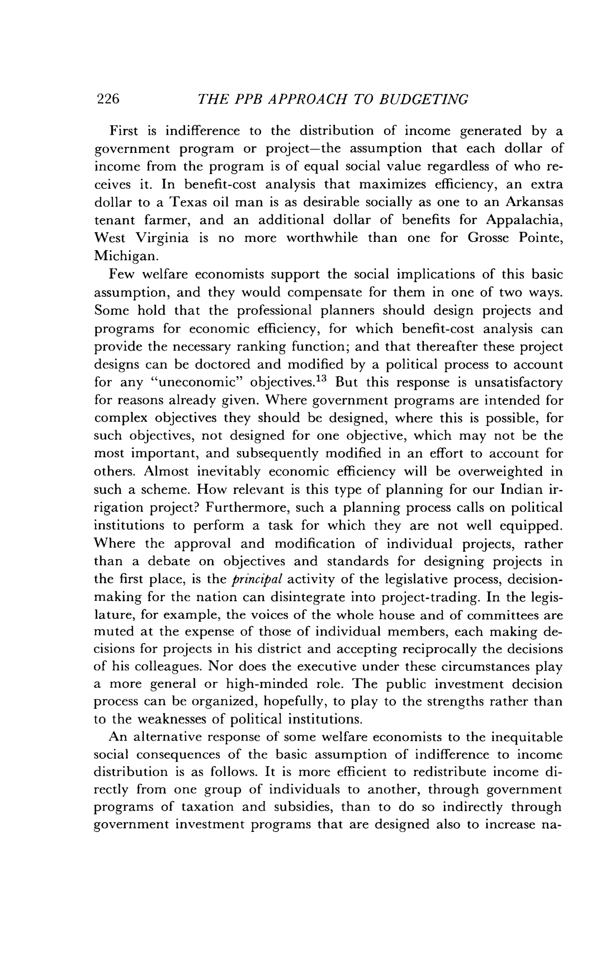 226
	
THE PPB APPROACH TO BUDGETING
First is indifference to the distribution of income generated by a
government program or project-the assumption that each dollar of
income from the program is of equal social value regardless of who re-
ceives it. In benefit-cost analysis that maximizes efficiency, an extra
dollar to a Texas oil man is as desirable socially as one to an Arkansas
tenant farmer, and an additional dollar of benefits for Appalachia,
West Virginia is no more worthwhile than one for Grosse Pointe,
Michigan.
Few welfare economists support the social implications of this basic
assumption, and they would compensate for them in one of two ways .
Some hold that the professional planners should design projects and
programs for economic efficiency, for which benefit-cost analysis can
provide the necessary ranking function ; and that thereafter these project
designs can be doctored and modified by a political process to account
for any "uneconomic" objectives ." But this response is unsatisfactory
for reasons already given. Where government programs are intended for
complex objectives they should be designed, where this is possible, for
such objectives, not designed for one objective, which may not be the
most important, and subsequently modified in an effort to account for
others. Almost inevitably economic efficiency will be overweighted in
such a scheme. How relevant is this type of planning for our Indian ir-
rigation project? Furthermore, such a planning process calls on political
institutions to perform a task for which they are not well equipped .
Where the approval and modification of individual projects, rather
than a debate on objectives and standards for designing projects in
the first place, is the principal activity of the legislative process, decision-
making for the nation can disintegrate into project-trading. In the legis-
lature, for example, the voices of the whole house and of committees are
muted at the expense of those of individual members, each making de-
cisions for projects in his district and accepting reciprocally the decisions
of his colleagues . Nor does the executive under these circumstances play
a more general or high-minded role . The public investment decision
process can be organized, hopefully, to play to the strengths rather than
to the weaknesses of political institutions .
An alternative response of some welfare economists to the inequitable
social consequences of the basic assumption of indifference to income
distribution is as follows. It is more efficient to redistribute income di-
rectly from one group of individuals to another, through government
programs of taxation and subsidies, than to do so indirectly through
government investment programs that are designed also to increase na-
 