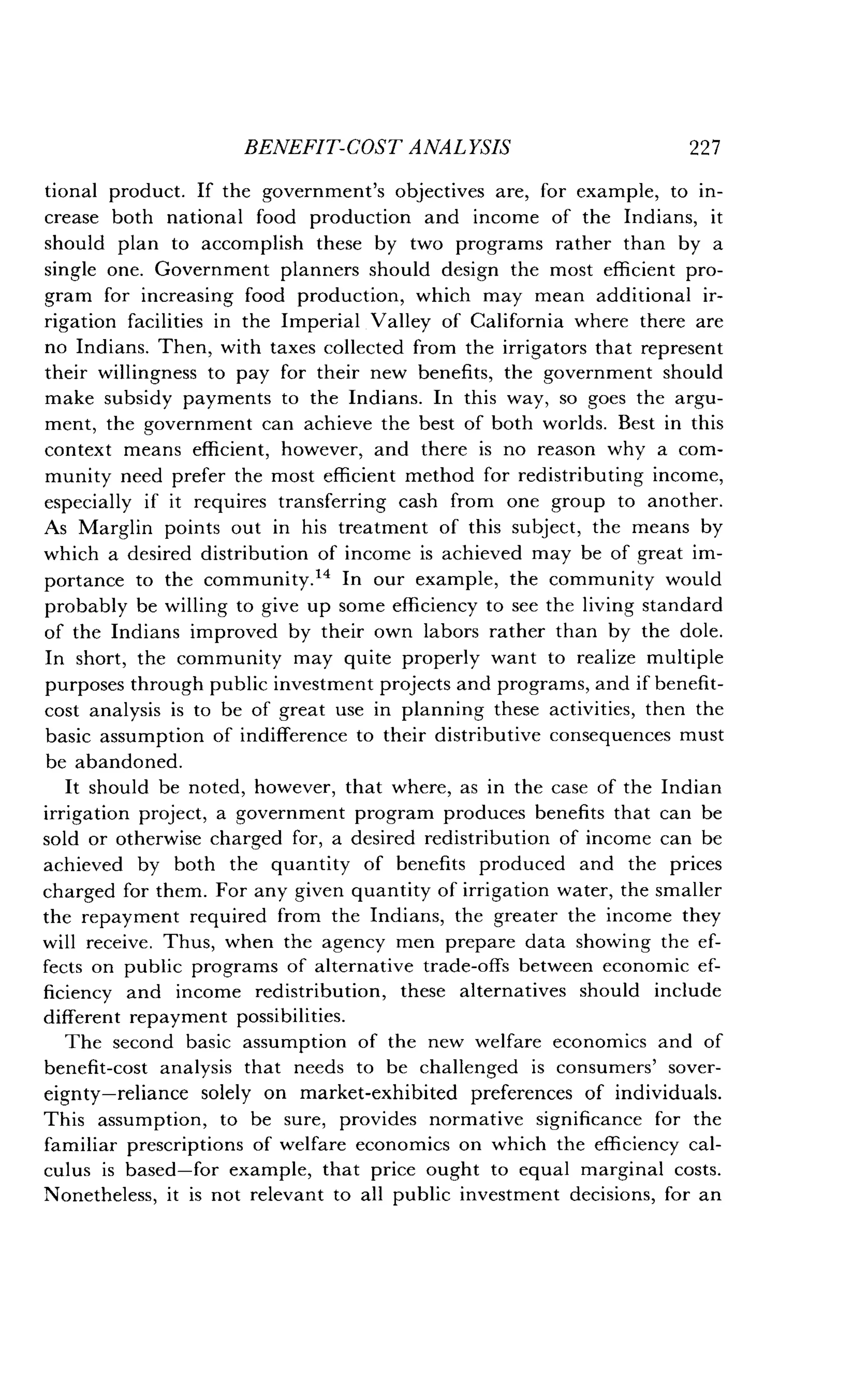BENEFIT-COST ANALYSIS
	
227
tional product . If the government's objectives are, for example, to in-
crease both national food production and income of the Indians, it
should plan to accomplish these by two programs rather than by a
single one. Government planners should design the most efficient pro-
gram for increasing food production, which may mean additional ir-
rigation facilities in the Imperial Valley of California where there are
no Indians. Then, with taxes collected from the irrigators that represent
their willingness to pay for their new benefits, the government should
make subsidy payments to the Indians. In this way, so goes the argu-
ment, the government can achieve the best of both worlds. Best in this
context means efficient, however, and there is no reason why a com-
munity need prefer the most efficient method for redistributing income,
especially if it requires transferring cash from one group to another .
As Marglin points out in his treatment of this subject, the means by
which a desired distribution of income is achieved may be of great im-
portance to the community ." In our example, the community would
probably be willing to give up some efficiency to see the living standard
of the Indians improved by their own labors rather than by the dole .
In short, the community may quite properly want to realize multiple
purposes through public investment projects and programs, and if benefit-
cost analysis is to be of great use in planning these activities, then the
basic assumption of indifference to their distributive consequences must
be abandoned .
It should be noted, however, that where, as in the case of the Indian
irrigation project, a government program produces benefits that can be
sold or otherwise charged for, a desired redistribution of income can be
achieved by both the quantity of benefits produced and the prices
charged for them. For any given quantity of irrigation water, the smaller
the repayment required from the Indians, the greater the income they
will receive. Thus, when the agency men prepare data showing the ef-
fects on public programs of alternative trade-offs between economic ef-
ficiency and income redistribution, these alternatives should include
different repayment possibilities.
The second basic assumption of the new welfare economics and of
benefit-cost analysis that needs to be challenged is consumers' sover-
eignty-reliance solely on market-exhibited preferences of individuals .
This assumption, to be sure, provides normative significance for the
familiar prescriptions of welfare economics on which the efficiency cal-
culus is based-for example, that price ought to equal marginal costs .
Nonetheless, it is not relevant to all public investment decisions, for an
 