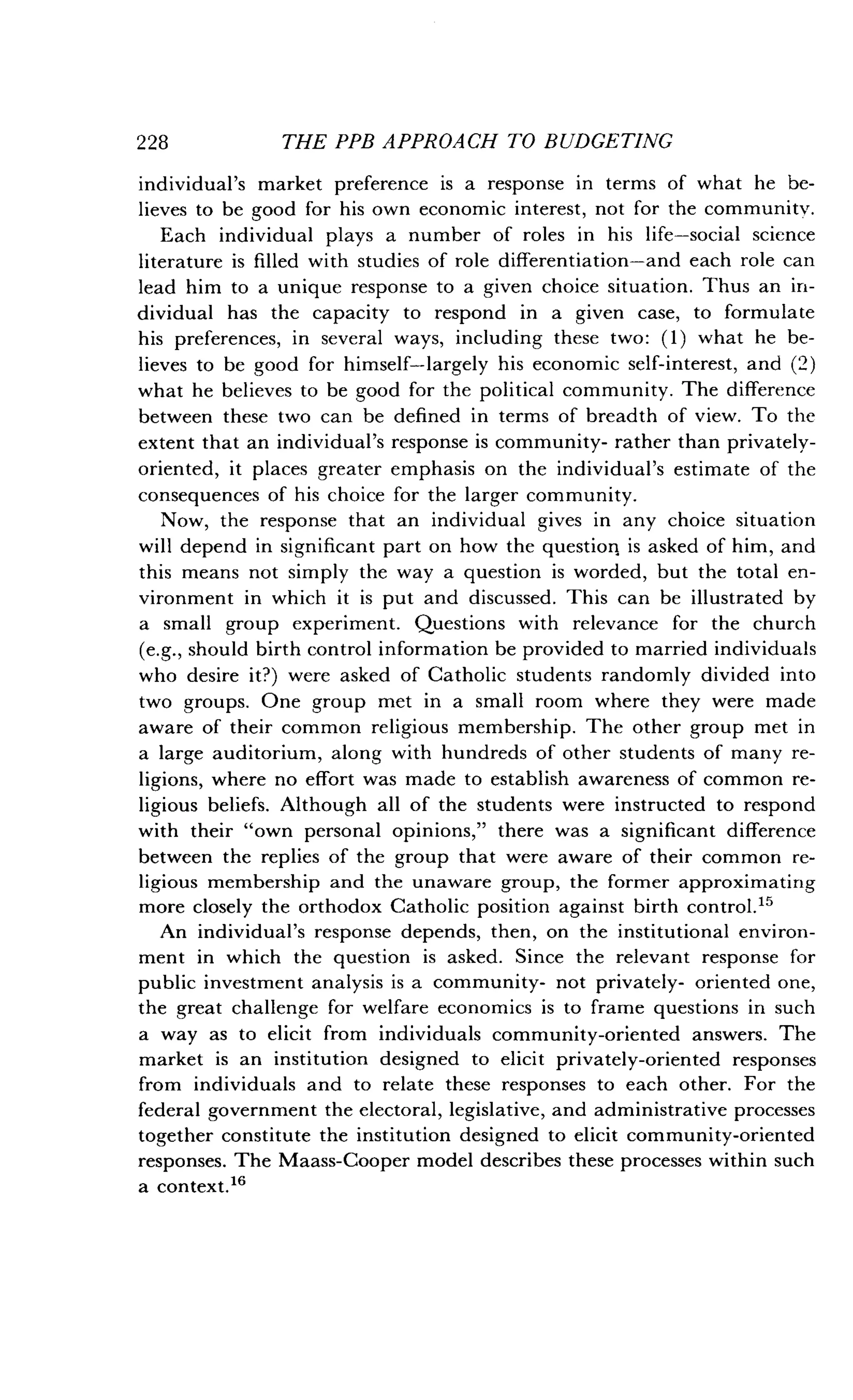 228
	
THE PPB APPROACH TO BUDGETING
individual's market preference is a response in terms of what he be-
lieves to be good for his own economic interest, not for the community.
Each individual plays a number of roles in his life-social science
literature is filled with studies of role differentiation-and each role can
lead him to a unique response to a given choice situation . Thus an in-
dividual has the capacity to respond in a given case, to formulate
his preferences, in several ways, including these two : (1) what he be-
lieves to be good for himself-largely his economic self-interest, and (2)
what he believes to be good for the political community . The difference
between these two can be defined in terms of breadth of view . To the
extent that an individual's response is community- rather than privately-
oriented, it places greater emphasis on the individual's estimate of the
consequences of his choice for the larger community .
Now, the response that an individual gives in any choice situation
will depend in significant part on how the question, is asked of him, and
this means not simply the way a question is worded, but the total en-
vironment in which it is put and discussed . This can be illustrated by
a small group experiment . Questions with relevance for the church
(e.g., should birth control information be provided to married individuals
who desire it?) were asked of Catholic students randomly divided into
two groups. One group met in a small room where they were made
aware of their common religious membership . The other group met in
a large auditorium, along with hundreds of other students of many re-
ligions, where no effort was made to establish awareness of common re-
ligious beliefs. Although all of the students were instructed to respond
with their "own personal opinions," there was a significant difference
between the replies of the group that were aware of their common re-
ligious membership and the unaware group, the former approximating
more closely the orthodox Catholic position against birth control ."
An individual's response depends, then, on the institutional environ-
ment in which the question is asked. Since the relevant response for
public investment analysis is a community- not privately- oriented one,
the great challenge for welfare economics is to frame questions in such
a way as to elicit from individuals community-oriented answers . The
market is an institution designed to elicit privately-oriented responses
from individuals and to relate these responses to each other . For the
federal government the electoral, legislative, and administrative processes
together constitute the institution designed to elicit community-oriented
responses. The Maass-Cooper model describes these processes within such
a context. 16
 