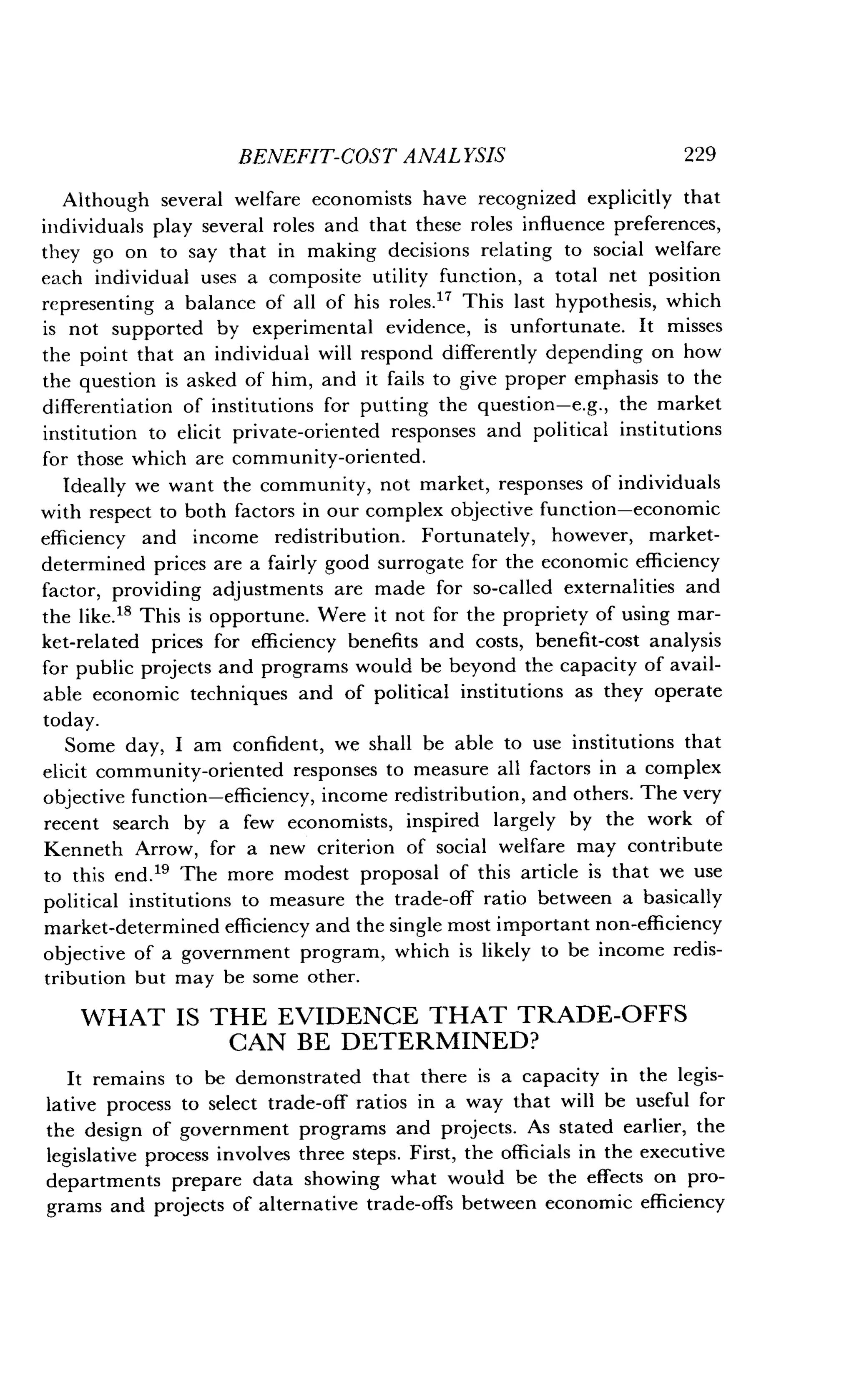 BENEFIT-COST ANALYSIS
	
229
Although several welfare economists have recognized explicitly that
individuals play several roles and that these roles influence preferences,
they go on to say that in making decisions relating to social welfare
each individual uses a composite utility function, a total net position
representing a balance of all of his roles ." This last hypothesis, which
is not supported by experimental evidence, is unfortunate. It misses
the point that an individual will respond differently depending on how
the question is asked of him, and it fails to give proper emphasis to the
differentiation of institutions for putting the question-e .g., the market
institution to elicit private-oriented responses and political institutions
for those which are community-oriented .
Ideally we want the community, not market, responses of individuals
with respect to both factors in our complex objective function-economic
efficiency and income redistribution . Fortunately, however, market-
determined prices are a fairly good surrogate for the economic efficiency
factor, providing adjustments are made for so-called externalities and
the like." This is opportune. Were it not for the propriety of using mar-
ket-related prices for efficiency benefits and costs, benefit-cost analysis
for public projects and programs would be beyond the capacity of avail-
able economic techniques and of political institutions as they operate
today.
Some day, I am confident, we shall be able to use institutions that
elicit community-oriented responses to measure all factors in a complex
objective function-efficiency, income redistribution, and others . The very
recent search by a few economists, inspired largely by the work of
Kenneth Arrow, for a new criterion of social welfare may contribute
to this end." The more modest proposal of this article is that we use
political institutions to measure the trade-off ratio between a basically
market-determined efficiency and the single most important non-efficiency
objective of a government program, which is likely to be income redis-
tribution but may be some other .
WHAT IS THE EVIDENCE THAT TRADE-OFFS
CAN BE DETERMINED?
It remains to be demonstrated that there is a capacity in the legis-
lative process to select trade-off ratios in a way that will be useful for
the design of government programs and projects . As stated earlier, the
legislative process involves three steps . First, the officials in the executive
departments prepare data showing what would be the effects on pro-
grams and projects of alternative trade-offs between economic efficiency
 