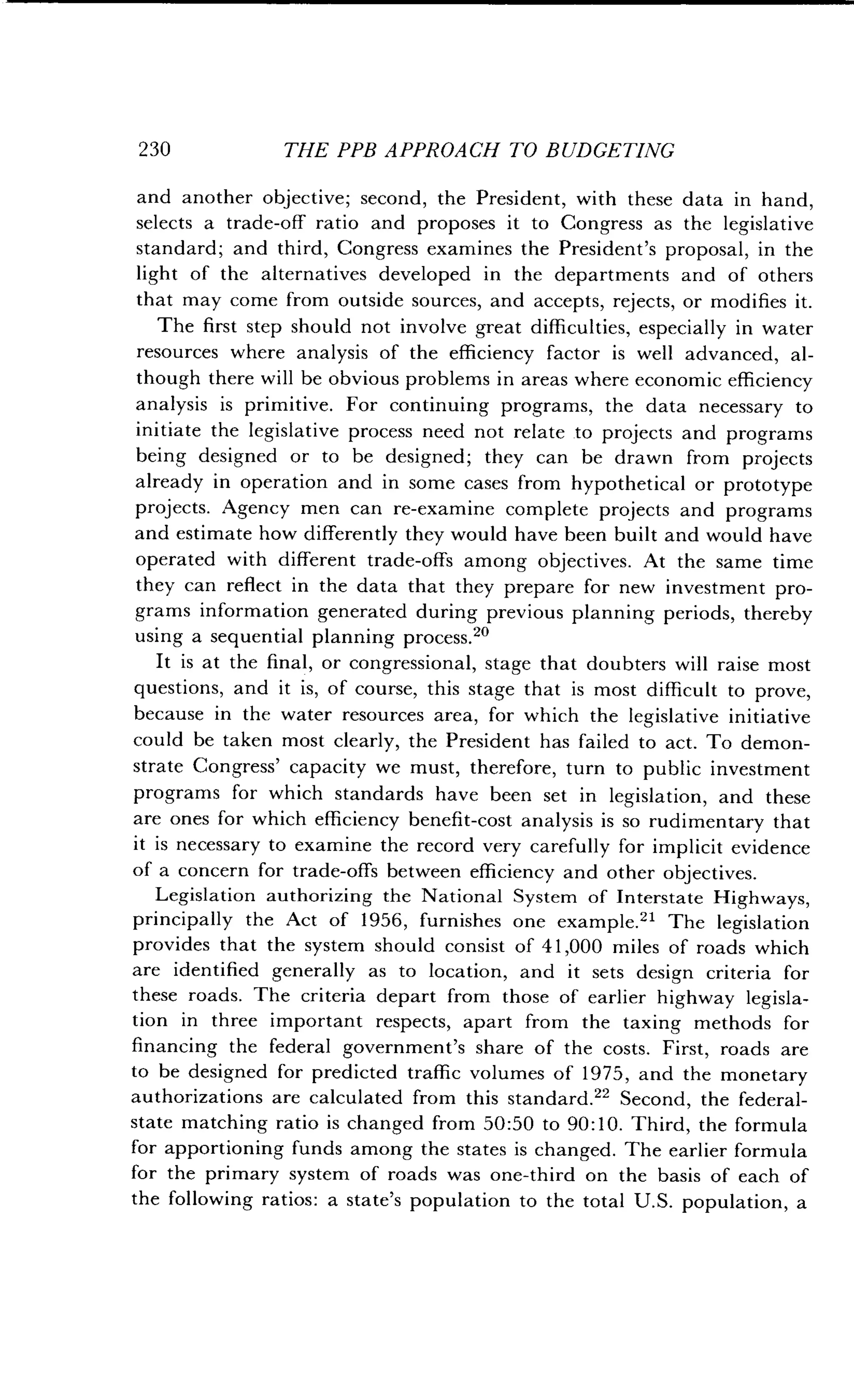230
	
THE PPB APPROACH TO BUDGETING
and another objective; second, the President, with these data in hand,
selects a trade-off ratio and proposes it to Congress as the legislative
standard; and third, Congress examines the President's proposal, in the
light of the alternatives developed in the departments and of others
that may come from outside sources, and accepts, rejects, or modifies it .
The first step should not involve great difficulties, especially in water
resources where analysis of the efficiency factor is well advanced, al-
though there will be obvious problems in areas where economic efficiency
analysis is primitive . For continuing programs, the data necessary to
initiate the legislative process need not relate to projects and programs
being designed or to be designed; they can be drawn from projects
already in operation and in some cases from hypothetical or prototype
projects. Agency men can re-examine complete projects and programs
and estimate how differently they would have been built and would have
operated with different trade-offs among objectives . At the same time
they can reflect in the data that they prepare for new investment pro-
grams information generated during previous planning periods, thereby
using a sequential planning process ."
It is at the final, or congressional, stage that doubters will raise most
questions, and it is, of course, this stage that is most difficult to prove,
because in the water resources area, for which the legislative initiative
could be taken most clearly, the President has failed to act . To demon-
strate Congress' capacity we must, therefore, turn to public investment
programs for which standards have been set in legislation, and these
are ones for which efficiency benefit-cost analysis is so rudimentary that
it is necessary to examine the record very carefully for implicit evidence
of a concern for trade-offs between efficiency and other objectives .
Legislation authorizing the National System of Interstate Highways,
principally the Act of 1956, furnishes one example .21 The legislation
provides that the system should consist of 41,000 miles of roads which
are identified generally as to location, and it sets design criteria for
these roads. The criteria depart from those of earlier highway legisla-
tion in three important respects, apart from the taxing methods for
financing the federal government's share of the costs . First, roads are
to be designed for predicted traffic volumes of 1975, and the monetary
authorizations are calculated from this standard .22 Second, the federal-
state matching ratio is changed from 50 :50 to 90 :10 . Third, the formula
for apportioning funds among the states is changed . The earlier formula
for the primary system of roads was one-third on the basis of each of
the following ratios : a state's population to the total U .S. population, a
 