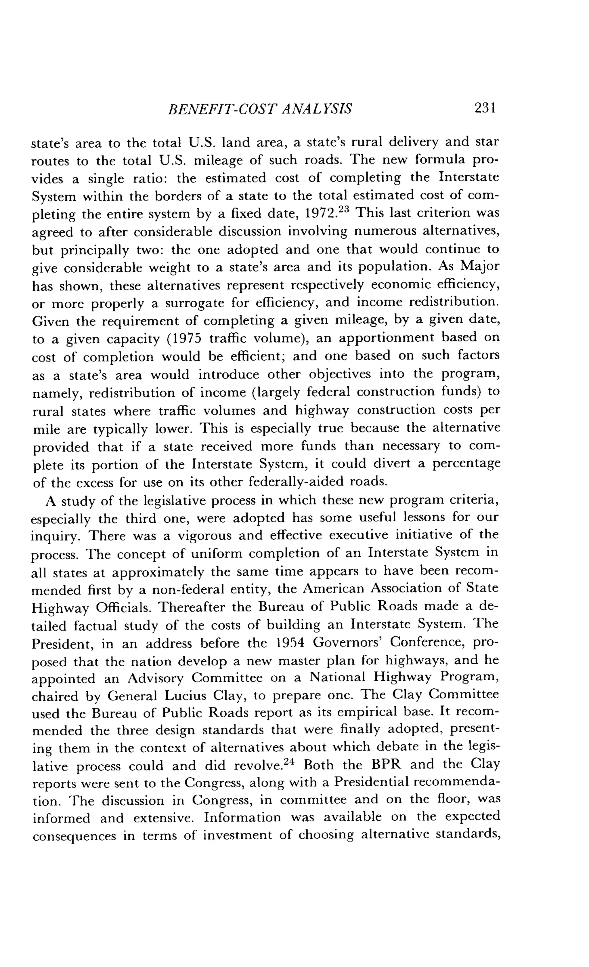 BENEFIT-COST ANALYSIS
	
231
state's area to the total U .S. land area, a state's rural delivery and star
routes to the total U.S. mileage of such roads . The new formula pro-
vides a single ratio : the estimated cost of completing the Interstate
System within the borders of a state to the total estimated cost of com-
pleting the entire system by a fixed date, 1972.23 This last criterion was
agreed to after considerable discussion involving numerous alternatives,
but principally two : the one adopted and one that would continue to
give considerable weight to a state's area and its population . As Major
has shown, these alternatives represent respectively economic efficiency,
or more properly a surrogate for efficiency, and income redistribution .
Given the requirement of completing a given mileage, by a given date,
to a given capacity (1975 traffic volume), an apportionment based on
cost of completion would be efficient ; and one based on such factors
as a state's area would introduce other objectives into the program,
namely, redistribution of income (largely federal construction funds) to
rural states where traffic volumes and highway construction costs per
mile are typically lower. This is especially true because the alternative
provided that if a state received more funds than necessary to com-
plete its portion of the Interstate System, it could divert a percentage
of the excess for use on its other federally-aided roads .
A study of the legislative process in which these new program criteria,
especially the third one, were adopted has some useful lessons for our
inquiry. There was a vigorous and effective executive initiative of the
process. The concept of uniform completion of an Interstate System in
all states at approximately the same time appears to have been recom-
mended first by a non-federal entity, the American Association of State
Highway Officials . Thereafter the Bureau of Public Roads made a de-
tailed factual study of the costs of building an Interstate System. The
President, in an address before the 1954 Governors' Conference, pro-
posed that the nation develop a new master plan for highways, and he
appointed an Advisory Committee on a National Highway Program,
chaired by General Lucius Clay, to prepare one . The Clay Committee
used the Bureau of Public Roads report as its empirical base . It recom-
mended the three design standards that were finally adopted, present-
ing them in the context of alternatives about which debate in the legis-
lative process could and did revolve .24 Both the BPR and the Clay
reports were sent to the Congress, along with a Presidential recommenda-
tion. The discussion in Congress, in committee and on the floor, was
informed and extensive . Information was available on the expected
consequences in terms of investment of choosing alternative standards,
 