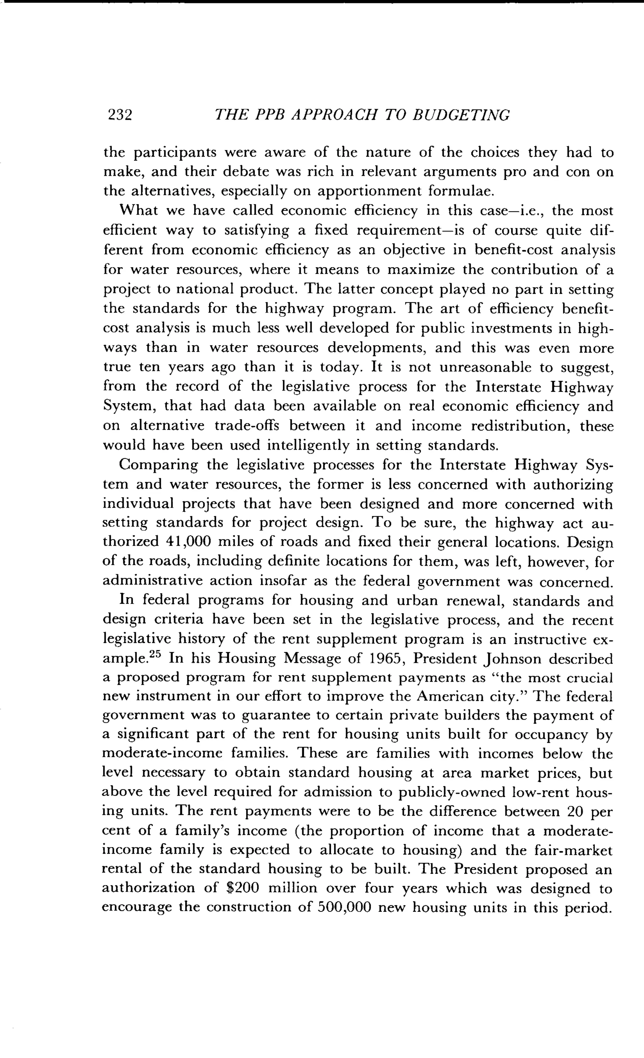 232
	
THE PPB APPROACH TO BUDGETING
the participants were aware of the nature of the choices they had to
make, and their debate was rich in relevant arguments pro and con on
the alternatives, especially on apportionment formulae .
What we have called economic efficiency in this case-i .e ., the most
efficient way to satisfying a fixed requirement-is of course quite dif-
ferent from economic efficiency as an objective in benefit-cost analysis
for water resources, where it means to maximize the contribution of a
project to national product. The latter concept played no part in setting
the standards for the highway program . The art of efficiency benefit-
cost analysis is much less well developed for public investments in high-
ways than in water resources developments, and this was even more
true ten years ago than it is today . It is not unreasonable to suggest,
from the record of the legislative process for the Interstate Highway
System, that had data been available on real economic efficiency and
on alternative trade-offs between it and income redistribution, these
would have been used intelligently in setting standards .
Comparing the legislative processes for the Interstate Highway Sys-
tem and water resources, the former is less concerned with authorizing
individual projects that have been designed and more concerned with
setting standards for project design . To be sure, the highway act au-
thorized 41,000 miles of roads and fixed their general locations . Design
of the roads, including definite locations for them, was left, however, for
administrative action insofar as the federal government was concerned.
In federal programs for housing and urban renewal, standards and
design criteria have been set in the legislative process, and the recent
legislative history of the rent supplement program is an instructive ex-
ample." In his Housing Message of 1965, President Johnson described
a proposed program for rent supplement payments as "the most crucial
new instrument in our effort to improve the American city ." The federal
government was to guarantee to certain private builders the payment of
a significant part of the rent for housing units built for occupancy by
moderate-income families . These are families with incomes below the
level necessary to obtain standard housing at area market prices, but
above the level required for admission to publicly-owned low-rent hous-
ing units. The rent payments were to be the difference between 20 per
cent of a family's income (the proportion of income that a moderate-
income family is expected to allocate to housing) and the fair-market
rental of the standard housing to be built. The President proposed an
authorization of $200 million over four years which was designed to
encourage the construction of 500,000 new housing units in this period .
 