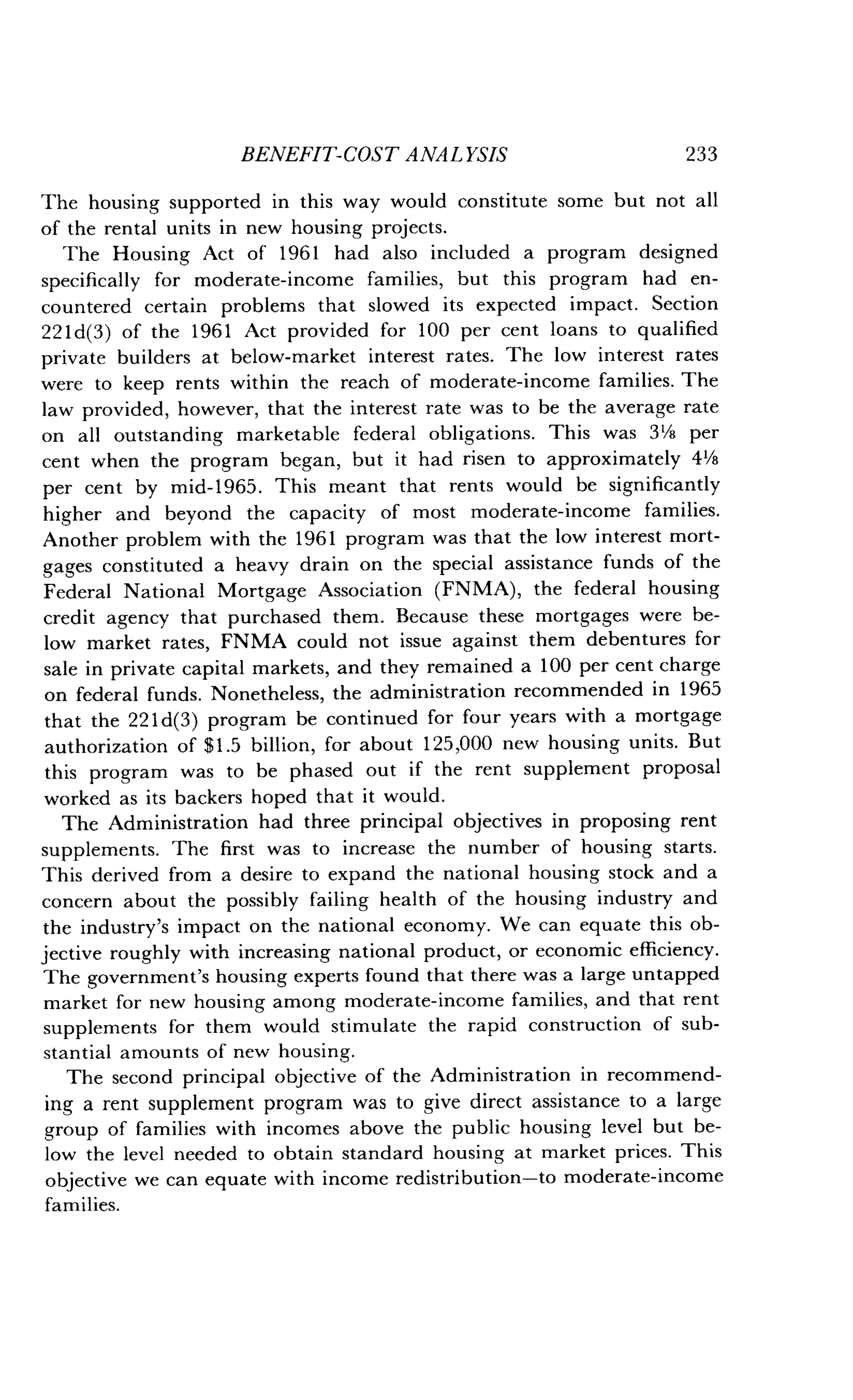BENEFIT-COST ANALYSIS
	
233
The housing supported in this way would constitute some but not all
of the rental units in new housing projects .
The Housing Act of 1961 had also included a program designed
specifically for moderate-income families, but this program had en-
countered certain problems that slowed its expected impact . Section
22ld(3) of the 1961 Act provided for 100 per cent loans to qualified
private builders at below-market interest rates . The low interest rates
were to keep rents within the reach of moderate-income families . The
law provided, however, that the interest rate was to be the average rate
on all outstanding marketable federal obligations . This was 3'/s per
cent when the program began, but it had risen to approximately 4'/8
per cent by mid-1965 . This meant that rents would be significantly
higher and beyond the capacity of most moderate-income families .
Another problem with the 1961 program was that the low interest mort-
gages constituted a heavy drain on the special assistance funds of the
Federal National Mortgage Association (FNMA), the federal housing
credit agency that purchased them . Because these mortgages were be-
low market rates, FNMA could not issue against them debentures for
sale in private capital markets, and they remained a 100 per cent charge
on federal funds . Nonetheless, the administration recommended in 1965
that the 221d(3) program be continued for four years with a mortgage
authorization of $1 .5 billion, for about 125,000 new housing units. But
this program was to be phased out if the rent supplement proposal
worked as its backers hoped that it would .
The Administration had three principal objectives in proposing rent
supplements . The first was to increase the number of housing starts .
This derived from a desire to expand the national housing stock and a
concern about the possibly failing health of the housing industry and
the industry's impact on the national economy . We can equate this ob-
jective roughly with increasing national product, or economic efficiency .
The government's housing experts found that there was a large untapped
market for new housing among moderate-income families, and that rent
supplements for them would stimulate the rapid construction of sub-
stantial amounts of new housing .
The second principal objective of the Administration in recommend-
ing a rent supplement program was to give direct assistance to a large
group of families with incomes above the public housing level but be-
low the level needed to obtain standard housing at market prices . This
objective we can equate with income redistribution-to moderate-income
families.
 