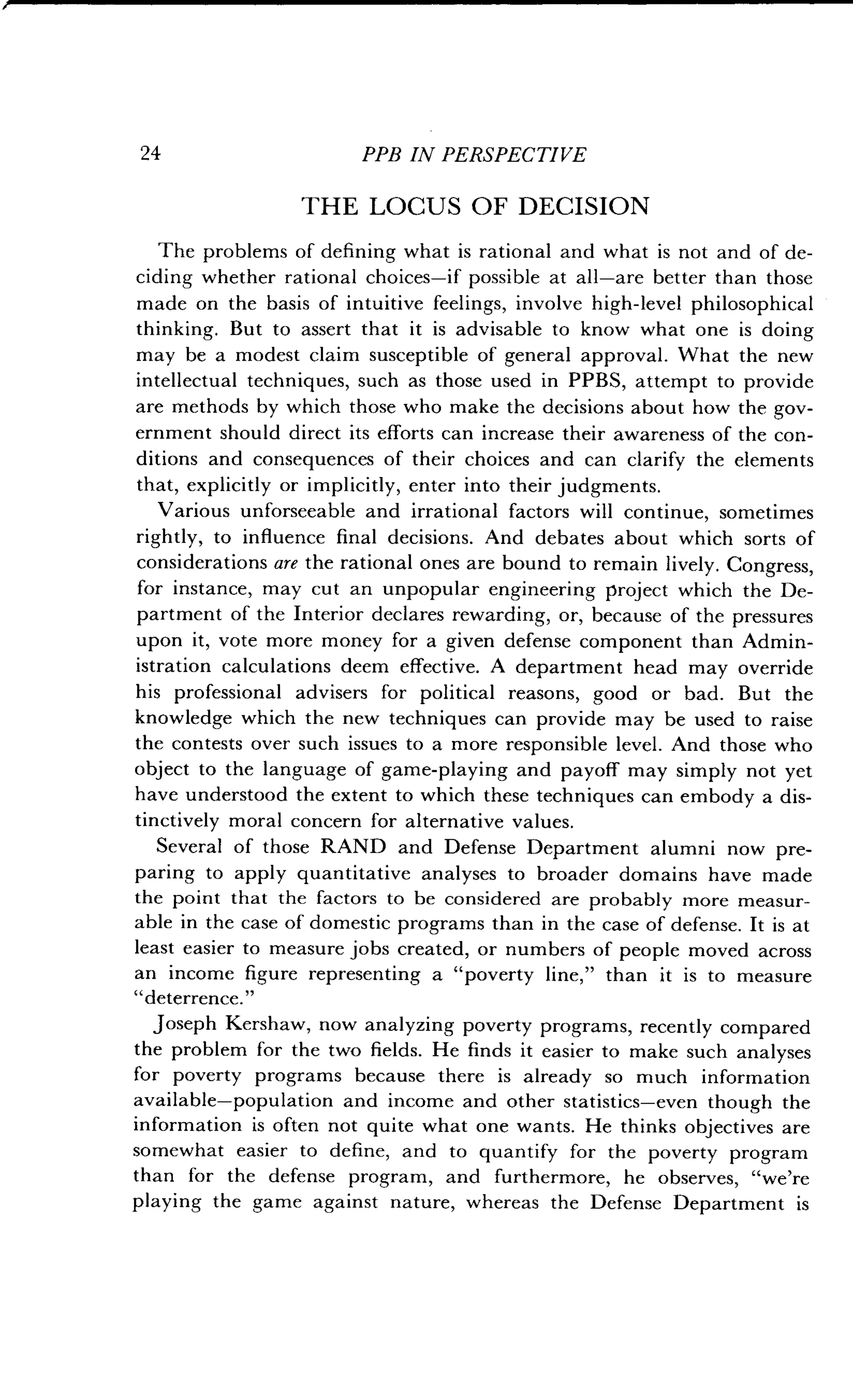 24
	
PPB IN PERSPECTIVE
THE LOCUS OF DECISION
The problems of defining what is rational and what is not and of de-
ciding whether rational choices-if possible at all-are better than those
made on the basis of intuitive feelings, involve high-level philosophical
thinking. But to assert that it is advisable to know what one is doing
may be a modest claim susceptible of general approval . What the new
intellectual techniques, such as those used in PPBS, attempt to provide
are methods by which those who make the decisions about how the gov-
ernment should direct its efforts can increase their awareness of the con-
ditions and consequences of their choices and can clarify the elements
that, explicitly or implicitly, enter into their judgments .
Various unforseeable and irrational factors will continue, sometimes
rightly, to influence final decisions . And debates about which sorts of
considerations are the rational ones are bound to remain lively . Congress,
for instance, may cut an unpopular engineering project which the De-
partment of the Interior declares rewarding, or, because of the pressures
upon it, vote more money for a given defense component than Admin-
istration calculations deem effective . A department head may override
his professional advisers for political reasons, good or bad . But the
knowledge which the new techniques can provide may be used to raise
the contests over such issues to a more responsible level . And those who
object to the language of game-playing and payoff may simply not yet
have understood the extent to which these techniques can embody a dis-
tinctively moral concern for alternative values .
Several of those RAND and Defense Department alumni now pre-
paring to apply quantitative analyses to broader domains have made
the point that the factors to be considered are probably more measur-
able in the case of domestic programs than in the case of defense . It is at
least easier to measure jobs created, or numbers of people moved across
an income figure representing a "poverty line," than it is to measure
"deterrence."
Joseph Kershaw, now analyzing poverty programs, recently compared
the problem for the two fields . He finds it easier to make such analyses
for poverty programs because there is already so much information
available-population and income and other statistics-even though the
information is often not quite what one wants . He thinks objectives are
somewhat easier to define, and to quantify for the poverty program
than for the defense program, and furthermore, he observes, "we're
playing the game against nature, whereas the Defense Department is
 
