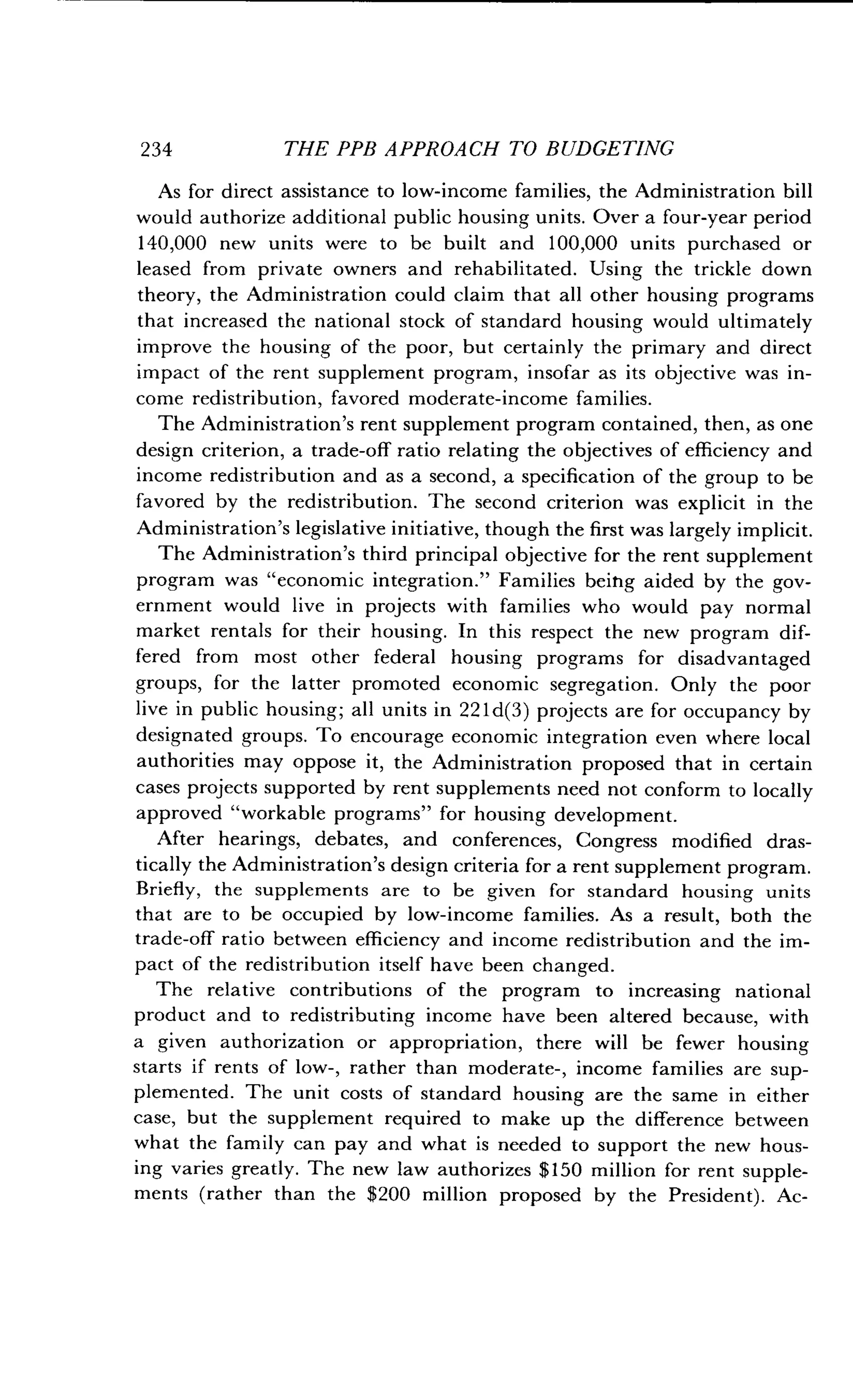 234
	
THE PPB APPROACH TO BUDGETING
As for direct assistance to low-income families, the Administration bill
would authorize additional public housing units. Over a four-year period
140,000 new units were to be built and 100,000 units purchased or
leased from private owners and rehabilitated. Using the trickle down
theory, the Administration could claim that all other housing programs
that increased the national stock of standard housing would ultimately
improve the housing of the poor, but certainly the primary and direct
impact of the rent supplement program, insofar as its objective was in-
come redistribution, favored moderate-income families .
The Administration's rent supplement program contained, then, as one
design criterion, a trade-off ratio relating the objectives of efficiency and
income redistribution and as a second, a specification of the group to be
favored by the redistribution . The second criterion was explicit in the
Administration's legislative initiative, though the first was largely implicit .
The Administration's third principal objective for the rent supplement
program was "economic integration ." Families being aided by the gov-
ernment would live in projects with families who would pay normal
market rentals for their housing . In this respect the new program dif-
fered from most other federal housing programs for disadvantaged
groups, for the latter promoted economic segregation . Only the poor
live in public housing ; all units in 221d(3) projects are for occupancy by
designated groups. To encourage economic integration even where local
authorities may oppose it, the Administration proposed that in certain
cases projects supported by rent supplements need not conform to locally
approved "workable programs" for housing development .
After hearings, debates, and conferences, Congress modified dras-
tically the Administration's design criteria for a rent supplement program .
Briefly, the supplements are to be given for standard housing units
that are to be occupied by low-income families. As a result, both the
trade-off ratio between efficiency and income redistribution and the im-
pact of the redistribution itself have been changed .
The relative contributions of the program to increasing national
product and to redistributing income have been altered because, with
a given authorization or appropriation, there will be fewer housing
starts if rents of low-, rather than moderate-, income families are sup-
plemented . The unit costs of standard housing are the same in either
case, but the supplement required to make up the difference between
what the family can pay and what is needed to support the new hous-
ing varies greatly . The new law authorizes $150 million for rent supple-
ments (rather than the $200 million proposed by the President) . Ac-
 