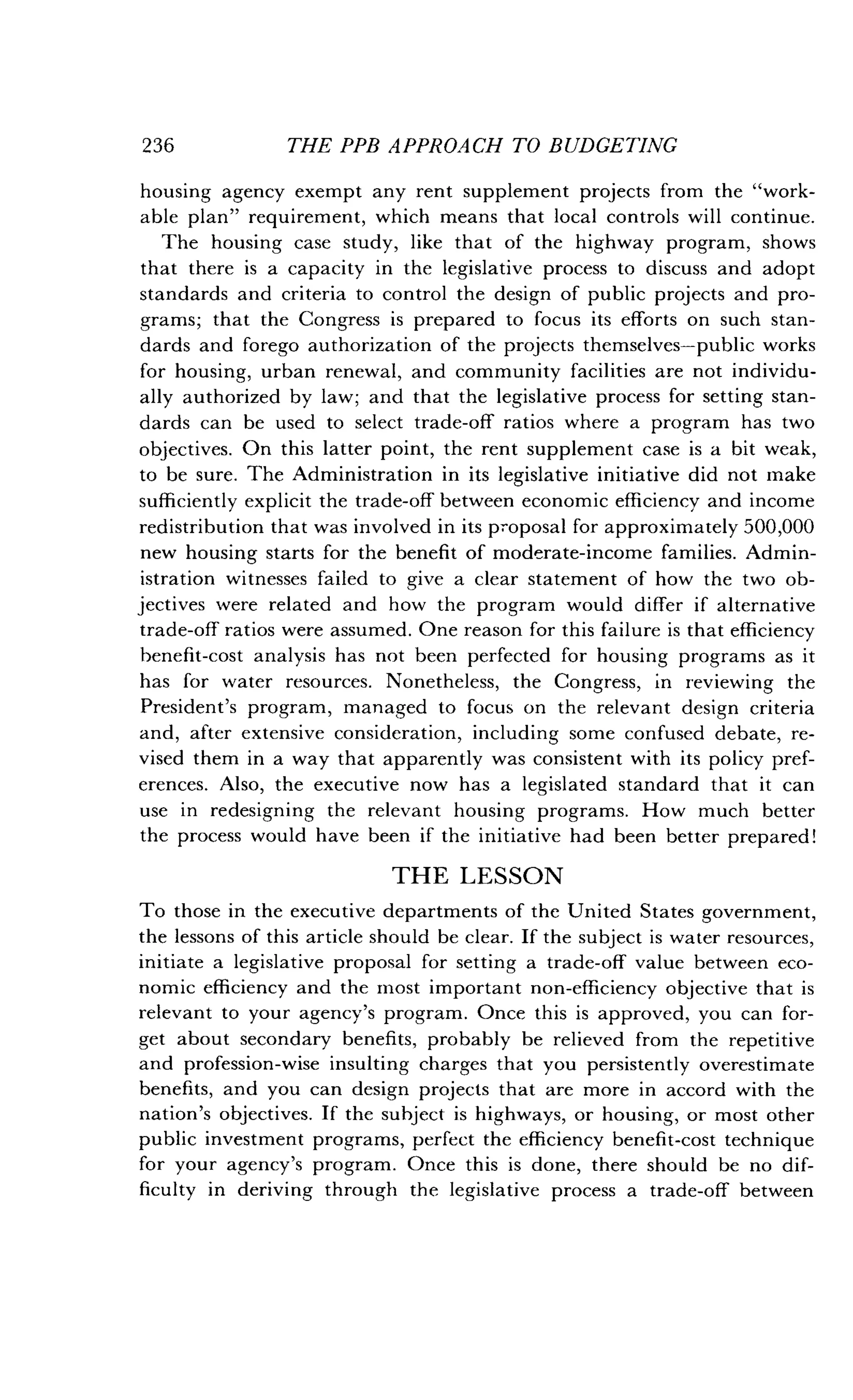 236
	
THE PPB APPROACH TO BUDGETING
housing agency exempt any rent supplement projects from the "work-
able plan" requirement, which means that local controls will continue .
The housing case study, like that of the highway program, shows
that there is a capacity in the legislative process to discuss and adopt
standards and criteria to control the design of public projects and pro-
grams; that the Congress is prepared to focus its efforts on such stan-
dards and forego authorization of the projects themselves-public works
for housing, urban renewal, and community facilities are not individu-
ally authorized by law; and that the legislative process for setting stan-
dards can be used to select trade-off ratios where a program has two
objectives. On this latter point, the rent supplement case is a bit weak,
to be sure. The Administration in its legislative initiative did not make
sufficiently explicit the trade-off between economic efficiency and income
redistribution that was involved in its proposal for approximately 500,000
new housing starts for the benefit of moderate-income families . Admin-
istration witnesses failed to give a clear statement of how the two ob-
jectives were related and how the program would differ if alternative
trade-off ratios were assumed . One reason for this failure is that efficiency
benefit-cost analysis has not been perfected for housing programs as it
has for water resources. Nonetheless, the Congress, in reviewing the
President's program, managed to focus on the relevant design criteria
and, after extensive consideration, including some confused debate, re-
vised them in a way that apparently was consistent with its policy pref-
erences. Also, the executive now has a legislated standard that it can
use in redesigning the relevant housing programs. How much better
the process would have been if the initiative had been better prepared!
THE LESSON
To those in the executive departments of the United States government,
the lessons of this article should be clear . If the subject is water resources,
initiate a legislative proposal for setting a trade-off value between eco-
nomic efficiency and the most important non-efficiency objective that is
relevant to your agency's program . Once this is approved, you can for-
get about secondary benefits, probably be relieved from the repetitive
and profession-wise insulting charges that you persistently overestimate
benefits, and you can design projects that are more in accord with the
nation's objectives. If the subject is highways, or housing, or most other
public investment programs, perfect the efficiency benefit-cost technique
for your agency's program . Once this is done, there should be no dif-
ficulty in deriving through the legislative process a trade-off between
 