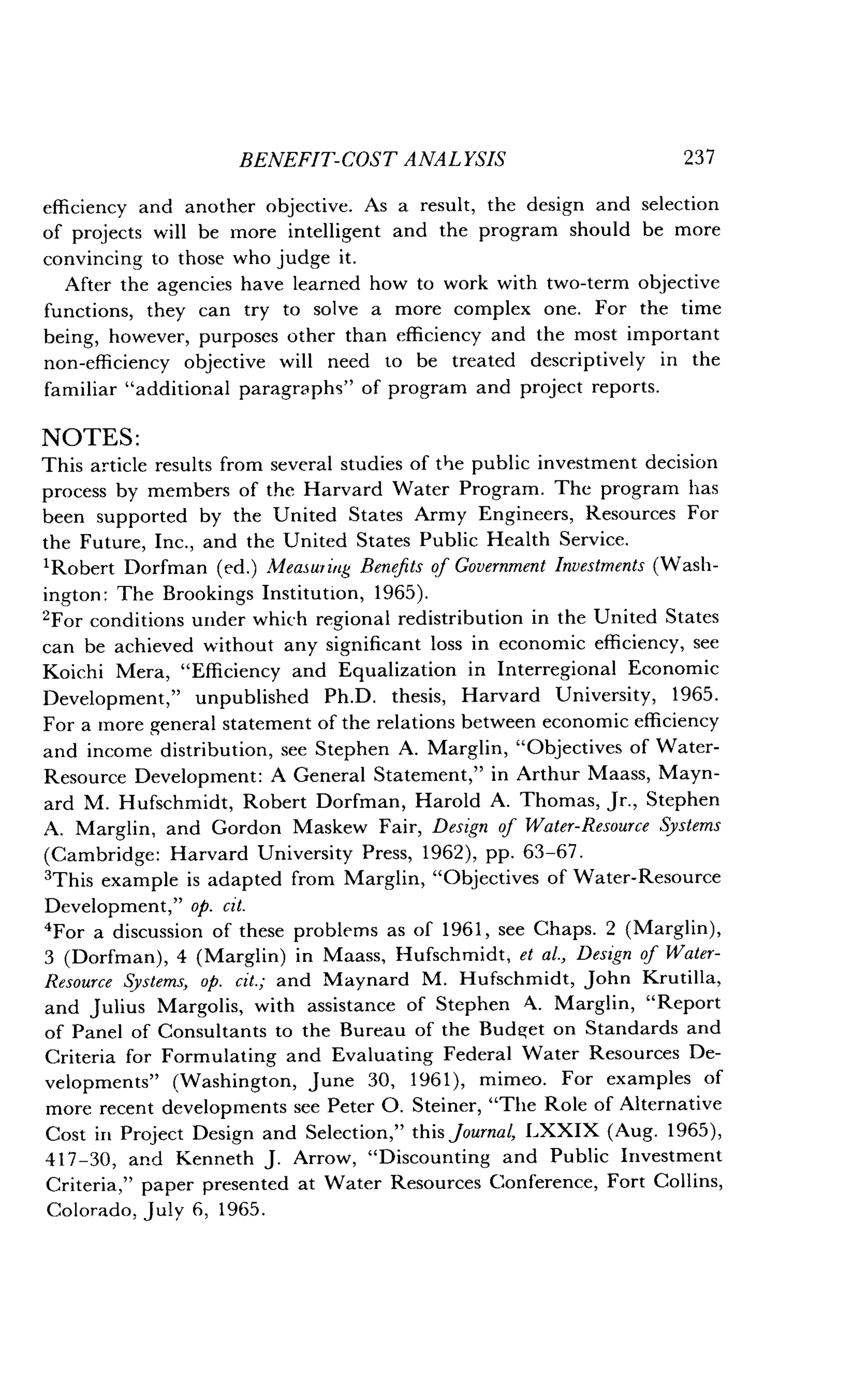 BENEFIT-COST ANALYSIS
	
237
efficiency and another objective . As a result, the design and selection
of projects will be more intelligent and the program should be more
convincing to those who judge it.
After the agencies have learned how to work with two-term objective
functions, they can try to solve a more complex one . For the time
being, however, purposes other than efficiency and the most important
non-efficiency objective will need to be treated descriptively in the
familiar "additional paragraphs" of program and project reports .
NOTES :
This article results from several studies of the public investment decision
process by members of the Harvard Water Program . The program has
been supported by the United States Army Engineers, Resources For
the Future, Inc., and the United States Public Health Service.
'Robert Dorfman (ed.) Measuring Benefits of Government Investments (Wash-
ington : The Brookings Institution, 1965) .
'For conditions under which regional redistribution in the United States
can be achieved without any significant loss in economic efficiency, see
Koichi Mera, "Efficiency and Equalization in Interregional Economic
Development," unpublished Ph .D . thesis, Harvard University, 1965.
For a more general statement of the relations between economic efficiency
and income distribution, see Stephen A . Marglin, "Objectives of Water-
Resource Development : A General Statement," in Arthur Maass, Mayn-
ard M. Hufschmidt, Robert Dorfman, Harold A. Thomas, Jr., Stephen
A. Marglin, and Gordon Maskew Fair, Design of Water-Resource Systems
(Cambridge: Harvard University Press, 1962), pp. 63-67 .
3This example is adapted from Marglin, "Objectives of Water-Resource
Development," op. cit.
'For a discussion of these problems as of 1961, see Chaps. 2 (Marglin),
3 (Dorfman), 4 (Marglin) in Maass, Hufschmidt, et al., Design of Water-
Resource Systems, op. cit.; and Maynard M. Hufschmidt, John Krutilla,
and Julius Margolis, with assistance of Stephen A . Marglin, "Report
of Panel of Consultants to the Bureau of the Budget on Standards and
Criteria for Formulating and Evaluating Federal Water Resources De-
velopments" (Washington, June 30, 1961), mimeo. For examples of
more recent developments see Peter O . Steiner, "The Role of Alternative
Cost in Project Design and Selection," this journal, LXXIX (Aug. 1965),
417-30, and Kenneth J . Arrow, "Discounting and Public Investment
Criteria," paper presented at Water Resources Conference, Fort Collins,
Colorado, July 6, 1965.
 