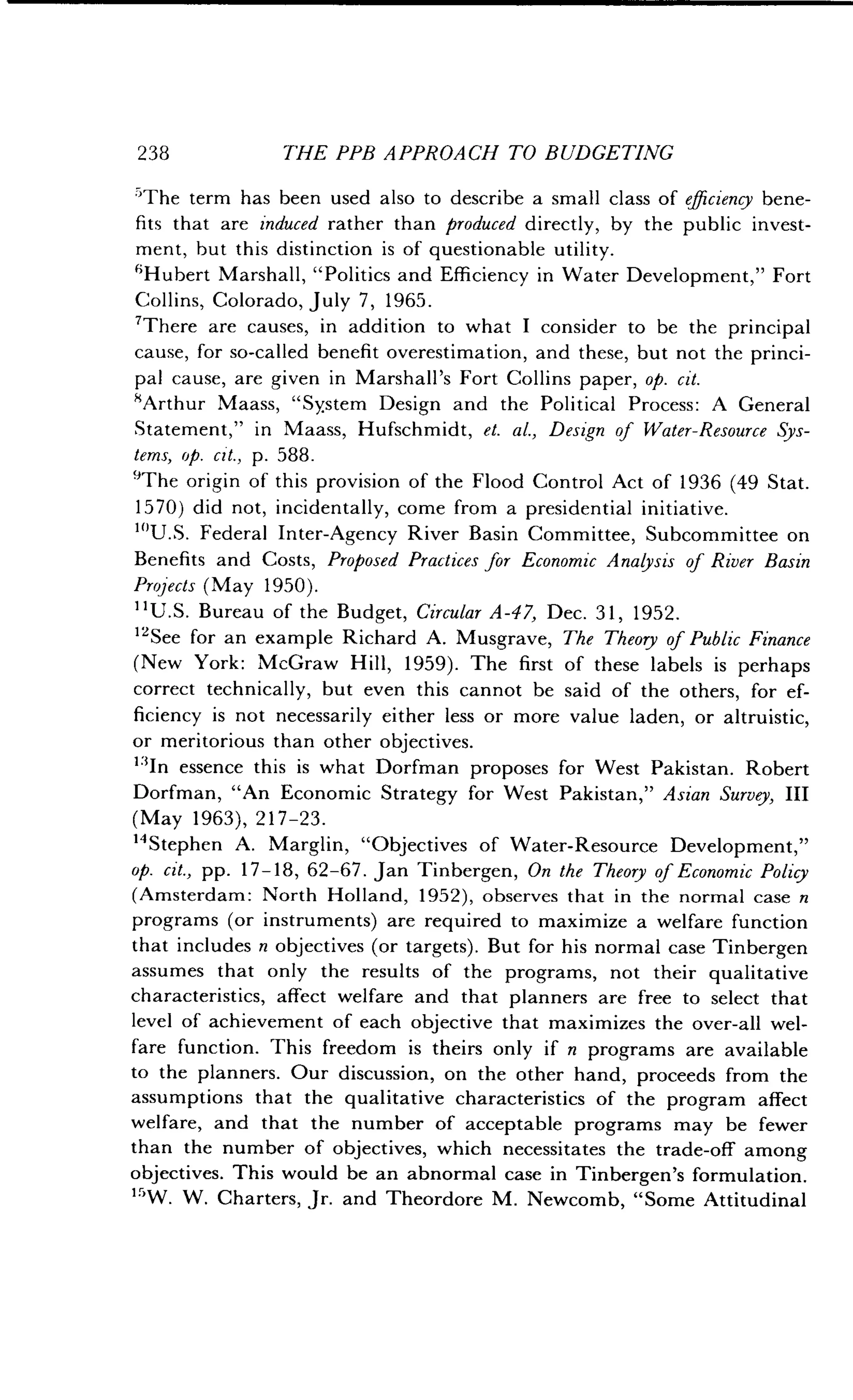 238
	
THE PPB APPROACH TO BUDGETING
'The term has been used also to describe a small class of efficiency bene-
fits that are induced rather than produced directly, by the public invest-
ment, but this distinction is of questionable utility .
'Hubert Marshall, "Politics and Efficiency in Water Development," Fort
Collins, Colorado, July 7, 1965.
'There are causes, in addition to what I consider to be the principal
cause, for so-called benefit overestimation, and these, but not the princi-
pal cause, are given in Marshall's Fort Collins paper, op. cit.
'Arthur Maass, "System Design and the Political Process : A General
Statement," in Maass, Hufschmidt, et. al., Design of Water-Resource Sys-
tems, op. cit., p. 588.
'The origin of this provision of the Flood Control Act of 1936 (49 Stat.
1570) did not, incidentally, come from a presidential initiative .
"'U.S. Federal Inter-Agency River Basin Committee, Subcommittee on
Benefits and Costs, Proposed Practices for Economic Analysis of River Basin
Projects (May 1950) .
"U.S. Bureau of the Budget, Circular A-47, Dec. 31, 1952.
'See for an example Richard A . Musgrave, The Theory of Public Finance
(New York : McGraw Hill, 1959) . The first of these labels is perhaps
correct technically, but even this cannot be said of the others, for ef-
ficiency is not necessarily either less or more value laden, or altruistic,
or meritorious than other objectives .
"In essence this is what Dorfman proposes for West Pakistan . Robert
Dorfman, "An Economic Strategy for West Pakistan," Asian Survey, III
(May 1963), 217-23.
14 Stephen A. Marglin, "Objectives of Water-Resource Development,"
op. cit., pp. 17-18, 62-67. Jan Tinbergen, On the Theory of Economic Policy
(Amsterdam : North Holland, 1952), observes that in the normal case n
programs (or instruments) are required to maximize a welfare function
that includes n objectives (or targets). But for his normal case Tinbergen
assumes that only the results of the programs, not their qualitative
characteristics, affect welfare and that planners are free to select that
level of achievement of each objective that maximizes the over-all wel-
fare function . This freedom is theirs only if n programs are available
to the planners . Our discussion, on the other hand, proceeds from the
assumptions that the qualitative characteristics of the program affect
welfare, and that the number of acceptable programs may be fewer
than the number of objectives, which necessitates the trade-off among
objectives . This would be an abnormal case in Tinbergen's formulation .
"W. W. Charters, Jr. and Theordore M . Newcomb, "Some Attitudinal
 