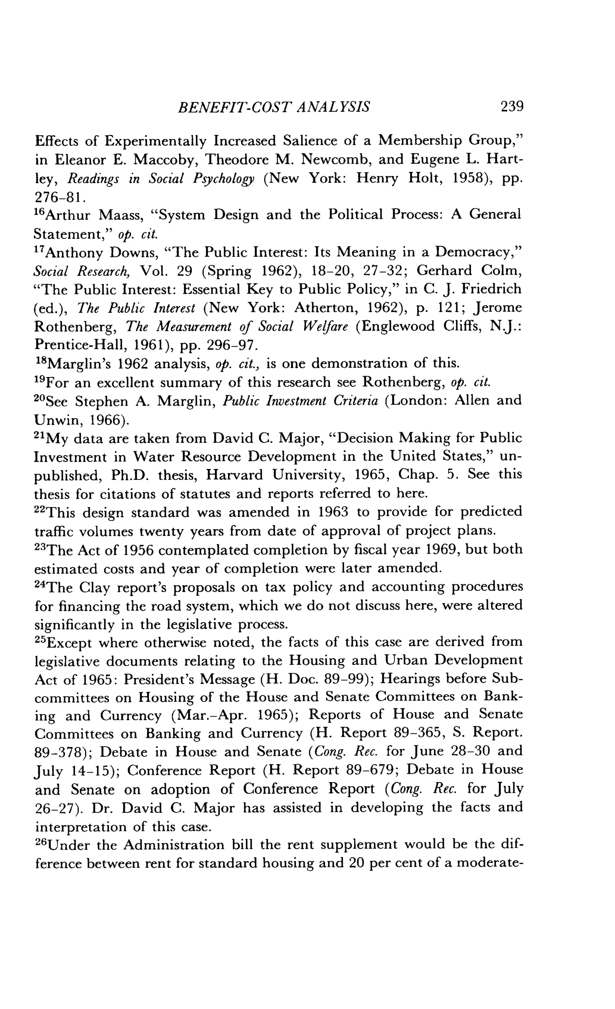 BENEFIT-COST ANALYSIS
	
239
Effects of Experimentally Increased Salience of a Membership Group,"
in Eleanor E . Maccoby, Theodore M . Newcomb, and Eugene L. Hart-
ley, Readings in Social Psychology (New York : Henry Holt, 1958), pp.
276-81 .
"Arthur Maass, "System Design and the Political Process : A General
Statement," op. cit.
"Anthony Downs, "The Public Interest : Its Meaning in a Democracy,"
Social Research, Vol. 29 (Spring 1962), 18-20, 27-32 ; Gerhard Colm,
"The Public Interest : Essential Key to Public Policy," in C . J . Friedrich
(ed.), The Public Interest (New York : Atherton, 1962), p. 121 ; Jerome
Rothenberg, The Measurement of Social Welfare (Englewood Cliffs, NJ. :
Prentice-Hall, 1961), pp. 296-97 .
18Marglin's 1962 analysis, op. cit., is one demonstration of this .
"For an excellent summary of this research see Rothenberg, op. cit.
20See Stephen A. Marglin, Public Investment Criteria (London: Allen and
Unwin, 1966).
21
My data are taken from David C . Major, "Decision Making for Public
Investment in Water Resource Development in the United States," un-
published, Ph.D. thesis, Harvard University, 1965, Chap. 5 . See this
thesis for citations of statutes and reports referred to here .
22This design standard was amended in 1963 to provide for predicted
traffic volumes twenty years from date of approval of project plans .
23The Act of 1956 contemplated completion by fiscal year 1969, but both
estimated costs and year of completion were later amended .
24
The Clay report's proposals on tax policy and accounting procedures
for financing the road system, which we do not discuss here, were altered
significantly in the legislative process.
25Except where otherwise noted, the facts of this case are derived from
legislative documents relating to the Housing and Urban Development
Act of 1965 : President's Message (H . Doc. 89-99) ; Hearings before Sub-
committees on Housing of the House and Senate Committees on Bank-
ing and Currency (Mar.-Apr. 1965) ; Reports of House and Senate
Committees on Banking and Currency (H. Report 89-365, S. Report.
89-378) ; Debate in House and Senate (Cong. Rec. for June 28-30 and
July 14-15) ; Conference Report (H . Report 89-679 ; Debate in House
and Senate on adoption of Conference Report (Cong. Rec. for July
26-27) . Dr. David C. Major has assisted in developing the facts and
interpretation of this case .
26Under the Administration bill the rent supplement would be the dif-
ference between rent for standard housing and 20 per cent of a moderate-
 