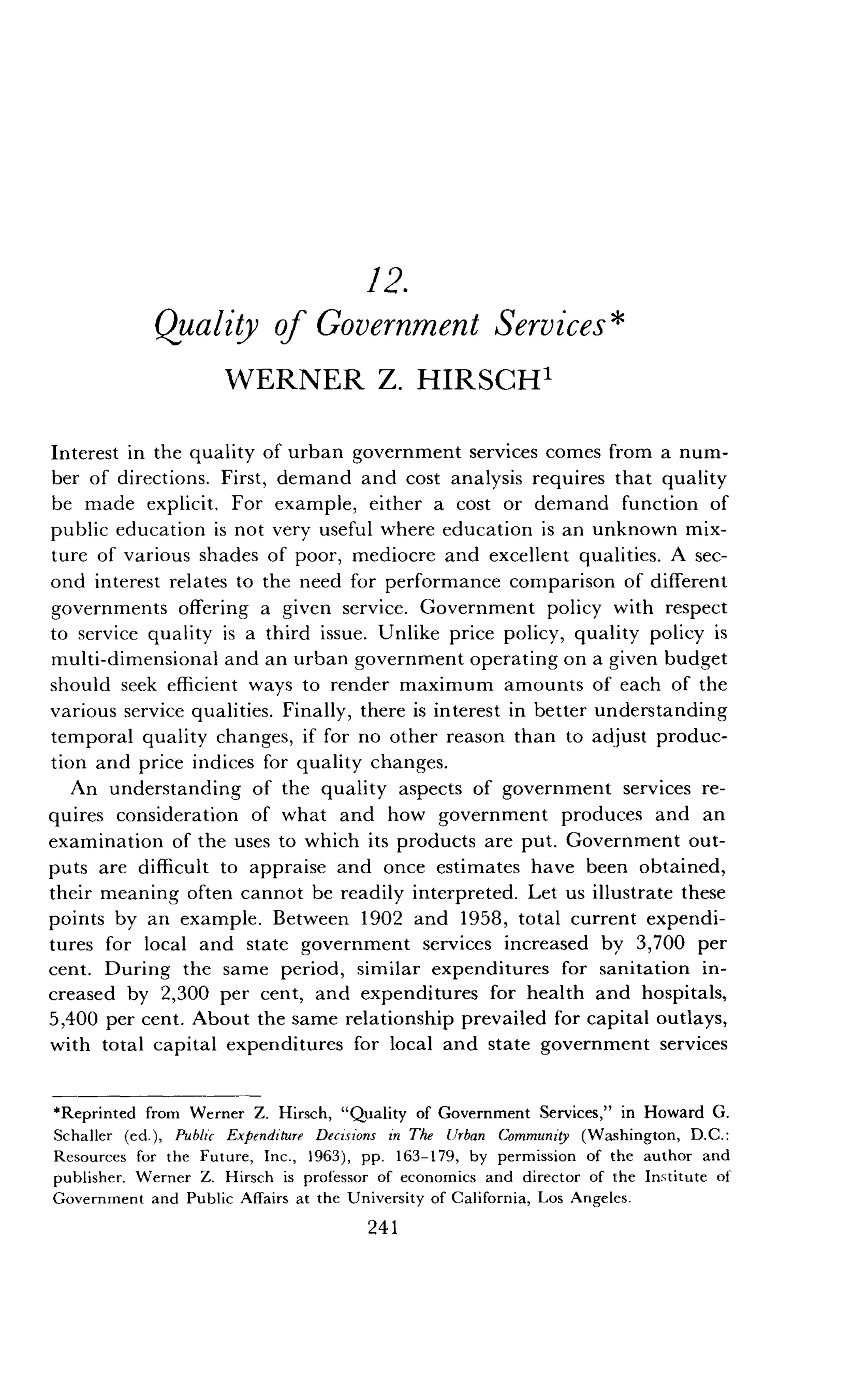 12.
Quality of Government Services*
WERNER Z. HIRSCH 1
Interest in the quality of urban government services comes from a num-
ber of directions . First, demand and cost analysis requires that quality
be made explicit. For example, either a cost or demand function of
public education is not very useful where education is an unknown mix-
ture of various shades of poor, mediocre and excellent qualities . A sec-
ond interest relates to the need for performance comparison of different
governments offering a given service . Government policy with respect
to service quality is a third issue . Unlike price policy, quality policy is
multi-dimensional and an urban government operating on a given budget
should seek efficient ways to render maximum amounts of each of the
various service qualities . Finally, there is interest in better understanding
temporal quality changes, if for no other reason than to adjust produc-
tion and price indices for quality changes .
An understanding of the quality aspects of government services re-
quires consideration of what and how government produces and an
examination of the uses to which its products are put . Government out-
puts are difficult to appraise and once estimates have been obtained,
their meaning often cannot be readily interpreted . Let us illustrate these
points by an example . Between 1902 and 1958, total current expendi-
tures for local and state government services increased by 3,700 per
cent. During the same period, similar expenditures for sanitation in-
creased by 2,300 per cent, and expenditures for health and hospitals,
5,400 per cent. About the same relationship prevailed for capital outlays,
with total capital expenditures for local and state government services
*Reprinted from Werner Z. Hirsch, "Quality of Government Services," in Howard G .
Schaller (ed.), Public Expenditure Decisions in The Urban Community (Washington, D .C.:
Resources for the Future, Inc ., 1963), pp . 163-179, by permission of the author and
publisher. Werner Z. Hirsch is professor of economics and director of the Institute of
Government and Public Affairs at the University of California, Los Angeles .
241
 