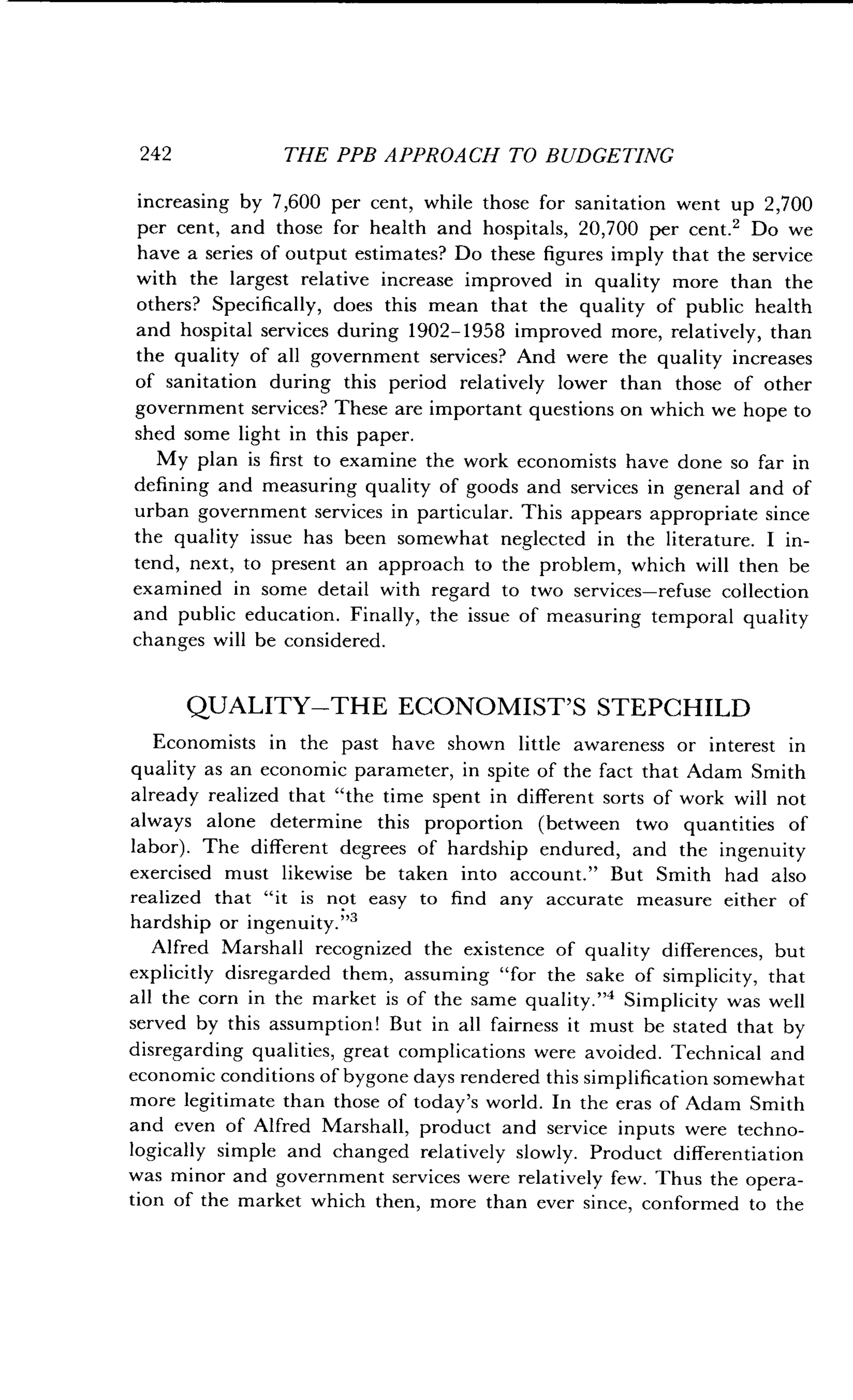 242
	
THE PPB APPROACH TO BUDGETING
increasing by 7,600 per cent, while those for sanitation went up 2,700
per cent, and those for health and hospitals, 20,700 per cent.2 Do we
have a series of output estimates? Do these figures imply that the service
with the largest relative increase improved in quality more than the
others? Specifically, does this mean that the quality of public health
and hospital services during 1902-1958 improved more, relatively, than
the quality of all government services? And were the quality increases
of sanitation during this period relatively lower than those of other
government services? These are important questions on which we hope to
shed some light in this paper .
My plan is first to examine the work economists have done so far in
defining and measuring quality of goods and services in general and of
urban government services in particular . This appears appropriate since
the quality issue has been somewhat neglected in the literature . I in-
tend, next, to present an approach to the problem, which will then be
examined in some detail with regard to two services-refuse collection
and public education. Finally, the issue of measuring temporal quality
changes will be considered .
QUALITY-THE ECONOMIST'S STEPCHILD
Economists in the past have shown little awareness or interest in
quality as an economic parameter, in spite of the fact that Adam Smith
already realized that "the time spent in different sorts of work will not
always alone determine this proportion (between two quantities of
labor). The different degrees of hardship endured, and the ingenuity
exercised must likewise be taken into account ." But Smith had also
realized that "it is not easy to find any accurate measure either of
hardship or ingenuity ."3
Alfred Marshall recognized the existence of quality differences, but
explicitly disregarded them, assuming "for the sake of simplicity, that
all the corn in the market is of the same quality ."4 Simplicity was well
served by this assumption! But in all fairness it must be stated that by
disregarding qualities, great complications were avoided . Technical and
economic conditions of bygone days rendered this simplification somewhat
more legitimate than those of today's world . In the eras of Adam Smith
and even of Alfred Marshall, product and service inputs were techno-
logically simple and changed relatively slowly . Product differentiation
was minor and government services were relatively few . Thus the opera-
tion of the market which then, more than ever since, conformed to the
 