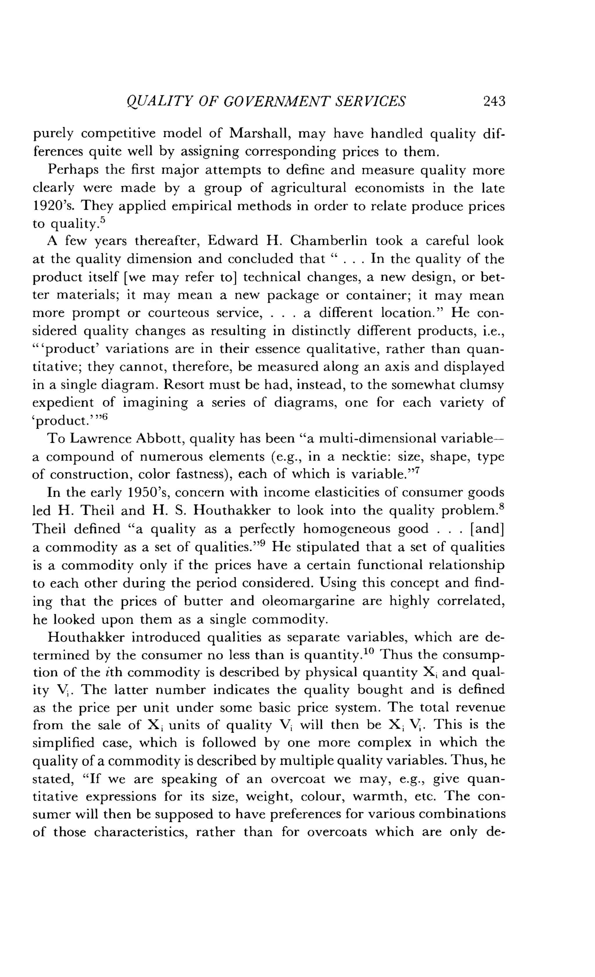 QUALITY OF GOVERNMENT SERVICES
	
243
purely competitive model of Marshall, may have handled quality dif-
ferences quite well by assigning corresponding prices to them.
Perhaps the first major attempts to define and measure quality more
clearly were made by a group of agricultural economists in the late
1920's. They applied empirical methods in order to relate produce prices
to quality .5
A few years thereafter, Edward H . Chamberlin took a careful look
at the quality dimension and concluded that " . . . In the quality of the
product itself [we may refer to] technical changes, a new design, or bet-
ter materials; it may mean a new package or container ; it may mean
more prompt or courteous service, . . . a different location ." He con-
sidered quality changes as resulting in distinctly different products, i .e.,
"`product' variations are in their essence qualitative, rather than quan-
titative; they cannot, therefore, be measured along an axis and displayed
in a single diagram . Resort must be had, instead, to the somewhat clumsy
expedient of imagining a series of diagrams, one for each variety of
'Product.""
To Lawrence Abbott, quality has been "a multi-dimensional variable-
a compound of numerous elements (e.g., in a necktie : size, shape, type
of construction, color fastness), each of which is variable ."7
In the early 1950's, concern with income elasticities of consumer goods
led H. Theil and H . S. Houthakker to look into the quality problem .8
Theil defined "a quality as a perfectly homogeneous good . . . [and]
a commodity as a set of qualities ."9 He stipulated that a set of qualities
is a commodity only if the prices have a certain functional relationship
to each other during the period considered. Using this concept and find-
ing that the prices of butter and oleomargarine are highly correlated,
he looked upon them as a single commodity .
Houthakker introduced qualities as separate variables, which are de-
termined by the consumer no less than is quantity ." Thus the consump-
tion of the ith commodity is described by physical quantity X ; and qual-
ity V; . The latter number indicates the quality bought and is defined
as the price per unit under some basic price system . The total revenue
from the sale of X ; units of quality V, will then be X ; V, . This is the
simplified case, which is followed by one more complex in which the
quality of a commodity is described by multiple quality variables . Thus, he
stated, "If we are speaking of an overcoat we may, e.g., give quan-
titative expressions for its size, weight, colour, warmth, etc . The con-
sumer will then be supposed to have preferences for various combinations
of those characteristics, rather than for overcoats which are only de-
 