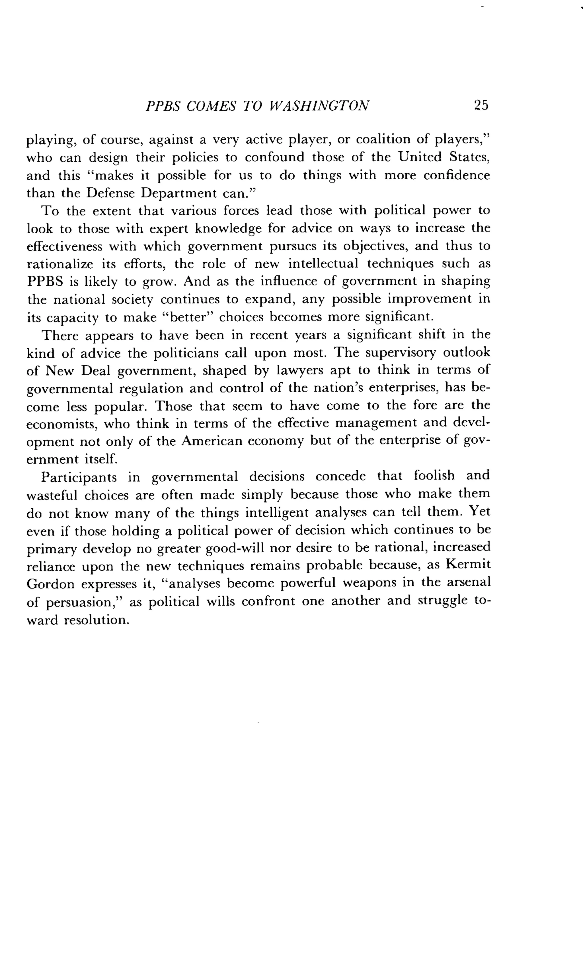 PPBS COMES TO WASHINGTON
	
2 5
playing, of course, against a very active player, or coalition of players,"
who can design their policies to confound those of the United States,
and this "makes it possible for us to do things with more confidence
than the Defense Department can ."
To the extent that various forces lead those with political power to
look to those with expert knowledge for advice on ways to increase the
effectiveness with which government pursues its objectives, and thus to
rationalize its efforts, the role of new intellectual techniques such as
PPBS is likely to grow . And as the influence of government in shaping
the national society continues to expand, any possible improvement in
its capacity to make "better" choices becomes more significant .
There appears to have been in recent years a significant shift in the
kind of advice the politicians call upon most . The supervisory outlook
of New Deal government, shaped by lawyers apt to think in terms of
governmental regulation and control of the nation's enterprises, has be-
come less popular. Those that seem to have come to the fore are the
economists, who think in terms of the effective management and devel-
opment not only of the American economy but of the enterprise of gov-
ernment itself.
Participants in governmental decisions concede that foolish and
wasteful choices are often made simply because those who make them
do not know many of the things intelligent analyses can tell them. Yet
even if those holding a political power of decision which continues to be
primary develop no greater good-will nor desire to be rational, increased
reliance upon the new techniques remains probable because, as Kermit
Gordon expresses it, "analyses become powerful weapons in the arsenal
of persuasion," as political wills confront one another and struggle to-
ward resolution.
 