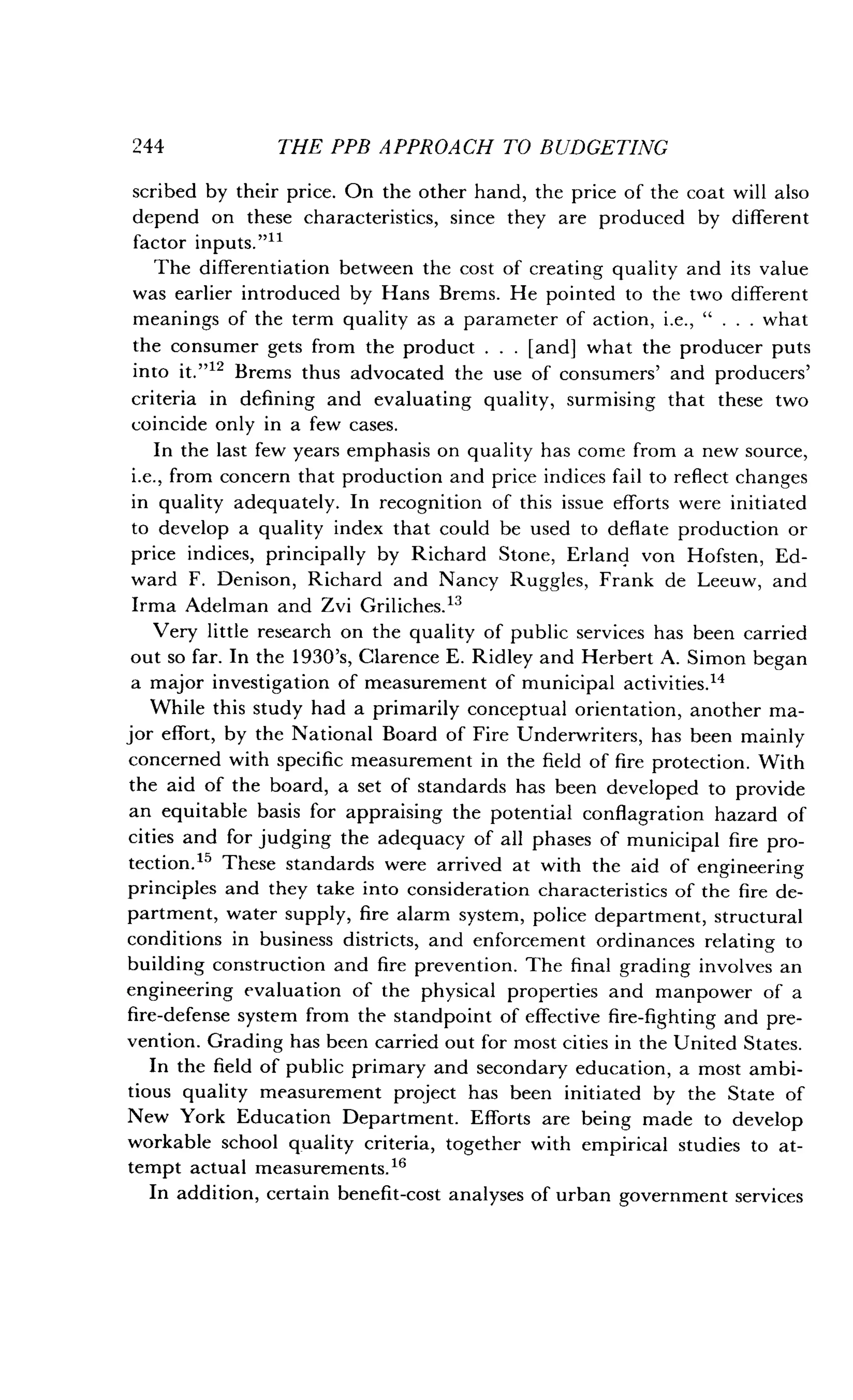 244
	
THE PPB APPROACH TO BUDGETING
scribed by their price . On the other hand, the price of the coat will also
depend on these characteristics, since they are produced by different
factor inputs."11
The differentiation between the cost of creating quality and its value
was earlier introduced by Hans Brems . He pointed to the two different
meanings of the term quality as a parameter of action, i.e., " . . . what
the consumer gets from the product . . . [and] what the producer puts
into it."12 Brems thus advocated the use of consumers' and producers'
criteria in defining and evaluating quality, surmising that these two
coincide only in a few cases.
In the last few years emphasis on quality has come from a new source,
i.e., from concern that production and price indices fail to reflect changes
in quality adequately. In recognition of this issue efforts were initiated
to develop a quality index that could be used to deflate production or
price indices, principally by Richard Stone, Erland von Hofsten, Ed-
ward F. Denison, Richard and Nancy Ruggles, Frank de Leeuw, and
Irma Adelman and Zvi Griliches.l3
Very little research on the quality of public services has been carried
out so far. In the 1930's, Clarence E . Ridley and Herbert A . Simon began
a major investigation of measurement of municipal activities ."
While this study had a primarily conceptual orientation, another ma-
jor effort, by the National Board of Fire Underwriters, has been mainly
concerned with specific measurement in the field of fire protection . With
the aid of the board, a set of standards has been developed to provide
an equitable basis for appraising the potential conflagration hazard of
cities and for judging the adequacy of all phases of municipal fire pro-
tection." These standards were arrived at with the aid of engineering
principles and they take into consideration characteristics of the fire de-
partment, water supply, fire alarm system, police department, structural
conditions in business districts, and enforcement ordinances relating to
building construction and fire prevention . The final grading involves an
engineering evaluation of the physical properties and manpower of a
fire-defense system from the standpoint of effective fire-fighting and pre-
vention. Grading has been carried out for most cities in the United States .
In the field of public primary and secondary education, a most ambi-
tious quality measurement project has been initiated by the State of
New York Education Department . Efforts are being made to develop
workable school quality criteria, together with empirical studies to at-
tempt actual measurements.16
In addition, certain benefit-cost analyses of urban government services
 