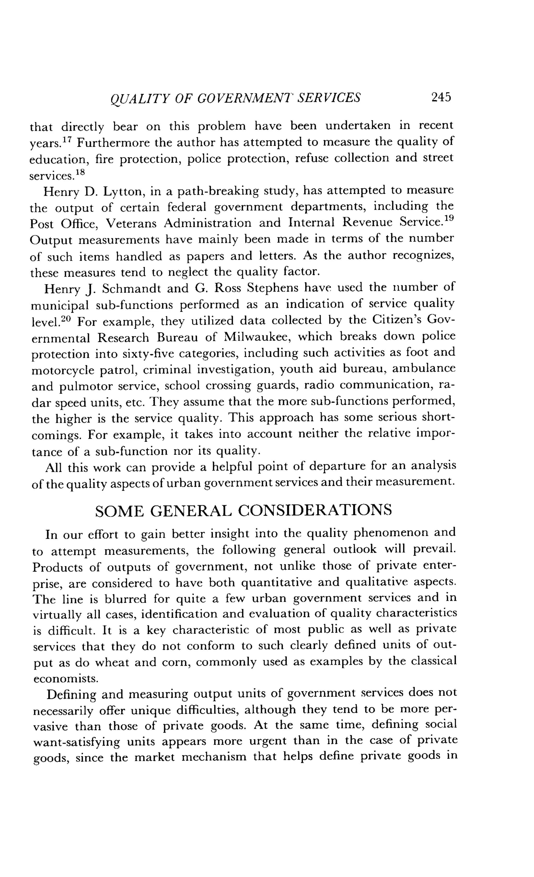 QUALITY OF GOVERNMENT SERVICES
	
245
that directly bear on this problem have been undertaken in recent
years." Furthermore the author has attempted to measure the quality of
education, fire protection, police protection, refuse collection and street
services . 18
Henry D . Lytton, in a path-breaking study, has attempted to measure
the output of certain federal government departments, including the
Post Office, Veterans Administration and Internal Revenue Service .19
Output measurements have mainly been made in terms of the number
of such items handled as papers and letters. As the author recognizes,
these measures tend to neglect the quality factor.
Henry J. Schmandt and G. Ross Stephens have used the number of
municipal sub-functions performed as an indication of service quality
level." For example, they utilized data collected by the Citizen's Gov-
ernmental Research Bureau of Milwaukee, which breaks down police
protection into sixty-five categories, including such activities as foot and
motorcycle patrol, criminal investigation, youth aid bureau, ambulance
and pulmotor service, school crossing guards, radio communication, ra-
dar speed units, etc . They assume that the more sub-functions performed,
the higher is the service quality. This approach has some serious short-
comings. For example, it takes into account neither the relative impor-
tance of a sub-function nor its quality .
All this work can provide a helpful point of departure for an analysis
of the quality aspects of urban government services and their measurement.
SOME GENERAL CONSIDERATIONS
In our effort to gain better insight into the quality phenomenon and
to attempt measurements, the following general outlook will prevail .
Products of outputs of government, not unlike those of private enter-
prise, are considered to have both quantitative and qualitative aspects.
The line is blurred for quite a few urban government services and in
virtually all cases, identification and evaluation of quality characteristics
is difficult. It is a key characteristic of most public as well as private
services that they do not conform to such clearly defined units of out-
put as do wheat and corn, commonly used as examples by the classical
economists .
Defining and measuring output units of government services does not
necessarily offer unique difficulties, although they tend to be more per-
vasive than those of private goods. At the same time, defining social
want-satisfying units appears more urgent than in the case of private
goods, since the market mechanism that helps define private goods in
 
