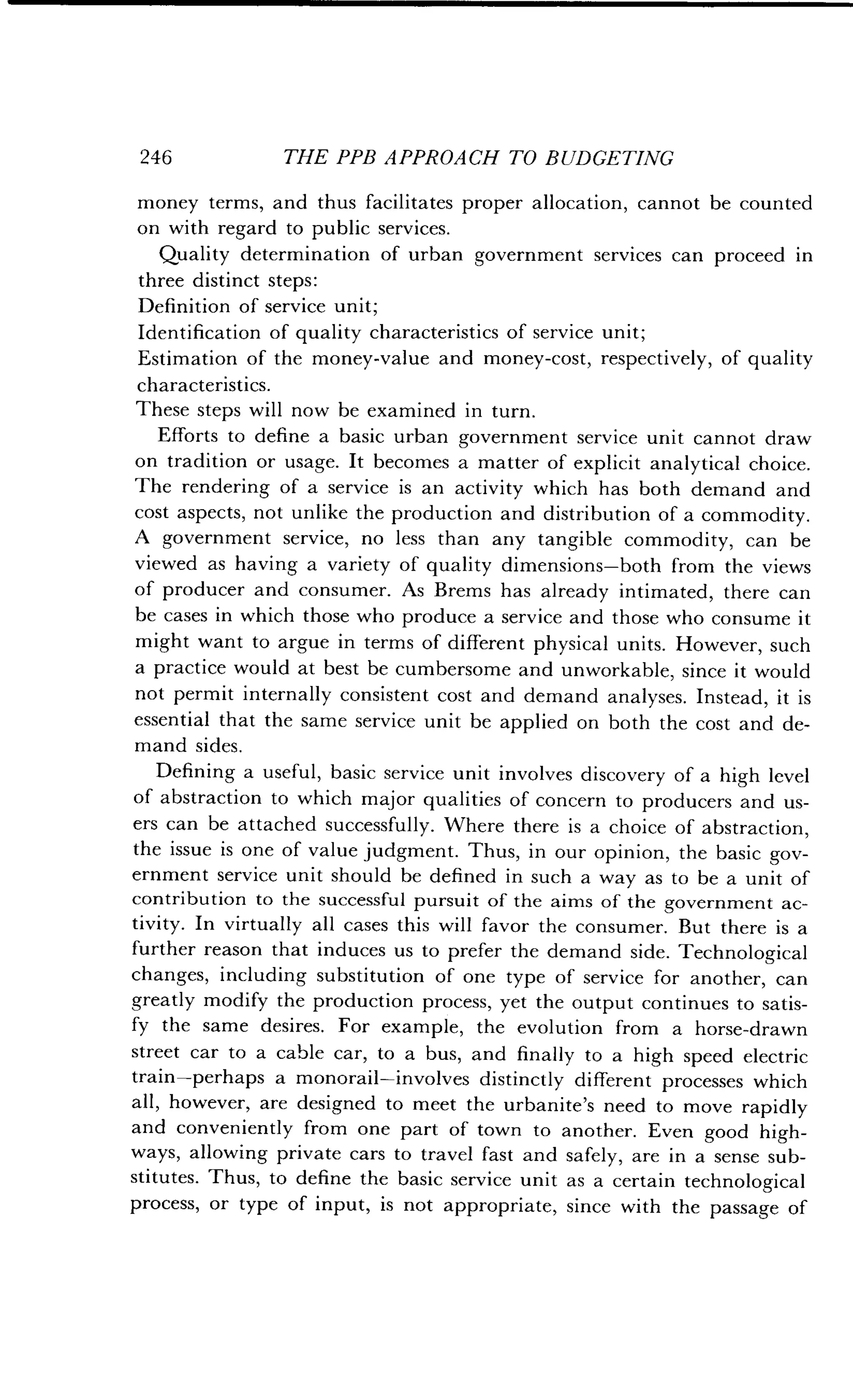 246
	
THE PPB APPROACH TO BUDGETING
money terms, and thus facilitates proper allocation, cannot be counted
on with regard to public services.
Quality determination of urban government services can proceed in
three distinct steps :
Definition of service unit;
Identification of quality characteristics of service unit;
Estimation of the money-value and money-cost, respectively, of quality
characteristics .
These steps will now be examined in turn .
Efforts to define a basic urban government service unit cannot draw
on tradition or usage. It becomes a matter of explicit analytical choice .
The rendering of a service is an activity which has both demand and
cost aspects, not unlike the production and distribution of a commodity.
A government service, no less than any tangible commodity, can be
viewed as having a variety of quality dimensions-both from the views
of producer and consumer. As Brems has already intimated, there can
be cases in which those who produce a service and those who consume it
might want to argue in terms of different physical units . However, such
a practice would at best be cumbersome and unworkable, since it would
not permit internally consistent cost and demand analyses . Instead, it is
essential that the same service unit be applied on both the cost and de-
mand sides .
Defining a useful, basic service unit involves discovery of a high level
of abstraction to which major qualities of concern to producers and us-
ers can be attached successfully . Where there is a choice of abstraction,
the issue is one of value judgment. Thus, in our opinion, the basic gov-
ernment service unit should be defined in such a way as to be a unit of
contribution to the successful pursuit of the aims of the government ac-
tivity. In virtually all cases this will favor the consumer. But there is a
further reason that induces us to prefer the demand side . Technological
changes, including substitution of one type of service for another, can
greatly modify the production process, yet the output continues to satis-
fy the same desires. For example, the evolution from a horse-drawn
street car to a cable car, to a bus, and finally to a high speed electric
train-perhaps a monorail-involves distinctly different processes which
all, however, are designed to meet the urbanite's need to move rapidly
and conveniently from one part of town to another . Even good high-
ways, allowing private cars to travel fast and safely, are in a sense sub-
stitutes. Thus, to define the basic service unit as a certain technological
process, or type of input, is not appropriate, since with the passage of
 