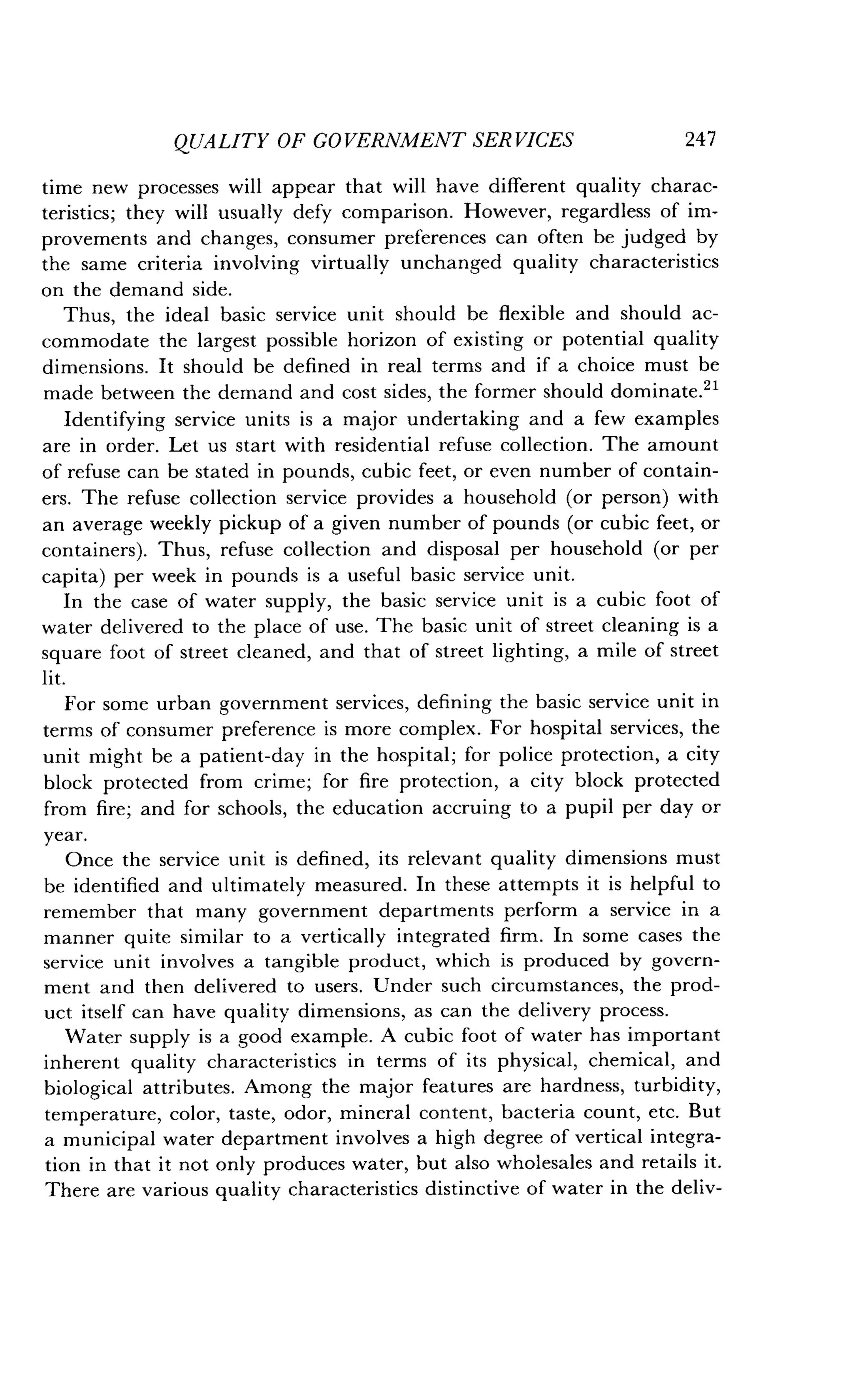 QUALITY OF GOVERNMENT SERVICES
	
247
time new processes will appear that will have different quality charac-
teristics; they will usually defy comparison . However, regardless of im-
provements and changes, consumer preferences can often be judged by
the same criteria involving virtually unchanged quality characteristics
on the demand side .
Thus, the ideal basic service unit should be flexible and should ac-
commodate the largest possible horizon of existing or potential quality
dimensions. It should be defined in real terms and if a choice must be
made between the demand and cost sides, the former should dominate .21
Identifying service units is a major undertaking and a few examples
are in order. Let us start with residential refuse collection. The amount
of refuse can be stated in pounds, cubic feet, or even number of contain-
ers. The refuse collection service provides a household (or person) with
an average weekly pickup of a given number of pounds (or cubic feet, or
containers). Thus, refuse collection and disposal per household (or per
capita) per week in pounds is a useful basic service unit .
In the case of water supply, the basic service unit is a cubic foot of
water delivered to the place of use . The basic unit of street cleaning is a
square foot of street cleaned, and that of street lighting, a mile of street
lit.
For some urban government services, defining the basic service unit in
terms of consumer preference is more complex . For hospital services, the
unit might be a patient-day in the hospital ; for police protection, a city
block protected from crime ; for fire protection, a city block protected
from fire ; and for schools, the education accruing to a pupil per day or
year.
Once the service unit is defined, its relevant quality dimensions must
be identified and ultimately measured . In these attempts it is helpful to
remember that many government departments perform a service in a
manner quite similar to a vertically integrated firm . In some cases the
service unit involves a tangible product, which is produced by govern-
ment and then delivered to users . Under such circumstances, the prod-
uct itself can have quality dimensions, as can the delivery process .
Water supply is a good example . A cubic foot of water has important
inherent quality characteristics in terms of its physical, chemical, and
biological attributes. Among the major features are hardness, turbidity,
temperature, color, taste, odor, mineral content, bacteria count, etc . But
a municipal water department involves a high degree of vertical integra-
tion in that it not only produces water, but also wholesales and retails it .
There are various quality characteristics distinctive of water in the deliv-
 
